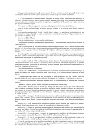 Estas perspectivas ya juegan desde la primera opción, de forma que no es tan cierto que en ella siempre vaya
a existir plena libertad de decisión a gusto de cada elector cuando escoge una fórmula determinada.
61. — Las normas sobre el ballotage también han dejado en silencio algunos aspectos cruciales. En efecto, al
referirse a “fórmulas”, creemos que no permite que en la segunda vuelta pueda haber sustitución de candidatos
respecto de las que se sometieron a elección en la primera, porque hablar de “fórmulas” más votadas presupone
que no puede alterárselas después.
No obstante, es viable que alguna vez ocurra una de las siguientes hipótesis que ejemplificamos:
a) que el partido que ha postulado la fórmula que debe competir en la segun-da vuelta, decida retirarse y
abstenerse;
b) que sean los candidatos de la fórmula —uno de ellos, o ambos— los que adoptan similar decisión, lo que
abre alternativas: b’) que el partido no acepte la declinación personal de los candidatos; b”) que la admita (con lo
que se vuelve a la hipótesis de a);
c) que un candidato fallezca;
d) que un candidato incurra en una causal de inhabilitación.
Cualesquiera de tales situaciones bloquea la segunda vuelta, y parece nece-sario que tal bloqueo encuentre la
vía de superación.
Como la constitución es en este punto lagunosa, consideramos necesario que la ley —aunque ninguno de los
artículos 94 a 98 se refiere a ella— contemple y reglamente razonablemente los casos que hemos destacado en los
ejemplos propuestos, porque entonces el reemplazo de candidatos o fórmulas no pugnaría con la prohibición de
alterarlas.
Todo ello significa que cuando la constitución prevé que debe haber segunda vuelta y ésta no puede realizarse
por alguna hipótesis similar a las ejemplificadas, hay que hallar una solución legal suficientemente razonable para
dejar expedita la viabilidad del segundo acto electoral.
62. — La ley 24.444, de 1994, modificatoria del Código Electoral Nacional, ha reglamentado las normas
constitucionales nuevas en la materia. Los artículos 148 a 155 encaran parcialmente algunas de las posibles
situaciones, no obstante lo cual dejan de satisfacernos en ciertos aspectos, por no prever deter-minadas hipótesis, o
por obviar la segunda vuelta electoral.
Los textos pertinentes son los siguientes:
“Artículo 148 — El Presidente y Vicepresidente de la Nación serán elegidos simultánea y directamente por el
pueblo de la Nación, con arreglo al sistema de doble vuelta, a cuyo fin el territorio nacional constituye un único
distrito.
La convocatoria deberá hacerse con una anticipación no menor de noventa (90) días y deberá celebrarse
dentro de los dos (2) meses anteriores a la conclu-sión del mandato del Presidente y Vicepresidente en ejercicio.
La convocatoria comprenderá la eventual segunda vuelta, de conformidad con lo dispuesto por el artículo
siguiente.
Cada elector sufragará por una fórmula indivisible de candidatos de ambos cargos.
Artículo 149 — Resultará electa la fórmula que obtenga más del cuarenta y cinco por ciento (45%) de los
votos afirmativos válidamente emitidos; en su defecto, aquella que hubiera obtenido el cuarenta por ciento (40%)
por lo menos de los votos afirmativos válidamente emitidos y, además, existiere una diferencia mayor de diez
puntos porcentuales respecto del total de los votos afirmativos válidamente emitidos, sobre la fórmula que le sigue
en número de votos.
Artículo 150 — Si ninguna fórmula alcanzare esas mayorías y diferencias de acuerdo al escrutinio ejecutado
por las Juntas Electorales, y cuyo resultado único para toda la Nación será anunciado por la Asamblea Legislativa
atento lo dispuesto por el artículo 120 de la presente ley, se realizará una segunda vuelta dentro de los treinta (30)
días.
Artículo 151 — En la segunda vuelta participarán solamente las dos fórmulas más votadas en la primera,
resultando electa la que obtenga mayor número de votos afirmativos válidamente emitidos.
Artículo 152 — Dentro del quinto día de proclamadas las dos fórmulas más votadas, éstas deberán ratificar
por escrito ante la Junta Electoral Nacional de la Capital Federal, su decisión de presentarse a la segunda vuelta. Si
una de ellas no lo hiciera, será proclamada la otra.
Artículo 153 — En caso de muerte o renuncia de cualquiera de los candidatos de la fórmula que haya sido
proclamada electa, se aplicará lo dispuesto en el artículo 88 de la Constitución Nacional.
Artículo 154 — En caso de muerte de los dos candidatos de cualquiera de las dos fórmulas más votadas en la
primera vuelta electoral y antes de producirse la segunda, se convocará a una nueva elección.
En caso de muerte de uno de los candidatos de cualquiera de la dos fórmulas más votadas en la primera vuelta
electoral, el partido político o alianza electoral que represente, deberá cubrir la vacancia en el término de siete (7)
días corridos, a los efectos de concurrir a la segunda vuelta.

 