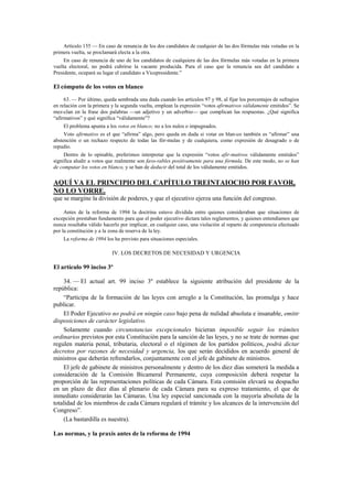 Artículo 155 — En caso de renuncia de los dos candidatos de cualquier de las dos fórmulas más votadas en la
primera vuelta, se proclamará electa a la otra.
En caso de renuncia de uno de los candidatos de cualquiera de las dos fórmulas más votadas en la primera
vuelta electoral, no podrá cubrirse la vacante producida. Para el caso que la renuncia sea del candidato a
Presidente, ocupará su lugar el candidato a Vicepresidente.”

El cómputo de los votos en blanco
63. — Por último, queda sembrada una duda cuando los artículos 97 y 98, al fijar los porcentajes de sufragios
en relación con la primera y la segunda vuelta, emplean la expresión “votos afirmativos válidamente emitidos”. Se
mez-clan en la frase dos palabras —un adjetivo y un adverbio— que complican las respuestas. ¿Qué significa
“afirmativos” y qué significa “válidamente”?
El problema apunta a los votos en blanco; no a los nulos o impugnados.
Voto afirmativo es el que “afirma” algo, pero queda en duda si votar en blan-co también es “afirmar” una
abstención o un rechazo respecto de todas las fór-mulas y de cualquiera, como expresión de desagrado o de
repudio.
Dentro de lo opinable, preferimos interpretar que la expresión “votos afir-mativos válidamente emitidos”
significa aludir a votos que realmente son favo-rables positivamente para una fórmula. De este modo, no se han
de computar los votos en blanco, y se han de deducir del total de los válidamente emitidos.

AQUÍ VA EL PRINCIPIO DEL CAPÍTULO TREINTAIOCHO POR FAVOR,
NO LO VORRE.
que se margine la división de poderes, y que el ejecutivo ejerza una función del congreso.
Antes de la reforma de 1994 la doctrina estuvo dividida entre quienes consideraban que situaciones de
excepción prestaban fundamento para que el poder ejecutivo dictara tales reglamentos, y quienes entendíamos que
nunca resultaba válido hacerlo por implicar, en cualquier caso, una violación al reparto de competencia efectuado
por la constitución y a la zona de reserva de la ley.
La reforma de 1994 los ha previsto para situaciones especiales.

IV. LOS DECRETOS DE NECESIDAD Y URGENCIA

El artículo 99 inciso 3º
34. — El actual art. 99 inciso 3º establece la siguiente atribución del presidente de la
república:
“Participa de la formación de las leyes con arreglo a la Constitución, las promulga y hace
publicar.
El Poder Ejecutivo no podrá en ningún caso bajo pena de nulidad absoluta e insanable, emitir
disposiciones de carácter legislativo.
Solamente cuando circunstancias excepcionales hicieran imposible seguir los trámites
ordinarios previstos por esta Constitución para la sanción de las leyes, y no se trate de normas que
regulen materia penal, tributaria, electoral o el régimen de los partidos políticos, podrá dictar
decretos por razones de necesidad y urgencia, los que serán decididos en acuerdo general de
ministros que deberán refrendarlos, conjuntamente con el jefe de gabinete de ministros.
El jefe de gabinete de ministros personalmente y dentro de los diez días someterá la medida a
consideración de la Comisión Bicameral Permanente, cuya composición deberá respetar la
proporción de las representaciones políticas de cada Cámara. Esta comisión elevará su despacho
en un plazo de diez días al plenario de cada Cámara para su expreso tratamiento, el que de
inmediato considerarán las Cámaras. Una ley especial sancionada con la mayoría absoluta de la
totalidad de los miembros de cada Cámara regulará el trámite y los alcances de la intervención del
Congreso”.
(La bastardilla es nuestra).
Las normas, y la praxis antes de la reforma de 1994

 