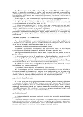 35. — Ya vimos que el art. 76 prohíbe la delegación legislativa por parte del congreso a favor del poder
ejecutivo. Por su lado, y en consonancia, el art. 99 inciso 3º, dice en su párrafo segundo que “el poder ejecutivo no
podrá en ningún caso bajo pena de nulidad absoluta e insanable, emitir disposiciones de carácter legislativo”. El
enunciado escueto también aparenta igual intencionalidad. Pero cuando se sigue leyendo el referido inciso 3º,
aparecen las excepciones.
No es un secreto que a partir de 1989, los decretos de necesidad y urgencia —rotulados normativamente así, o
no— acusan un elevadísimo número en comparación con el lapso transcurrido desde 1853-1860.
No podemos obviar la valoración negativa de la situación, no obstante el reconocimiento que la sentencia de
la Corte prestó a normas de ese tipo en el caso “Peralta”, de 1990.
El realismo jurídico-político nos hizo —y nos hace— pensar que —ante esa praxis— era mejor que la
reforma encarara la cuestión para ceñirla, con el mayor rigor posible, en un perímetro de excepcionalidad
verdadera y de dificultades de trámite, en vez de rechazarla rotundamente.
De todos modos, de entenderse que todos los decretos de urgencia acumulados desde 1989 reñían con la
constitución, el panorama posterior tampoco se nos mostraba alentador, porque lo que fue violado tantas veces
bien permitía imaginar que proseguiría violándose también después, como en efecto ha ocurrido luego de la
reforma de 1994.

El trámite, sus etapas, y su desembocadura
36. — La norma habilitante no nos resulta totalmente satisfactoria por haber quedado abierta
a la reglamentación legal en lo que es la desembocadura trascendental para el destino último de
los decretos de necesidad y urgencia previstos por el art. 99 inciso 3º.
Sus párrafos tercero y cuarto encauzan y ordenan así su trámite:
a) solamente circunstancias excepcionales que imposibiliten seguir el procedimiento
legislativo ordinario, habilitan el dictado de decretos de necesidad y urgencia; pero:
a’) están absolutamente prohibidos en materia penal, tributaria, electoral, y en el régimen de
partidos políticos;
b) deben emanar del presidente de la república, por decisión adoptada en acuerdo general de
ministros, los que han de refrendarlos juntamente con el jefe de gabinete de ministros;
c) el jefe de gabinete de ministros tiene que someter personalmente, dentro de los diez días, el
decreto a consideración de la Comisión Bicameral Permanente del congreso;
d) dicha Comisión debe elevar su despacho en el plazo de otros días al plenario de cada una
de las cámaras para su expreso tratamiento;
e) las cámaras han de considerar ese despacho en forma inmediata.
Acá se interrumpe la previsión constitucional sobre el destino final que le cabe al decreto en
el congreso, y ésta es la aludida apertura que debe cerrar una ley especial que, por prescripción
del inciso, necesita sancionarse con la mayoría absoluta de la totalidad de miembros de cada
cámara, y que ha de regular el trámite y los alcances de la intervención congresional.
La prohibición de aprobación ficta
37. — Nos parece que queda suficientemente esclarecido que la ley reglamentaria del trámite
y los alcances de la intervención final del congreso nunca puede establecer que el silencio del
mismo significa aprobación tácita del decreto de necesidad y urgencia, ya que el art. 82 contiene
una norma, que reputamos general para todos los casos y para cualquiera, conforme a la cual la
voluntad de cada cámara debe manifestarse expresamente, agregando para disipar cualquier duda
que “se excluye, en todos los casos, la sanción tácita o ficta”.
La Comisión Bicameral
38. — La intermediación de la Comisión Bicameral es obligatoria, pero su despacho no resulta vinculante
para el congreso.
Esta Comisión, por expresa disposición constitucional, se ha de componer de modo que resulte respetada la
proporción de las representaciones políticas de cada cámara. Ello significa —por ser bicameral— que el número
de sus integrantes debe guardar tal proporcionalidad, y que la alusión a las “representaciones políticas” hace
referencia a la de los partidos con escaños en la cámara de diputados y en la de senadores.

 