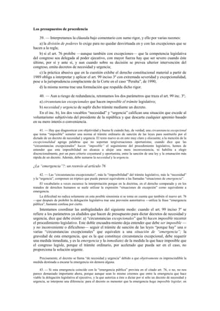 Los presupuestos de procedencia
39. — Interpretamos la cláusula bajo comentario con sumo rigor, y ello por varias razones:
a) la división de poderes lo exige para no quedar desvirtuada en y con las excepciones que se
hacen a la regla;
b) si el art. 76 prohíbe —aunque también con excepciones— que la competencia legislativa
del congreso sea delegada al poder ejecutivo, con mayor fuerza hay que ser severo cuando éste
último, por sí y ante sí, y aun cuando sobre su decisión se prevea ulterior intervención del
congreso, emita decretos de necesidad y urgencia;
c) la práctica abusiva que en la cuestión exhibe el derecho constitucional material a partir de
1989 obliga a interpretar y aplicar el art. 99 inciso 3º con extremada severidad y excepcionalidad,
pese a la jurisprudencia complaciente de la Corte en el caso “Peralta”, de 1990;
d) la misma norma trae una formulación que respalda dicho rigor.
40. — Aun a riesgo de redundancia, retomamos los dos parámetros que traza el art. 99 inc. 3º;
a) circunstancias excepcionales que hacen imposible el trámite legislativo;
b) necesidad y urgencia de suplir dicho trámite mediante un decreto.
En el inc. b), los dos vocablos “necesidad” y “urgencia” califican una situación que excede al
voluntarismo subjetivista del presidente de la república y que descarta cualquier apremio basado
en su mero interés o conveniencia.
41. — Hay que diagnosticar con objetividad y buena fe cuándo hay, de verdad, una circunstancia excepcional
que torna “imposible” someter una norma al trámite ordinario de sanción de las leyes para sustituirlo por el
dictado de un decreto de necesidad y urgencia. El texto nuevo es en esto muy claro y elocuente; a la mención de la
excepcionalidad agrega palabras que no soportan tergiversaciones oportunistas; cuando dice que las
“circunstancias excepcionales” hacen “imposible” el seguimiento del procedimiento legislativo, hemos de
entender que esta imposibilidad no alcanza a alojar una mera inconveniencia, ni habilita a elegir
discrecionalmente, por un puro criterio coyuntural y oportunista, entre la sanción de una ley y la emanación más
rápida de un decreto. Además, debe sumarse la necesidad y la urgencia.

¿La “emergencia”?: un reenvío al artículo 76
42. — Las “circunstancias excepcionales”, más la “imposibilidad” del trámite legislativo, más la “necesidad”
y la “urgencia”, componen un tríptico que puede parecer equivalente a las llamadas “situaciones de emergencia”.
El vocabulario a veces oscurece la interpretación porque en la doctrina, en el derecho comparado y en los
tratados de derechos humanos se suele utilizar la expresión “situaciones de excepción” como equivalente a
emergencia.
La dificultad no radica solamente en esta posible sinonimia si se toma en cuenta que también el nuevo art. 76
—que después de prohibir la delegación legislativa trae una previsión autoritativa —utiliza la frase “emergencia
pública”, bastante confusa por cierto.

Intentamos coordinar las ambigüedades del siguiente modo: cuando el art. 99 inciso 3º se
refiere a los parámetros ya aludidos que hacen de presupuesto para dictar decretos de necesidad y
urgencia, dice que debe existir: a) “circunstancias excepcionales” que b) hacen imposible recorrer
el procedimiento legislativo. Este doble encuadra-miento deja entender que debe ser imposible —
y no inconveniente o dificultoso— seguir el trámite de sanción de las leyes “porque hay” una o
varias “circunstancias excepcionales” que equivalen a una situación de “emergencia”; la
gravedad de esta emergencia, que es la que constituye circunstancia excepcional, debe requerir
una medida inmediata, y es la emergencia y la inmediatez de la medida la que hace imposible que
el congreso legisle, porque el trámite ordinario, por acelerado que pueda ser en el caso, no
proporciona la solución urgente.
Precisamente, el decreto se llama “de necesidad y urgencia” debido a que objetivamente es imprescindible la
medida destinada a encarar la emergencia sin demora alguna.
43. — Si esta emergencia coincide con la “emergencia pública” prevista en el citado art. 76, o no, no nos
parece demasiado importante ahora, porque aunque sean lo mismo creemos que entre la emergencia que hace
viable la delegación legislativa al ejecutivo, y la que autoriza a éste a dictar por sí sólo un decreto de necesidad y
urgencia, se interpone una diferencia: para el decreto es menester que la emergencia haga imposible legislar, en

 