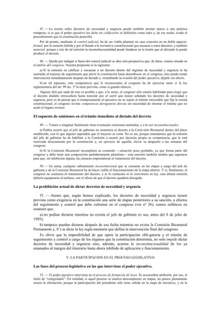 47. — La norma sobre decretos de necesidad y urgencia puede también prestar marco a una práctica
tramposa, si es que el poder ejecutivo los dicta sin calificarlos ni definirlos como tales y, de ese modo, evade el
procedimiento que la constitución prescribe.
Por de pronto, mediante el control judicial, ha de ser viable plantear un caso concreto en un doble aspecto:
formal, por la omisión habida y por el fraude a la normativa constitucional que encauza a estos decretos; y también
material, porque a raíz de tal omisión la inconstitucionalidad puede fundarse en la lesión que al afectado le puede
producir el decreto.
48. — Queda por indagar si fuera del control judicial se abre otra perspectiva que, de darse, estaría situada en
el ámbito del congreso. Nuestra propuesta es la siguiente:
a) Si la omisión en calificar y encauzar a un decreto dentro del régimen de necesidad y urgencia lo ha
sustraído al trayecto de seguimiento que prevé la constitución hasta desembocar en el congreso, éste puede tomar
intervención inmediatamente después de dictado y, remediando la evasión del poder ejecutivo, dejarlo sin efecto;
b) en tal supuesto, esta competencia que le reconocemos al congreso ha de ejercerse tanto si la ley
reglamentaria del art. 99 inc. 3º la tiene prevista, como si guarda silencio.
Alguien dirá que nada de esto es posible y que, a lo sumo, el congreso sólo estaría habilitado para exigir que
el decreto aludido retrocediera hasta transitar por el carril que tienen señalado los decretos de necesidad y
urgencia; pero es de pensar que si tramposamente el ejecutivo no se sujetó al trámite inexorable que fija la norma
constitucional, el congreso inviste competencia derogatoria directa sin necesidad de retomar el trámite que no
acató el órgano invasor.

El supuesto de omisiones en el trámite inmediato al dictado del decreto
49. — Vamos a imaginar finalmente otras eventuales omisiones anómalas, y a la vez inconstitucionales.
a) Podría ocurrir que el jefe de gabinete no sometiera el decreto a la Comi-sión Bicameral dentro del plazo
establecido, con lo que alguien supondría que el trayecto se corta. No es así, porque entendemos que la omisión
del jefe de gabinete ha de habilitar a la Comisión a asumir por decisión propia su competencia, que le está
reservada directamente por la constitución y, en ejercicio de aquélla, elevar su despacho a las cámaras del
congreso.
b) Si la Comisión Bicameral incumpliera su cometido —situación poco probable, ya que forma parte del
congreso y debe tener una composición partidariamente pluralista— esta omisión también tendría que superarse
para que, sin inhibición alguna, las cámaras emprendieran el tratamiento del decreto.
50. — En suma, cualquier salteamiento inconstitucional que se consume en las etapas a cargo del jefe de
gabinete y de la Comisión Bicameral ha de hacer viable el funcionamiento de la etapa ulterior. Y si, finalmente, el
congreso no asumiera el tratamiento del decreto, y ni lo rechazara ni lo convirtiera en ley, esta última omisión
debería equipararse al rechazo, con el efecto de que el decreto quedaría derogado.

La prohibición actual de dictar decretos de necesidad y urgencia
51. — Atento que, según hemos explicado, los decretos de necesidad y urgencia tienen
prevista como exigencia en la constitución una serie de etapas posteriores a su sanción, a efectos
del seguimiento y control que debe culminar en el congreso (ver nº 36), somos enfáticos en
sostener que:
a) no podían dictarse mientras no existía el jefe de gabinete (o sea, antes del 8 de julio de
1995);
b) tampoco pueden dictarse después de esa fecha mientras no exista la Comisión Bicameral
Permanente y, b’) se dicte la ley regla-mentaria que defina la intervención final del congreso.
Es obvio que la imposibilidad de que opere la participación obli-gatoria y el trámite de
seguimiento y control a cargo de los órganos que la constitución determina, no solo impide dictar
decretos de necesidad y urgencia sino, además, acarrea la inconstitucionalidad de los ya
emanados al margen del itinerario hasta ahora inhibido de aplicación y funcionamiento.
V. LA PARTICIPACION EN EL PROCESO LEGISLATIVO

Las fases del proceso legislativo en las que interviene el poder ejecutivo.
52. — El poder ejecutivo interviene en el proceso de formación de leyes. Se acostumbra atribuirle, por eso, el
título de “colegislador”. En realidad, si aquel proceso se analiza descompuesto en etapas, no parece plenamente
exacta la afirmación, porque la participación del presidente sólo tiene cabida en la etapa de iniciativa, y en la

 