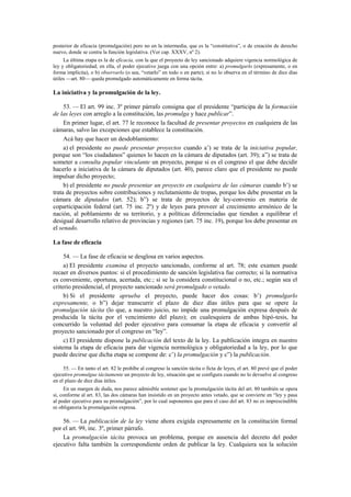 posterior de eficacia (promulgación) pero no en la intermedia, que es la “constitutiva”, o de creación de derecho
nuevo, donde se centra la función legislativa. (Ver cap. XXXV, nº 2).
La última etapa es la de eficacia, con la que el proyecto de ley sancionado adquiere vigencia normológica de
ley y obligatoriedad; en ella, el poder ejecutivo juega con una opción entre: a) promulgarlo (expresamente, o en
forma implícita), o b) observarlo (o sea, “vetarlo” en todo o en parte); si no lo observa en el término de diez días
útiles —art. 80— queda promulgado automáticamente en forma tácita.

La iniciativa y la promulgación de la ley.
53. — El art. 99 inc. 3º primer párrafo consigna que el presidente “participa de la formación
de las leyes con arreglo a la constitución, las promulga y hace publicar”.
En primer lugar, el art. 77 le reconoce la facultad de presentar proyectos en cualquiera de las
cámaras, salvo las excepciones que establece la constitución.
Acá hay que hacer un desdoblamiento:
a) el presidente no puede presentar proyectos cuando a’) se trata de la iniciativa popular,
porque son “los ciudadanos” quienes lo hacen en la cámara de diputados (art. 39); a”) se trata de
someter a consulta popular vinculante un proyecto, porque si es el congreso el que debe decidir
hacerlo a iniciativa de la cámara de diputados (art. 40), parece claro que el presidente no puede
impulsar dicho proyecto;
b) el presidente no puede presentar un proyecto en cualquiera de las cámaras cuando b’) se
trata de proyectos sobre contribuciones y reclutamiento de tropas, porque los debe presentar en la
cámara de diputados (art. 52); b”) se trata de proyectos de ley-convenio en materia de
coparticipación federal (art. 75 inc. 2º) y de leyes para proveer al crecimiento armónico de la
nación, al poblamiento de su territorio, y a políticas diferenciadas que tiendan a equilibrar el
desigual desarrollo relativo de provincias y regiones (art. 75 inc. 19), porque los debe presentar en
el senado.
La fase de eficacia
54. — La fase de eficacia se desglosa en varios aspectos.
a) El presidente examina el proyecto sancionado, conforme al art. 78; este examen puede
recaer en diversos puntos: si el procedimiento de sanción legislativa fue correcto; si la normativa
es conveniente, oportuna, acertada, etc.; si se la considera constitucional o no, etc.; según sea el
criterio presidencial, el proyecto sancionado será promulgado o vetado.
b) Si el presidente aprueba el proyecto, puede hacer dos cosas: b’) promulgarlo
expresamente, o b”) dejar transcurrir el plazo de diez días útiles para que se opere la
promulgación tácita (lo que, a nuestro juicio, no impide una promulgación expresa después de
producida la tácita por el vencimiento del plazo); en cualesquiera de ambas hipó-tesis, ha
concurrido la voluntad del poder ejecutivo para consumar la etapa de eficacia y convertir al
proyecto sancionado por el congreso en “ley”.
c) El presidente dispone la publicación del texto de la ley. La publicación integra en nuestro
sistema la etapa de eficacia para dar vigencia normológica y obligatoriedad a la ley, por lo que
puede decirse que dicha etapa se compone de: c’) la promulgación y c”) la publicación.
55. — En tanto el art. 82 le prohíbe al congreso la sanción tácita o ficta de leyes, el art. 80 prevé que el poder
ejecutivo promulgue tácitamente un proyecto de ley, situación que se configura cuando no lo devuelve al congreso
en el plazo de diez días útiles.
En un margen de duda, nos parece admisible sostener que la promulgación tácita del art. 80 también se opera
si, conforme al art. 83, las dos cámaras han insistido en un proyecto antes vetado, que se convierte en “ley y pasa
al poder ejecutivo para su promulgación”, por lo cual suponemos que para el caso del art. 83 no es imprescindible
ni obligatoria la promulgación expresa.

56. — La publicación de la ley viene ahora exigida expresamente en la constitución formal
por el art. 99, inc. 3º, primer párrafo.
La promulgación tácita provoca un problema, porque en ausencia del decreto del poder
ejecutivo falta también la correspondiente orden de publicar la ley. Cualquiera sea la solución

 