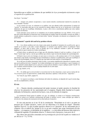 burocrática que se arbitre, no dudamos de que también las leyes promulgadas tácitamente exigen
el requisito de su publicación.
Las leyes “secretas”
57. — Aunque con carácter excepcional, a veces nuestro derecho constitucional material ha conocido las
leyes llamadas “secretas”.
La ley secreta es la que, no solamente no se publica, sino que además recibe expresamente el carácter de
“secreta” (o reservada), para que no sea conocida de manera alguna (una ley no es secreta por el solo hecho
defectuoso de que no se publique oficialmente, si pese a ello se da a conocimiento público por otros medios
suficientes de difusión).
Como principio, la ley secreta no se compadece con el sistema republicano (ver cap. XXXV, nº 81), por lo
que sólo resulta admisible en situaciones muy excepcionales de estados reales de necesidad o secretos de estado, y
cuando además su aplicación se reserva a la mera esfera “interna” del poder, sin alcanzar en su dispositivo a los
particulares.

El “momento” a partir del cual la ley produce efectos
58. — Los efectos jurídicos de la ley tienen como punto de partida el momento de su publicación, que es
cuando se la conoce y, por ende, se hace obligatoria. Lo normal es que aquellos efectos se produzcan “hacia
adelante”, es decir, para el futuro. Pero es posible que la ley establezca variantes a partir del momento
(publicación) en que es puesta en el orden normológico:
a) Puede dilatar su aplicación por un lapso que ella determina, durante el cual no se aplica, y al que se le
llama “vacatio legis” (por ej.: una ley que establece que entrará a regir noventa días después de su promulgación).
b) Puede ir hacia atrás en el tiempo, en cuyo caso es retroactiva, y ello acontece tanto si: b’) la ley dispone
que entrará a regir desde su promulgación (que normalmente es anterior a su publicación), salvo que se publique el
mismo día de promulgada, como si b”) dispone que rige desde una fecha anterior a la promulgación.
No es del caso un análisis doctrinario sobre el tema, y con mucha simplificación reducimos la cuestión a decir
que con la publicación la ley “es puesta” en el orden normológico con vigencia normológica, y que el instante y el
acto de “ponerla” puede adquirir efectos aplicativos temporalmente distintos: a) que se aplique a partir “de allí”; b)
que se aplique retroactivamente; c) que se aplique después de un cierto lapso.
Ver cap. XXXV, nº 82.
59. — Es sabido que la retroactividad es inconstitucional en dos situaciones: a) por expresa norma del art.
18, en materia penal; b) implícitamente, cuando altera, desconoce, suprime o viola derechos “adquiridos”.
Ver Tomo II, cap. XXIV, acápite VI.
60. — La vigencia sociológica, como fenómeno del orden de conductas, no depende de lo que la norma diga,
sino de su cumplimiento y eficacia.

El veto
61. — Nuestro derecho constitucional del poder reconoce al poder ejecutivo la facultad de
observar los proyectos de ley sancionados por el congreso. Regula dicha facultad en la parte
dedicada a la formación y sanción de las leyes, o sea, en la referente al congreso.
La constitución formal ignora la palabra veto que, sin embargo, es común en el lenguaje constitucional.
También se conoce en el derecho constitucional del poder el término reenvío, como concepto que señala la
devolución a las cámaras de un proyecto de ley observado por el ejecutivo.

El veto está previsto en el art. 83 de la constitución. “Desechado en el todo o en parte un
proyecto por el poder ejecutivo, vuelve con sus objeciones a la cámara de origen”. Desechar
significa observar. Lo que el poder ejecutivo observa es el “proyecto” de ley sancionado por el
congreso. (No es todavía ley, porque la ley es un acto complejo que exige concurrencia de dos
órganos —el congreso y el presidente de la república— y a esta altura del proceso falta todavía la
voluntad del segundo.) El presidente observa. Y observa todo el proyecto, o una parte de él.
Hay ahora otra previsión conectada con la promulgación parcial de la parte no vetada en el
art. 80 (ver nos. 71 y 73/74).

 