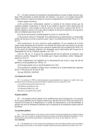 43. — El orden normativo ha moderado al presidencialismo al acotar al poder ejecutivo que,
hasta 1994, presentaba un perfil reforzado. No obstante, y de nuevo, en el tiempo transcurrido
desde la reforma la vigencia sociológica no muestra correspondencia con el modelo normativo.
Veamos algunos caracteres:
a) Dos prohibiciones enfáticamente expresas se atenúan en las mismas normas que las
contienen mediante excepciones; se trata de la que impide al ejecutivo emitir disposiciones de
carácter legislativo, salvo cuando se trata de decretos de necesidad y urgencia (art. 99 inc. 3º
párrafos segundo y tercero) y de la que veda al congreso la dele-gación legislativa en el ejecutivo
salvo en la hipótesis prevista en el art. 76.
b) La ley de convocatoria a consulta popular no puede ser vetada (art. 40).
c) El presidente retiene la “titularidad” de la administración ge-neral del país y es responsable
político de ella, pero es el jefe de gabinete quien “ejerce” esa administración (arts. 99 inc. 1º y 100
art. 1º).
d) El nombramiento de jueces federales queda modificado: d’) los miembros de la Corte
siguen siendo designados por el ejecutivo con acuerdo del senado, pero éste requiere un quorum
de decisión agra-vado y la sesión en que se presta el acuerdo tiene que ser pública (art. 99 inc. 4º);
d”) los jueces de tribunales inferiores son designados previa intervención del Consejo de la
Magistratura (art. 99 inc. 4º párrafo segundo, y art. 114).
e) El art. 100 inc. 2º, al prever las competencias del jefe de gabi-nete de ministros, hace
referencia a posible “delegación” de facultades que le haga el presidente; similar “delegación”
aparece en el inc. 4º.
f) Hay nombramientos de empleados de la administración que es-tán a cargo del jefe de
gabinete y no del presidente (art. 100 inc. 3º).
g) El congreso puede remover al jefe de gabinete (art. 101).
h) El presidente ha perdido la jefatura local e inmediata de la ca-pital federal (por supresión
del inc. 3º del que era art. 86, hoy art. 99).
Ver cap. XXXVII y XXXVIII.
Los órganos de control
44. — La reforma de 1994 ha institucionalizado constitucionalmente tres órganos de control sobre cuya
naturaleza discute la doctrina, pero que personalmente reputamos órganos extrapoderes. Son:
a) La Auditoría General de la Nación (art. 85);
b) El Defensor del Pueblo (art. 86);
c) El Ministerio Público (art. 120).
Remitimos a los capítulos XLI y XLIII.

El poder judicial
45. — En el poder judicial, además de las modificaciones para la designación y la remoción
de los jueces federales (con el régimen especial que rige para los de la Corte) que surgen de la
creación del Consejo de la Magistratura y el jurado de enjuiciamiento, se ha encomendado al
primero una serie de facultades no judiciales que se desglosan de la acumulación vigente antes de
la reforma.
Los partidos políticos
46. — A los partidos políticos se los inserta o toma en cuenta con especial protagonismo en algunos órganos
de poder, como son el senado, la Auditoría General de la Nación, la Comisión Bicameral Permanente, y en la
fórmula para la elección directa de presidente y vicepresidente. (Ver Tomo II, cap. XXIII, nos. 49 a 51).

Los controles
47. — Se desparrama en el texto constitucional reformado una serie de posibles controles, antes inexistentes,
algunos desde el mismo poder, y otros desde la sociedad. Podemos mencionar, además de los citados en el nº 44:

 