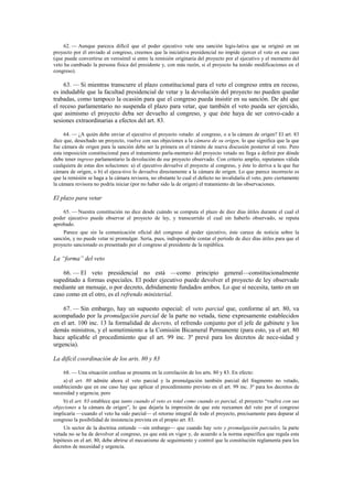 62. — Aunque parezca difícil que el poder ejecutivo vete una sanción legis-lativa que se originó en un
proyecto por él enviado al congreso, creemos que la iniciativa presidencial no impide ejercer el veto en ese caso
(que puede convertirse en verosímil si entre la remisión originaria del proyecto por el ejecutivo y el momento del
veto ha cambiado la persona física del presidente y, con más razón, si el proyecto ha tenido modificaciones en el
congreso).

63. — Si mientras transcurre el plazo constitucional para el veto el congreso entra en receso,
es indudable que la facultad presidencial de vetar y la devolución del proyecto no pueden quedar
trabadas, como tampoco la ocasión para que el congreso pueda insistir en su sanción. De ahí que
el receso parlamentario no suspenda el plazo para vetar, que también el veto pueda ser ejercido,
que asimismo el proyecto deba ser devuelto al congreso, y que éste haya de ser convo-cado a
sesiones extraordinarias a efectos del art. 83.
64. — ¿A quién debe enviar el ejecutivo el proyecto vetado: al congreso, o a la cámara de origen? El art. 83
dice que, desechado un proyecto, vuelve con sus objeciones a la cámara de su origen, lo que significa que la que
fue cámara de origen para la sanción debe ser la primera en el trámite de nueva discusión posterior al veto. Pero
esta imposición constitucional para el tratamiento parla-mentario del proyecto vetado no llega a definir por dónde
debe tener ingreso parlamentario la devolución de ese proyecto observado. Con criterio amplio, reputamos válida
cualquiera de estas dos soluciones: a) el ejecutivo devuelve el proyecto al congreso, y éste lo deriva a la que fue
cámara de origen, o b) el ejecu-tivo lo devuelve directamente a la cámara de origen. Lo que parece incorrecto es
que la remisión se haga a la cámara revisora, no obstante lo cual el defecto no invalidaría el veto, pero ciertamente
la cámara revisora no podría iniciar (por no haber sido la de origen) el tratamiento de las observaciones.

El plazo para vetar
65. — Nuestra constitución no dice desde cuándo se computa el plazo de diez días útiles durante el cual el
poder ejecutivo puede observar el proyecto de ley, y transcurrido el cual sin haberlo observado, se reputa
aprobado.
Parece que sin la comunicación oficial del congreso al poder ejecutivo, éste carece de noticia sobre la
sanción, y no puede vetar ni promulgar. Sería, pues, indispensable contar el período de diez días útiles para que el
proyecto sancionado es presentado por el congreso al presidente de la república.

La “forma” del veto
66. — El veto presidencial no está —como principio general—constitucionalmente
supeditado a formas especiales. El poder ejecutivo puede devolver el proyecto de ley observado
mediante un mensaje, o por decreto, debidamente fundados ambos. Lo que sí necesita, tanto en un
caso como en el otro, es el refrendo ministerial.
67. — Sin embargo, hay un supuesto especial: el veto parcial que, conforme al art. 80, va
acompañado por la promulgación parcial de la parte no vetada, tiene expresamente establecidos
en el art. 100 inc. 13 la formalidad de decreto, el refrendo conjunto por el jefe de gabinete y los
demás ministros, y el sometimiento a la Comisión Bicameral Permanente (para esto, ya el art. 80
hace aplicable el procedimiento que el art. 99 inc. 3º prevé para los decretos de nece-sidad y
urgencia).
La difícil coordinación de los arts. 80 y 83
68. — Una situación confusa se presenta en la correlación de los arts. 80 y 83. En efecto:
a) el art. 80 admite ahora el veto parcial y la promulgación también parcial del fragmento no vetado,
estableciendo que en ese caso hay que aplicar el procedimiento previsto en el art. 99 inc. 3º para los decretos de
necesidad y urgencia; pero
b) el art. 83 establece que tanto cuando el veto es total como cuando es parcial, el proyecto “vuelve con sus
objeciones a la cámara de origen”, lo que dejaría la impresión de que este reexamen del veto por el congreso
implicaría —cuando el veto ha sido parcial— el retorno integral de todo el proyecto, precisamente para deparar al
congreso la posibilidad de insistencia prevista en el propio art. 83.
Un sector de la doctrina entiende —sin embargo— que cuando hay veto y promulgación parciales, la parte
vetada no se ha de devolver al congreso, ya que está en vigor y, de acuerdo a la norma específica que regula esta
hipótesis en el art. 80, debe abrirse el mecanismo de seguimiento y control que la constitución reglamenta para los
decretos de necesidad y urgencia.

 