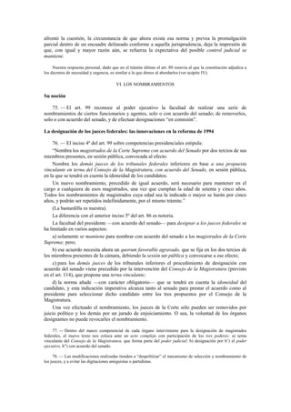 afrontó la cuestión, la circunstancia de que ahora exista esa norma y prevea la promulgación
parcial dentro de un encuadre delineado conforme a aquella jurisprudencia, deja la impresión de
que, con igual y mayor razón aún, se refuerza la expectativa del posible control judicial se
mantiene.
Nuestra respuesta personal, dado que en el trámite último el art. 80 reenvía al que la constitución adjudica a
los decretos de necesidad y urgencia, es similar a la que dimos al abordarlos (ver acápite IV).

VI. LOS NOMBRAMIENTOS

Su noción
75. — El art. 99 reconoce al poder ejecutivo la facultad de realizar una serie de
nombramientos de ciertos funcionarios y agentes, solo o con acuerdo del senado; de removerlos,
solo o con acuerdo del senado, y de efectuar designaciones “en comisión”.
La designación de los jueces federales: las innovaciones en la reforma de 1994
76. — El inciso 4º del art. 99 sobre competencias presidenciales estipula:
“Nombra los magistrados de la Corte Suprema con acuerdo del Senado por dos tercios de sus
miembros presentes, en sesión pública, convocada al efecto.
Nombra los demás jueces de los tribunales federales inferiores en base a una propuesta
vinculante en terna del Consejo de la Magistratura, con acuerdo del Senado, en sesión pública,
en la que se tendrá en cuenta la idoneidad de los candidatos.
Un nuevo nombramiento, precedido de igual acuerdo, será necesario para mantener en el
cargo a cualquiera de esos magistrados, una vez que cumplan la edad de setenta y cinco años.
Todos los nombramientos de magistrados cuya edad sea la indicada o mayor se harán por cinco
años, y podrán ser repetidos indefinidamente, por el mismo trámite.”
(La bastardilla es nuestra).
La diferencia con el anterior inciso 5º del art. 86 es notoria.
La facultad del presidente —con acuerdo del senado— para designar a los jueces federales se
ha limitado en varios aspectos:
a) solamente se mantiene para nombrar con acuerdo del senado a los magistrados de la Corte
Suprema; pero;
b) ese acuerdo necesita ahora un quorum favorable agravado, que se fija en los dos tercios de
los miembros presentes de la cámara, debiendo la sesión ser pública y convocarse a ese efecto;
c) para los demás jueces de los tribunales inferiores el procedimiento de designación con
acuerdo del senado viene precedido por la intervención del Consejo de la Magistratura (previsto
en el art. 114), que propone una terna vinculante;
d) la norma añade —con carácter obligatorio— que se tendrá en cuenta la idoneidad del
candidato, y esta indicación imperativa alcanza tanto al senado para prestar el acuerdo como al
presidente para seleccionar dicho candidato entre los tres propuestos por el Consejo de la
Magistratura.
Una vez efectuado el nombramiento, los jueces de la Corte sólo pueden ser removidos por
juicio político y los demás por un jurado de enjuiciamiento. O sea, la voluntad de los órganos
designantes no puede revocarles el nombramiento.
77. — Dentro del marco competencial de cada órgano interviniente para la designación de magistrados
federales, el nuevo texto nos coloca ante un acto complejo con participación de los tres poderes: a) terna
vinculante del Consejo de la Magistratura, que forma parte del poder judicial; b) designación por b’) el poder
ejecutivo, b”) con acuerdo del senado.
78. — Las modificaciones realizadas tienden a “despolitizar” el mecanismo de selección y nombramiento de
los jueces, y a evitar las digitaciones amiguistas o partidistas.

 