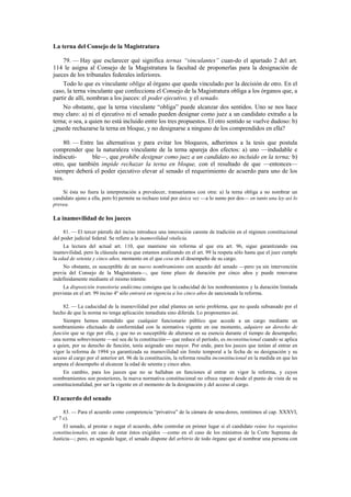 La terna del Consejo de la Magistratura
79. — Hay que esclarecer qué significa ternas “vinculantes” cuan-do el apartado 2 del art.
114 le asigna al Consejo de la Magistratura la facultad de proponerlas para la designación de
jueces de los tribunales federales inferiores.
Todo lo que es vinculante obliga al órgano que queda vinculado por la decisión de otro. En el
caso, la terna vinculante que confecciona el Consejo de la Magistratura obliga a los órganos que, a
partir de allí, nombran a los jueces: el poder ejecutivo, y el senado.
No obstante, que la terna vinculante “obliga” puede alcanzar dos sentidos. Uno se nos hace
muy claro: a) ni el ejecutivo ni el senado pueden designar como juez a un candidato extraño a la
terna; o sea, a quien no está incluido entre los tres propuestos. El otro sentido se vuelve dudoso: b)
¿puede rechazarse la terna en bloque, y no designarse a ninguno de los comprendidos en ella?
80. — Entre las alternativas y para evitar los bloqueos, adherimos a la tesis que postula
comprender que la naturaleza vinculante de la terna apareja dos efectos: a) uno —indudable e
indiscutible—, que prohíbe designar como juez a un candidato no incluido en la terna; b)
otro, que también impide rechazar la terna en bloque, con el resultado de que —entonces—
siempre deberá el poder ejecutivo elevar al senado el requerimiento de acuerdo para uno de los
tres.
Si ésta no fuera la interpretación a prevalecer, transaríamos con otra: a) la terna obliga a no nombrar un
candidato ajeno a ella, pero b) permite su rechazo total por única vez —a lo sumo por dos— en tanto una ley así lo
prevea.

La inamovilidad de los jueces
81. — El tercer párrafo del inciso introduce una innovación carente de tradición en el régimen constitucional
del poder judicial federal. Se refiere a la inamovilidad vitalicia.
La lectura del actual art. 110, que mantiene sin reforma al que era art. 96, sigue garantizando esa
inamovilidad, pero la cláusula nueva que estamos analizando en el art. 99 la respeta sólo hasta que el juez cumple
la edad de setenta y cinco años, momento en el que cesa en el desempeño de su cargo.
No obstante, es susceptible de un nuevo nombramiento con acuerdo del senado —pero ya sin intervención
previa del Consejo de la Magistratura—, que tiene plazo de duración por cinco años y puede renovarse
indefinidamente mediante el mismo trámite.
La disposición transitoria undécima consigna que la caducidad de los nombramientos y la duración limitada
previstas en el art. 99 inciso 4º sólo entrará en vigencia a los cinco años de sancionada la reforma.
82. — La caducidad de la inamovilidad por edad plantea un serio problema, que no queda subsanado por el
hecho de que la norma no tenga aplicación inmediata sino diferida. Lo proponemos así.
Siempre hemos entendido que cualquier funcionario público que accede a un cargo mediante un
nombramiento efectuado de conformidad con la normativa vigente en ese momento, adquiere un derecho de
función que se rige por ella, y que no es susceptible de alterarse en su esencia durante el tiempo de desempeño;
una norma sobreviniente —así sea de la constitución— que reduce el período, es inconstitucional cuando se aplica
a quien, por su derecho de función, tenía asignado uno mayor. Por ende, para los jueces que tenían al entrar en
vigor la reforma de 1994 ya garantizada su inamovilidad sin límite temporal a la fecha de su designación y su
acceso al cargo por el anterior art. 96 de la constitución, la reforma resulta inconstitucional en la medida en que les
amputa el desempeño al alcanzar la edad de setenta y cinco años.
En cambio, para los jueces que no se hallaban en funciones al entrar en vigor la reforma, y cuyos
nombramientos son posteriores, la nueva normativa constitucional no ofrece reparo desde el punto de vista de su
constitucionalidad, por ser la vigente en el momento de la designación y del acceso al cargo.

El acuerdo del senado
83. — Para el acuerdo como competencia “privativa” de la cámara de sena-dores, remitimos al cap. XXXVI,
nº 7 c).
El senado, al prestar o negar el acuerdo, debe controlar en primer lugar si el candidato reúne los requisitos
constitucionales, en caso de estar éstos exigidos —como en el caso de los ministros de la Corte Suprema de
Justicia—; pero, en segundo lugar, el senado dispone del arbitrio de todo órgano que al nombrar una persona con

 