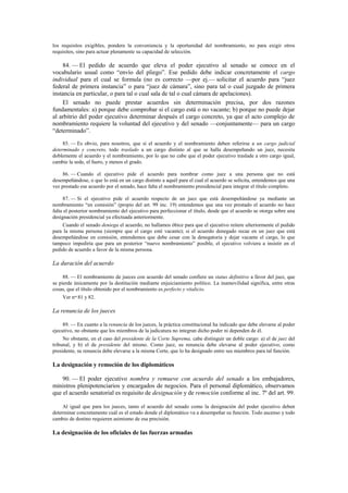 los requisitos exigibles, pondera la conveniencia y la oportunidad del nombramiento, no para exigir otros
requisitos, sino para actuar plenamente su capacidad de selección.

84. — El pedido de acuerdo que eleva el poder ejecutivo al senado se conoce en el
vocabulario usual como “envío del pliego”. Ese pedido debe indicar concretamente el cargo
individual para el cual se formula (no es correcto —por ej.— solicitar el acuerdo para “juez
federal de primera instancia” o para “juez de cámara”, sino para tal o cual juzgado de primera
instancia en particular, o para tal o cual sala de tal o cual cámara de apelaciones).
El senado no puede prestar acuerdos sin determinación precisa, por dos razones
fundamentales: a) porque debe comprobar si el cargo está o no vacante; b) porque no puede dejar
al arbitrio del poder ejecutivo determinar después el cargo concreto, ya que el acto complejo de
nombramiento requiere la voluntad del ejecutivo y del senado —conjuntamente— para un cargo
“determinado”.
85. — Es obvio, para nosotros, que si el acuerdo y el nombramiento deben referirse a un cargo judicial
determinado y concreto, todo traslado a un cargo distinto al que se halla desempeñando un juez, necesita
doblemente el acuerdo y el nombramiento, por lo que no cabe que el poder ejecutivo traslade a otro cargo igual,
cambie la sede, el fuero, y menos el grado.
86. — Cuando el ejecutivo pide el acuerdo para nombrar como juez a una persona que no está
desempeñándose, o que lo está en un cargo distinto a aquél para el cual el acuerdo se solicita, entendemos que una
vez prestado ese acuerdo por el senado, hace falta el nombramiento presidencial para integrar el título completo.
87. — Si el ejecutivo pide el acuerdo respecto de un juez que está desempeñándose ya mediante un
nombramiento “en comisión” (propio del art. 99 inc. 19) entendemos que una vez prestado el acuerdo no hace
falta el posterior nombramiento del ejecutivo para perfeccionar el título, desde que el acuerdo se otorga sobre una
designación presidencial ya efectuada anteriormente.
Cuando el senado deniega el acuerdo, no hallamos óbice para que el ejecutivo reitere ulteriormente el pedido
para la misma persona (siempre que el cargo esté vacante); si el acuerdo denegado recae en un juez que está
desempeñándose en comisión, entendemos que debe cesar con la denegatoria y dejar vacante el cargo, lo que
tampoco impediría que para un posterior “nuevo nombramiento” posible, el ejecutivo volviera a insistir en el
pedido de acuerdo a favor de la misma persona.

La duración del acuerdo
88. — El nombramiento de jueces con acuerdo del senado confiere un status definitivo a favor del juez, que
se pierde únicamente por la destitución mediante enjuiciamiento político. La inamovilidad significa, entre otras
cosas, que el título obtenido por el nombramiento es perfecto y vitalicio.
Ver nos.81 y 82.

La renuncia de los jueces
89. — En cuanto a la renuncia de los jueces, la práctica constitucional ha indicado que debe elevarse al poder
ejecutivo, no obstante que los miembros de la judicatura no integran dicho poder ni dependen de él.
No obstante, en el caso del presidente de la Corte Suprema, cabe distinguir un doble cargo: a) el de juez del
tribunal, y b) el de presidente del mismo. Como juez, su renuncia debe elevarse al poder ejecutivo; como
presidente, su renuncia debe elevarse a la misma Corte, que lo ha designado entre sus miembros para tal función.

La designación y remoción de los diplomáticos
90. — El poder ejecutivo nombra y remueve con acuerdo del senado a los embajadores,
ministros plenipotenciarios y encargados de negocios. Para el personal diplomático, observamos
que el acuerdo senatorial es requisito de designación y de remoción conforme al inc. 7º del art. 99.
Al igual que para los jueces, tanto el acuerdo del senado como la designación del poder ejecutivo deben
determinar concretamente cuál es el estado donde el diplomático va a desempeñar su función. Todo ascenso y todo
cambio de destino requieren asimismo de esa precisión.

La designación de los oficiales de las fuerzas armadas

 