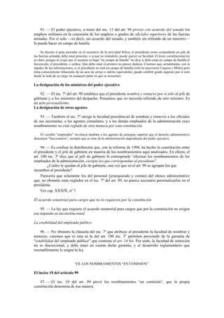 91. — El poder ejecutivo, a tenor del inc. 13 del art. 99 provee con acuerdo del senado los
empleos militares en la concesión de los empleos o grados de oficiales superiores de las fuerzas
armadas. Por sí solo —es decir, sin acuerdo del senado, y también sin refrendo de un ministro—
lo puede hacer en campo de batalla.
Se discute si para ascender en el escenario de la actividad bélica, el presidente como comandante en jefe de
las fuerzas armadas debe estar presente, o si aun no estándolo, puede ejercer su facultad. El texto constitucional no
es claro, porque al exigir que el ascenso se haga “en campo de batalla” no dice si debe estar en campo de batalla el
favorecido, el presidente, o ambos. Que debe estar el primero no parece dudoso. Creemos que, actualmente, con la
rapidez de las informaciones, si el presidente no está en campo de batalla (sólo lo estuvieron Urquiza y Mitre) pero
toma conocimiento fehaciente de un acto de arrojo o mérito equivalente, puede conferir grado superior por sí solo
desde la sede de su cargo en cualquier parte en que se encuentre.

La designación de los ministros del poder ejecutivo
92. — El inc. 7º del art. 99 establece que el presidente nombra y remueve por sí sólo al jefe de
gabinete y a los ministros del despacho. Pensamos que no necesita refrendo de otro ministro. Es
un acto personalísimo.
La designación de otros agentes
93. — También el inc. 7º otorga la facultad presidencial de nombrar y remover a los oficiales
de sus secretarías, a los agentes consulares, y a los demás empleados de la administración cuyo
nombramiento no está reglado de otra manera por esta constitución.
El vocablo “empleados” involucra también a los agentes de jerarquía superior que el derecho administrativo
denomina “funcionarios”, siempre que se trate de la administración dependiente del poder ejecutivo.

94. — Es confusa la distribución que, con la reforma de 1994, ha hecho la constitución entre
el presidente y el jefe de gabinete en materia de los nombramientos aquí analizados. En efecto, el
art. 100 inc. 3º dice que al jefe de gabinete le corresponde “efectuar los nombramientos de los
empleados de la administración, excepto los que correspondan al presidente”.
¿Cuáles le quedan al jefe de gabinete, una vez que en el art. 99 se agrupan los que
incumben al presidente?
Parecería que solamente los del personal (jerarquizado y común) del elenco adminsitrativo
que, no obstante estar reglados en el inc. 7º del art. 99, no parece necesario personalizarlos en el
presidente.
Ver cap. XXXIX, nº 7.
El acuerdo senatorial para cargos que no lo requieren por la constitución
95. — La ley que requiere el acuerdo senatorial para cargos que por la constitución no exigen
ese requisito es inconstitucional.
La estabilidad del empleado público
96. — No obstante la cláusula del inc. 7º que atribuye al presidente la facultad de nombrar y
remover, creemos que ni ésta ni la del art. 100 inc. 3º permiten prescindir de la garantía de
“estabilidad del empleado público” que contiene el art. 14 bis. Por ende, la facultad de remoción
no es discrecional, y debe tener en cuenta dicha garantía, y el desarrollo reglamentario que
razonablemente le asigne la ley.

VII. LOS NOMBRAMIENTOS “EN COMISION”

El inciso 19 del artículo 99
97. — El inc. 19 del art. 99 prevé los nombramientos “en comisión”, que la propia
constitución denomina de esa manera.

 