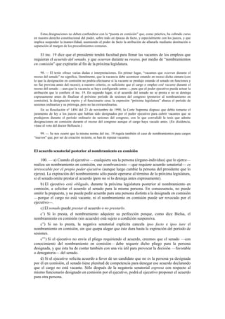 Estas designaciones no deben confundirse con la “puesta en comisión” que, como práctica, ha cobrado curso
en nuestro derecho constitucional del poder, sobre todo en épocas de facto, y especialmente con los jueces, y que
implica suspender la inamovilidad, asumiendo el poder de facto la atribución de allanarla mediante destitución o
separación al margen de los procedimientos comunes.

El inc. 19 dice que el presidente tendrá facultad para llenar las vacantes de los empleos que
requieran el acuerdo del senado, y que ocurran durante su receso, por medio de “nombramientos
en comisión” que expirarán al fin de la próxima legislatura.
98. — El texto ofrece varias dudas e interpretaciones. En primer lugar, “vacantes que ocurran durante el
receso del senado” no significa, literalmente, que la vacancia debe acontecer estando en receso dicha cámara (con
lo que la designación en comisión no podría efectuarse si la vacante se produjo estando el senado en funciones y
no fue provista antes del receso); a nuestro criterio, es suficiente que el cargo o empleo esté vacante durante el
receso del senado —aun-que la vacancia se haya configurado antes—, para que el poder ejecutivo pueda actuar la
atribución que le confiere el inc. 19. En segundo lugar, si el acuerdo del senado no se presta o no se deniega
expresamente antes de finalizar el próximo período de sesiones del congreso (posterior al nombramiento en
comisión), la designación expira y el funcionario cesa; la expresión “próxima legislatura” abarca el período de
sesiones ordinarias y su prórroga, pero no las extraordinarias.
En su Resolución nº 1494 del 23 de noviembre de 1990, la Corte Suprema dispuso que debía tomarse el
juramento de ley a los jueces que habían sido designados por el poder ejecutivo para cubrir vacantes que se
produjeron durante el período ordinario de sesiones del congreso, con lo que convalidó la tesis que admite
designaciones en comisión durante el receso del congreso aunque el cargo haya vacado antes. (En disidencia,
véase el voto del doctor Belluscio.)
99. — Se nos ocurre que la misma norma del inc. 19 regula también el caso de nombramientos para cargos
“nuevos” que, por ser de creación reciente, se han de reputar vacantes.

El acuerdo senatorial posterior al nombramiento en comisión
100. — a) Cuando el ejecutivo —cualquiera sea la persona (órgano-individuo) que lo ejerce—
realiza un nombramiento en comisión, ese nombramiento —que requiere acuerdo senatorial— es
irrevocable por el propio poder ejecutivo (aunque luego cambie la persona del presidente que lo
ejerza). La expiración del nombramiento sólo puede operarse al término de la próxima legislatura,
si el senado omite prestar el acuerdo (pero no si lo deniega antes expresamente).
b) El ejecutivo está obligado, durante la próxima legislatura posterior al nombramiento en
comisión, a solicitar el acuerdo al senado para la misma persona. En consecuencia, no puede
omitir la propuesta, y no puede pedir acuerdo para una persona distinta a la designada en comisión
—porque el cargo no está vacante, ni el nombramiento en comisión puede ser revocado por el
ejecutivo—.
c) El senado puede prestar el acuerdo o no prestarlo.
c’) Si lo presta, el nombramiento adquiere su perfección porque, como dice Bielsa, el
nombramiento en comisión (sin acuerdo) está sujeto a condición suspensiva.
c”) Si no lo presta, la negativa senatorial explícita cancela ipso facto e ipso iure el
nombramiento en comisión, sin que quepa alegar que éste dura hasta la expiración del período de
sesiones.
c”’) Si el ejecutivo no envía el pliego requiriendo el acuerdo, creemos que el senado —con
conocimiento del nombramiento en comisión— debe requerir dicho pliego para la persona
designada, y que ésta ha de contar también con una vía útil para provocar la decisión —favorable
o denegatoria— del senado.
d) Si el ejecutivo solicita acuerdo a favor de un candidato que no es la persona ya designada
por él en comisión, el senado tiene plenitud de competencia para denegar ese acuerdo declarando
que el cargo no está vacante. Sólo después de la negatoria senatorial expresa con respecto al
mismo funcionario designado en comisión por el ejecutivo, podrá el ejecutivo proponer el acuerdo
para otra persona.

 