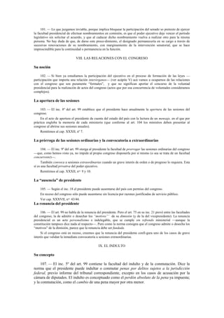 101. — Lo que juzgamos inviable, porque implica bloquear la participación del senado so pretexto de ejercer
la facultad presidencial de efectuar nombramientos en comisión, es que el poder ejecutivo deje vencer el período
legislativo sin solicitar el acuerdo, y que al caducar dicho nombramiento vuelva a realizar otro para la misma
persona. No hay duda de que, de darse este proce-dimiento, el designado permanecería en su cargo a través de
sucesivas renovaciones de su nombramiento, con marginamiento de la intervención senatorial, que se hace
imprescindible para la continuidad o permanencia en la función.

VIII. LAS RELACIONES CON EL CONGRESO

Su noción
102. — Si bien ya estudiamos la participación del ejecutivo en el proceso de formación de las leyes —
participación que importa una relación interórganos— (ver acápite V) acá vamos a ocuparnos de las relaciones
con el congreso que son puramente “formales”, y que no significan aportar el concurso de la voluntad
presidencial para la realización de actos del congreso (actos que por esa concurrencia de voluntades consideramos
complejos).

La apertura de las sesiones
103. — El inc. 8º del art. 99 establece que el presidente hace anualmente la apertura de las sesiones del
congreso.
En el acto de apertura el presidente da cuenta del estado del país con la lectura de un mensaje, en el que por
práctica engloba la memoria de cada ministerio (que conforme al art. 104 los ministros deben presentar al
congreso al abrirse sus sesiones anuales).
Remitimos al cap. XXXII, nº 7.

La prórroga de las sesiones ordinarias y la convocatoria a extraordinarias
104. — El inc. 9º del art. 99 otorga al presidente la facultad de prorrogar las sesiones ordinarias del congreso
—que, como hemos visto ya, no impide al propio congreso disponerla por sí mismo (o sea se trata de un facultad
concurrente)—.
También convoca a sesiones extraordinarias cuando un grave interés de orden o de progreso lo requiera. Esta
sí es una facultad privativa del poder ejecutivo.
Remitimos al cap. XXXII, nos. 9 y 10.

La “ausencia” de presidente
105. — Según el inc. 18 el presidente puede ausentarse del país con permiso del congreso.
En receso del congreso sólo puede ausentarse sin licencia por razones justificadas de servicio público.
Ver cap. XXXVII, nos. 43/44.

La renuncia del presidente
106. — El art. 99 no habla de la renuncia del presidente. Pero el art. 75 en su inc. 21 prevé entre las facultades
del congreso, la de admitir o desechar los “motivos”’ de su dimisión (y de la del vicepresidente). La renuncia
presidencial es un acto personalísimo e indelegable, que se cumple sin refrendo ministerial —aunque la
constitución tampoco dice nada al respecto—. Pero como la norma consigna que el congreso admite o desecha los
“motivos” de la dimisión, parece que la renuncia debe ser fundada.
Si el congreso está en receso, creemos que la renuncia del presidente confi-gura uno de los casos de grave
interés que validan la inmediata convocatoria a sesiones extraordinarias.

IX. EL INDULTO

Su concepto
107. — El inc. 5º del art. 99 contiene la facultad del indulto y de la conmutación. Dice la
norma que el presidente puede indultar o conmutar penas por delitos sujetos a la jurisdicción
federal, previo informe del tribunal correspondiente, excepto en los casos de acusación por la
cámara de diputados. El indulto es conceptuado como el perdón absoluto de la pena ya impuesta;
y la conmutación, como el cambio de una pena mayor por otra menor.

 