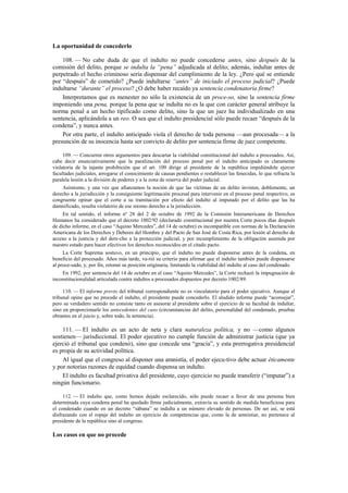 La oportunidad de concederlo
108. — No cabe duda de que el indulto no puede concederse antes, sino después de la
comisión del delito, porque se indulta la “pena” adjudicada al delito; además, indultar antes de
perpetrado el hecho criminoso sería dispensar del cumplimiento de la ley. ¿Pero qué se entiende
por “después” de cometido? ¿Puede indultarse “antes” de iniciado el proceso judicial? ¿Puede
indultarse “durante” el proceso? ¿O debe haber recaído ya sentencia condenatoria firme?
Interpretamos que es menester no sólo la existencia de un proce-so, sino la sentencia firme
imponiendo una pena, porque la pena que se indulta no es la que con carácter general atribuye la
norma penal a un hecho tipificado como delito, sino la que un juez ha individualizado en una
sentencia, aplicándola a un reo. O sea que el indulto presidencial sólo puede recaer “después de la
condena”, y nunca antes.
Por otra parte, el indulto anticipado viola el derecho de toda persona —aun procesada— a la
presunción de su inocencia hasta ser convicto de delito por sentencia firme de juez competente.
109. — Concurren otros argumentos para descartar la viabilidad constitucional del indulto a procesados. Así,
cabe decir enunciativamente que la paralización del proceso penal por el indulto anticipado es claramente
violatoria de la tajante prohibición que el art. 109 dirige al presidente de la república impidiéndole ejercer
facultades judiciales, arrogarse el conocimiento de causas pendientes o restablecer las fenecidas, lo que refracta la
paralela lesión a la división de poderes y a la zona de reserva del poder judicial.
Asimismo, y una vez que afianzamos la noción de que las víctimas de un delito invisten, doblemente, un
derecho a la jurisdicción y la consiguiente legitimación procesal para intervenir en el proceso penal respectivo, es
congruente opinar que el corte a su tramitación por efecto del indulto al imputado por el delito que las ha
damnificado, resulta violatorio de ese mismo derecho a la jurisdicción.
En tal sentido, el informe nº 28 del 2 de octubre de 1992 de la Comisión Interamericana de Derechos
Humanos ha considerado que el decreto 1002/92 (declarado constitucional por nuestra Corte pocos días después
de dicho informe, en el caso “Aquino Mercedes”, del 14 de octubre) es incompatible con normas de la Declaración
Americana de los Derechos y Deberes del Hombre y del Pacto de San José de Costa Rica, por lesión al derecho de
acceso a la justicia y del dere-cho a la protección judicial, y por incumplimiento de la obligación asumida por
nuestro estado para hacer efectivos los derechos reconocidos en el citado pacto.
La Corte Suprema sostuvo, en un principio, que el indulto no puede disponerse antes de la condena, en
beneficio del procesado. Años más tarde, va-rió su criterio para afirmar que el indulto también puede dispensarse
al proce-sado, y, por fin, retomó su posición originaria, limitando la viabilidad del indulto al caso del condenado.
En 1992, por sentencia del 14 de octubre en el caso “Aquino Mercedes”, la Corte rechazó la impugnación de
inconstitucionalidad articulada contra indultos a procesados dispuestos por decreto 1002/89.
110. — El informe previo del tribunal correspondiente no es vinculatorio para el poder ejecutivo. Aunque el
tribunal opine que no procede el indulto, el presidente puede concederlo. El aludido informe puede “aconsejar”,
pero su verdadero sentido no consiste tanto en asesorar al presidente sobre el ejercicio de su facultad de indultar,
sino en proporcionarle los antecedentes del caso (circunstancias del delito, personalidad del condenado, pruebas
obrantes en el juicio y, sobre todo, la sentencia).

111. — El indulto es un acto de neta y clara naturaleza política, y no —como algunos
sostienen— jurisdiccional. El poder ejecutivo no cumple función de administrar justicia (que ya
ejerció el tribunal que condenó), sino que concede una “gracia”, y esta prerrogativa presidencial
es propia de su actividad política.
Al igual que el congreso al disponer una amnistía, el poder ejecu-tivo debe actuar éticamente
y por notorias razones de equidad cuando dispensa un indulto.
El indulto es facultad privativa del presidente, cuyo ejercicio no puede transferir (“imputar”) a
ningún funcionario.
112. — El indulto que, como hemos dejado esclarecido, sólo puede recaer a favor de una persona bien
determinada cuya condena penal ha quedado firme judicialmente, extravía su sentido de medida beneficiosa para
el condenado cuando en un decreto “sábana” se indulta a un número elevado de personas. De ser así, se está
disfrazando con el ropaje del indulto un ejercicio de competencias que, como la de amnistiar, no pertenece al
presidente de la república sino al congreso.

Los casos en que no procede

 