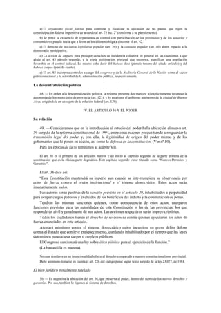 a) El organismo fiscal federal para controlar y fiscalizar la ejecución de las pautas que rigen la
coparticipación federal impositiva de acuerdo al art. 75 inc. 2º (conforme a su párrafo sexto).
b) Se prevé la existencia de organismos de control con participación de las provincias y de los usuarios y
consumidores para la tutela que a favor de los últimos obliga a discernir el art. 42.
c) El derecho de iniciativa legislativa popular (art. 39) y la consulta popular (art. 40) abren espacio a la
democracia participativa.
d) La acción de amparo para proteger derechos de incidencia colectiva en general en las cuestiones a que
alude el art. 43 párrafo segundo, y la triple legitimación procesal que reconoce, significan una ampliación
favorable en el control judicial. Lo mismo cabe decir del habeas data (párrafo tercero del citado artículo) y del
habeas corpus (párrafo cuarto).
e) El art. 85 incorpora controles a cargo del congreso y de la Auditoría General de la Nación sobre el sector
público nacional y la actividad de la administración pública, respectivamente.

La descentralización política
48. — En orden a la descentralización política, la reforma presenta dos matices: a) explícitamente reconoce la
autonomía de los municipios de provincia (art. 123), y b) establece el gobierno autónomo de la ciudad de Buenos
Aires, erigiéndola en un sujeto de la relación federal (art. 129).

IV. EL ARTICULO 36 Y EL PODER

Su relación
49. — Consideramos que en la introducción al estudio del poder halla ubicación el nuevo art.
39 surgido de la reforma constitucional de 1994, entre otras razones porque tiende a resguardar la
transmisión legal del poder y, con ella, la legitimidad de origen del poder mismo y de los
gobernantes que lo ponen en acción, así como la defensa en la constitución. (Ver nº 50).
Para las épocas de facto remitimos al acápite VII.
El art. 36 es el primero de los artículos nuevos y da inicio al capítulo segundo de la parte primera de la
constitución, que es la clásica parte dogmática. Este capítulo segundo viene titulado como “Nuevos Derechos y
Garantías”.

El art. 36 dice así:
“Esta Constitución mantendrá su imperio aun cuando se inte-rrumpiere su observancia por
actos de fuerza contra el orden insti-tucional y el sistema democrático. Estos actos serán
insanablemente nulos.
Sus autores serán pasibles de la sanción prevista en el artículo 29, inhabilitados a perpetuidad
para ocupar cargos públicos y excluidos de los beneficios del indulto y la conmutación de penas.
Tendrán las mismas sanciones quienes, como consecuencia de estos actos, usurparen
funciones previstas para las autoridades de esta Constitución o las de las provincias, los que
responderán civil y penalmente de sus actos. Las acciones respectivas serán impres-criptibles.
Todos los ciudadanos tienen el derecho de resistencia contra quienes ejecutaren los actos de
fuerza enunciados en este artículo.
Atentará asimismo contra el sistema democrático quien incurriere en grave delito doloso
contra el Estado que conlleve enriquecimiento, quedando inhabilitado por el tiempo que las leyes
determinen para ocupar cargos o empleos públicos.
El Congreso sancionará una ley sobre ética pública para el ejercicio de la función.”
(La bastardilla es nuestra).
Normas similares en su intencionalidad ofrece el derecho comparado y nuestro constitucionalismo provincial.
Debe asimismo tomarse en cuenta el art. 226 del código penal según texto surgido de la ley 23.077, de 1984.

El bien jurídico penalmente tutelado
50. — Es sugestiva la ubicación del art. 36, que preserva al poder, dentro del rubro de los nuevos derechos y
garantías. Por eso, también lo ligamos al sistema de derechos.

 