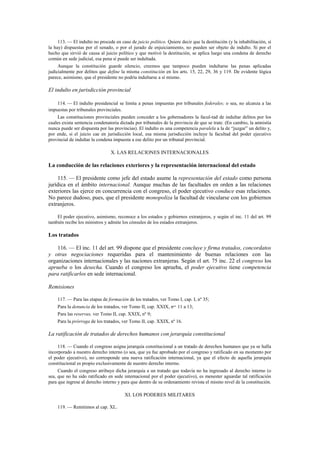 113. — El indulto no procede en caso de juicio político. Quiere decir que la destitución (y la inhabilitación, si
la hay) dispuestas por el senado, o por el jurado de enjuiciamiento, no pueden ser objeto de indulto. Si por el
hecho que sirvió de causa al juicio político y que motivó la destitución, se aplica luego una condena de derecho
común en sede judicial, esa pena sí puede ser indultada.
Aunque la constitución guarde silencio, creemos que tampoco pueden indultarse las penas aplicadas
judicialmente por delitos que define la misma constitución en los arts. 15, 22, 29, 36 y 119. De evidente lógica
parece, asimismo, que el presidente no podría indultarse a sí mismo.

El indulto en jurisdicción provincial
114. — El indulto presidencial se limita a penas impuestas por tribunales federales; o sea, no alcanza a las
impuestas por tribunales provinciales.
Las constituciones provinciales pueden conceder a los gobernadores la facul-tad de indultar delitos por los
cuales exista sentencia condenatoria dictada por tribunales de la provincia de que se trate. (En cambio, la amnistía
nunca puede ser dispuesta por las provincias). El indulto es una competencia paralela a la de “juzgar” un delito y,
por ende, si el juicio cae en jurisdicción local, esa misma jurisdicción incluye la facultad del poder ejecutivo
provincial de indultar la condena impuesta a ese delito por un tribunal provincial.

X. LAS RELACIONES INTERNACIONALES

La conducción de las relaciones exteriores y la representación internacional del estado
115. — El presidente como jefe del estado asume la representación del estado como persona
jurídica en el ámbito internacional. Aunque muchas de las facultades en orden a las relaciones
exteriores las ejerce en concurrencia con el congreso, el poder ejecutivo conduce esas relaciones.
No parece dudoso, pues, que el presidente monopoliza la facultad de vincularse con los gobiernos
extranjeros.
El poder ejecutivo, asimismo, reconoce a los estados y gobiernos extranjeros, y según el inc. 11 del art. 99
también recibe los ministros y admite los cónsules de los estados extranjeros.

Los tratados
116. — El inc. 11 del art. 99 dispone que el presidente concluye y firma tratados, concordatos
y otras negociaciones requeridas para el mantenimiento de buenas relaciones con las
organizaciones internacionales y las naciones extranjeras. Según el art. 75 inc. 22 el congreso los
aprueba o los desecha. Cuando el congreso los aprueba, el poder ejecutivo tiene competencia
para ratificarlos en sede internacional.
Remisiones
117. — Para las etapas de formación de los tratados, ver Tomo I, cap. I, nº 35;
Para la denuncia de los tratados, ver Tomo II, cap. XXIX, nos. 11 a 13;
Para las reservas, ver Tomo II, cap. XXIX, nº 9;
Para la prórroga de los tratados, ver Tomo II, cap. XXIX, nº 16.

La ratificación de tratados de derechos humanos con jerarquía constitucional
118. — Cuando el congreso asigna jerarquía constitucional a un tratado de derechos humanos que ya se halla
incorporado a nuestro derecho interno (o sea, que ya fue aprobado por el congreso y ratificado en su momento por
el poder ejecutivo), no corresponde una nueva ratificación internacional, ya que el efecto de aquella jerarquía
constitucional es propio exclusivamente de nuestro derecho interno.
Cuando el congreso atribuye dicha jerarquía a un tratado que todavía no ha ingresado al derecho interno (o
sea, que no ha sido ratificado en sede internacional por el poder ejecutivo), es menester aguardar tal ratificación
para que ingrese al derecho interno y para que dentro de su ordenamiento revista el mismo nivel de la constitución.

XI. LOS PODERES MILITARES
119. — Remitimos al cap. XL.

 