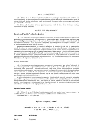 XII. EL ESTADO DE SITIO
120. — El inc. 16 del art. 99 prevé la declaración del estado de sitio por el presidente de la república, con
acuerdo del senado, en caso de ataque exterior y por un término limitado. En caso de conmoción interior, añade la
norma, sólo tiene la facultad de declarar el estado de sitio cuando el congreso está en receso, porque es atribución
que corresponde a este cuerpo.
Para el tema de las facultades del poder ejecutivo durante el estado de sitio y de los efectos que produce,
remitimos al cap. XXV, acápite III.

XIII. LOS “ACTOS DE GOBIERNO”

La actividad “política” del poder ejecutivo
121. — Así como vimos nucleado en el centro de la competencia del poder ejecutivo el ejercicio de la función
administrativa como diferente de la actividad política en sentido estricto, ahora debemos dedicar una referencia a
dicha actividad genuinamente política, que da lugar a los “actos políticos”, denominados —cuando los cumple el
presidente de la república— “actos de gobierno” (porque hay otros actos políticos que cumple el congreso, y que
en nuestro régimen no se llaman actos de gobierno).
Son ejemplo de actos de gobierno: a) la iniciativa de las leyes, su promulgación y su veto; b) la apertura del
período de sesiones del congreso, su prórroga, y la convocatoria a sesiones extraordinarias; c) todos los que hacen
a las relaciones internacionales, incluyendo la conclusión y ratificación de tratados; d) todos los que hacen uso de
los poderes militares y de guerra; e) la declaración de guerra y del estado de sitio, y el ejercicio de las facultades
que durante los mismos se efectúa; f) el indulto y la conmutación de penas; g) el nombramiento (y la remoción, en
su caso) de todos los funcionarios que requieren acuerdo del senado, del jefe de gabinete y de los ministros (el de
los demás empleados de la administración es acto administrativo); h) la expulsión de extranjeros; i) la intervención
federal (cuando la dispone el poder ejecutivo), etc.

El acto “institucional”
122. — No obstante que, por ahora, mantenemos como categoría genérica la del “acto político” y dentro de él
la del “acto de gobierno”, nos parece relevante aceptar dentro de ella un tipo específico de acto que se vincula
directamente con la organización y subsistencia del estado, o sea, que se localiza inmediatamente en el derecho
constitucional del poder y traduce relaciones interórganos o intraórganos sin ninguna relación directa e inmediata
con los particulares. A ese tipo de acto le deparamos la denominación asignada por Marienhoff, “de acto institucional”; pero lo seguimos considerando como una clase de acto político —el más elevado, por cierto, como
que afecta a la organización estatal misma—.
Se incluye entre los actos institucionales, a los siguientes: a) declaración de guerra; b) celebración de tratados
y concordatos, negociaciones con organismos internacionales; c) intervención federal; d) declaración de estado de
sitio; e) nombramiento de magistrados de la Corte Suprema de Justicia; f) actos que concretan las relaciones del
ejecutivo con el parlamento —citación para iniciar el período ordinario de sesiones, prórroga, convocatoria a
extraordinaria, promulgación y veto de proyectos de leyes—, etc.

La intervención federal
123. — El inc. 20 del art. 99 faculta al presidente a decretar la intervención federal a una provincia o a la
ciudad de Buenos Aires durante el receso del congreso, y lo debe convocar simultáneamente.
Remitimos al cap. XXXIV, acápite XV.

Apéndice al capítulo XXXVIII

CORRELACION ENTRE EL ANTERIOR ARTICULO 86
Y EL ARTICULO 99 ACTUAL
Artículo 86

Artículo 99

Inc. 1º

Reformado

 