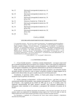 Inc. 13
Inc. 14
Inc. 15
Inc. 16
Inc. 17
Inc. 18
Inc. 19
Inc. 20

Reformado (corresponde al anterior inc. 16
del art. 86)
Reformado (corresponde al anterior inc. 17
del art. 86)
Reformado (corresponde al anterior inc. 18
del art. 86)
Mantiene el anterior inc. 19 del art. 86
Reformado (corresponde al anterior inc. 20
del art. 86)
Reformado (corresponde al anterior inc. 21
del art. 86)
Reformado (corresponde al anterior inc. 20
del art. 86)
Nuevo
CAPÍTULO XXXIX
LOS ORGANOS DEPENDIENTES DEL PODER EJECUTIVO

I. LA FISONOMÍA GENERAL. - II. EL JEFE DE GABINETE DE MINISTROS. - Las competencias del jefe de gabinete. La relación con el congreso. - Nuestra valoración. - III. EL MINISTERIO. - El jefe de gabinete y el ministerio. Organo colegiado y complejo - La ley de ministerios. - El nombramiento y la remoción. - La competencia
ministerial. - La responsabilidad ministerial. - Las incompatibilidades. - Las relaciones del ministerio con el
congreso. - Las inmunidades y los privilegios ministeriales. - Las secretarías de estado. - La relación del jefe de
gabinete con los ministros. - IV. OTROS ORGANISMOS. - V. LA ADMINISTRACIÓN PÚBLICA Y LOS
ADMINISTRADOS. - El por qué del tema. - El “procedimiento” administrativo. - Los principios que rigen el
procedimiento administrativo. - Los recursos administrativos. - La extinción de los actos administrativos. - La
inmutabilidad del acto administrativo que genera derechos subjetivos. - La “cosa juzgada” administrativa.

I. LA FISONOMIA GENERAL

1. — Al ser el poder ejecutivo —conforme a nuestra interpretación— un órgano unipersonal
que es portado únicamente por el presidente de la república, todo el vasto tejido de competencias,
funciones y actividades que debe cumplir constitucionalmente, o que dependen de él, extiende una
serie de órganos extrapoderes y de organismos administrativos que hacen de infraestructura.
Desde siempre, nuestro derecho constitucional del poder incorporó a esa estructura auxiliar
del poder ejecutivo un ministerio, que es órgano extrapoderes porque no integra ninguno de los
poderes de la clásica tríada, sino que se acopla al ejecutivo sin formar parte de él.
Actualmente, el panorama exhibe cambios, en buena parte porque la reforma de 1994
incorporó al jefe de gabinete de ministros.
2. — Existe, asimismo, un funcionario —el Procurador del Tesoro— que tiene a su cargo el
asesoramiento jurídico del presidente, y que encabeza una repartición —la Procuración del Tesoro
de la Nación—, hoy regulada por ley 24.667 de 1996, que en su art. 2º la define como “un
organismo desconcentrado del poder ejecutivo nacional, cuya estructura administrativa y
presupuesto están contenidos en la estructura y presupuesto del ministerio de justicia de la
nación”.
El Procurador del Tesoro depende directamente del presidente y tiene jerar-quía equivalente a las de los
ministros; ejerce sus competencias con independencia técnica según el art. 1º de la ley citada, en tanto los
Subprocuradores del Tesoro tienen jerarquía equivalente a la de los secretarios del poder ejecutivo.
Los funcionarios y empleados de la Procuración del Tesoro tienen relación jerárquica y dependencia
funcional con el Procurador.

 