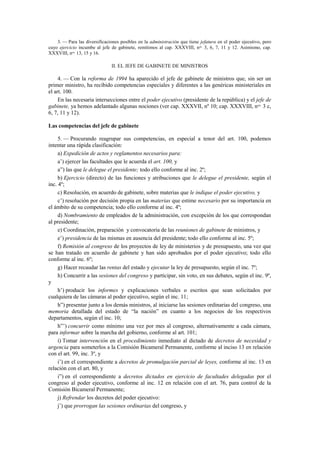 3. — Para las diversificaciones posibles en la administración que tiene jefatura en el poder ejecutivo, pero
cuyo ejercicio incumbe al jefe de gabinete, remitimos al cap. XXXVIII, nos. 3, 6, 7, 11 y 12. Asimismo, cap.
XXXVIII, nos. 13, 15 y 16.

II. EL JEFE DE GABINETE DE MINISTROS

4. — Con la reforma de 1994 ha aparecido el jefe de gabinete de ministros que, sin ser un
primer ministro, ha recibido competencias especiales y diferentes a las genéricas ministeriales en
el art. 100.
En las necesaria intersecciones entre el poder ejecutivo (presidente de la república) y el jefe de
gabinete, ya hemos adelantado algunas nociones (ver cap. XXXVII, nº 10; cap. XXXVIII, nos. 3 c,
6, 7, 11 y 12).
Las competencias del jefe de gabinete
5. — Procurando reagrupar sus competencias, en especial a tenor del art. 100, podemos
intentar una rápida clasificación:
a) Expedición de actos y reglamentos necesarios para:
a’) ejercer las facultades que le acuerda el art. 100, y
a”) las que le delegue el presidente; todo ello conforme al inc. 2º;
b) Ejercicio (directo) de las funciones y atribuciones que le delegue el presidente, según el
inc. 4º;
c) Resolución, en acuerdo de gabinete, sobre materias que le indique el poder ejecutivo, y
c’) resolución por decisión propia en las materias que estime necesario por su importancia en
el ámbito de su competencia; todo ello conforme al inc. 4º;
d) Nombramiento de empleados de la administración, con excepción de los que correspondan
al presidente;
e) Coordinación, preparación y convocatoria de las reuniones de gabinete de ministros, y
e’) presidencia de las mismas en ausencia del presidente; todo ello conforme al inc. 5º;
f) Remisión al congreso de los proyectos de ley de ministerios y de presupuesto, una vez que
se han tratado en acuerdo de gabinete y han sido aprobados por el poder ejecutivo; todo ello
conforme al inc. 6º;
g) Hacer recaudar las rentas del estado y ejecutar la ley de presupuesto, según el inc. 7º;
h) Concurrir a las sesiones del congreso y participar, sin voto, en sus debates, según el inc. 9º,
y
h’) producir los informes y explicaciones verbales o escritos que sean solicitados por
cualquiera de las cámaras al poder ejecutivo, según el inc. 11;
h”) presentar junto a los demás ministros, al iniciarse las sesiones ordinarias del congreso, una
memoria detallada del estado de “la nación” en cuanto a los negocios de los respectivos
departamentos, según el inc. 10;
h”’) concurrir como mínimo una vez por mes al congreso, alternativamente a cada cámara,
para informar sobre la marcha del gobierno, conforme al art. 101;
i) Tomar intervención en el procedimiento inmediato al dictado de decretos de necesidad y
urgencia para someterlos a la Comisión Bicameral Permanente, conforme al inciso 13 en relación
con el art. 99, inc. 3º, y
i’) en el correspondiente a decretos de promulgación parcial de leyes, conforme al inc. 13 en
relación con el art. 80, y
i”) en el correspondiente a decretos dictados en ejercicio de facultades delegadas por el
congreso al poder ejecutivo, conforme al inc. 12 en relación con el art. 76, para control de la
Comisión Bicameral Permanente;
j) Refrendar los decretos del poder ejecutivo:
j’) que prorrogan las sesiones ordinarias del congreso, y

 