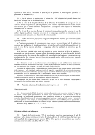 aquéllas no tiene efecto vinculante, ni para el jefe de gabinete, ni para el poder ejecutivo —
presidente de la repúbli-ca—.
11. — Ha de tenerse en cuenta que el mismo art. 101, después del párrafo hasta aquí
explicado, prosigue con un alcance diferente.
a) Por el voto de la mayoría absoluta de la totalidad de miembros de cualquiera de las
cámaras puede interpelarse al jefe de gabinete; cada cámara, separadamente de la otra, inviste
esta facultad, que la norma denomina “interpelación”, y que posee como objetivo el tratamiento
de una moción de censura;
b) Por el voto de la mayoría absoluta de los miembros de cada una de las cámaras (o sea, de
ambas) el jefe de gabinete puede ser removido de su cargo; aquí hace falta la coincidencia de las
dos cámaras en la remoción, con el quorum de votos indicado.
12. — De los dos incisos precedentes surge una interpretación posible, que formulamos de la
siguiente manera:
a) Para tratar una moción de censura como etapa previa a la remoción del jefe de gabinete es
menester que cualquiera de las cámaras alcance a votar favorablemente la interpelación ante sí,
con el voto de la mayoría absoluta —computada sobre la totalidad de miembros que la
componen—.
b) Si una sola cámara logra, con ese quorum de votos, interpelar al jefe de gabinete y
censurarlo, su voto de censura no surte efecto destitutorio, porque la remoción precisa decisión
concordante de las dos cámaras. En cambio, si la interpelación y el recíproco voto de censura se
producen en las dos cámaras, la remoción se opera cuando ambas así lo resuelven por mayoría
absoluta de sus miembros.
13. — Estaríamos así ante un desdoblamiento procedimental, porque no sería factible remover si antes no se
ha votado una moción de censura en cada cámara; cuando tal moción proviene solamente de una, y no de las dos,
ese voto de censura —que es parcial— no puede derivar a la ulterior remoción.
La censura de una sola cámara —preparatoria de la eventual remoción si se obtiene también similar censura
de la otra cámara— sólo significaría una desaprobación de la gestión a cargo del jefe de gabinete, más intensa que
la simple expresión de disconformidad que cabe después de recibido el informe obligatorio previsto en la parte
primera del art. 101, o del impuesto por el art. 71. Pero tampoco produce efecto vinculante.
En síntesis, la remoción sólo es viable cuando la ha precedido un voto de censura conjunto de ambas cámaras,
y cuando a continuación también las dos coinciden en la sanción destitutoria.
Reconocemos que esta segunda parte —bifurcada— del art. 101 no ofrece demasiada claridad para la
interpretación. Una posible es la que aquí dejamos propuesta.

14. — Para otras relaciones de mediación con el congreso, ver

nº 8.

Nuestra valoración
15. — La intermediación del jefe de gabinete entre el poder ejecutivo y el congreso es híbrida. Por supuesto,
no alcanza a asignar perfil parlamentarista al sistema, cuyo funcionamiento viene encadenado al tipo de
protagonismo y de personalidad del presidente, y a la composición partidaria de las cámaras; las mayorías que
responden al presidente disponen de la herramienta para hacer funcionar, o no, la moción de censura y la remoción
del jefe de gabinete. Como siempre, el sistema partidario se intercala a modo de árbitro para dar operatividad, o
para bloquear las normas constitucionales en la materia que, por lo demás, dijimos ya que eran bastante ambiguas.
Remitimos al cap. XXXVII, nos. 8 a 16, 18 y 20/21.

III. EL MINISTERIO

El jefe de gabinete y el ministerio
16. — Después de la reforma de 1994, la constitución menciona separadamente al jefe de
gabinete y a los demás ministros secretarios de estado, además de establecer para el primero una
serie detallada de competencias en los arts. 100 y 101, aparte de las genéricas que para los
ministros aparecen en los arts. 102, 103, 104 y 106.

 