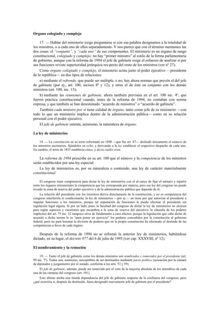 Organo colegiado y complejo
17. — Hablar del ministerio exige preguntarse si con esa palabra designamos a la totalidad de
los ministros, o a cada uno de ellos separadamente. Y nos parece que con el término mentamos las
dos cosas: el “conjunto”, y “cada uno” de sus componentes. El ministerio es un órgano de rango
constitucional, colegiado y complejo; no hay “primer ministro” al estilo de la forma parlamentaria
de gobierno, aunque con la reforma de 1994 el jefe de gabinete exige el esfuerzo de analizar si por
sus funciones reviste superioridad jerárquica res-pecto del resto de los ministros (ver nº 27).
Como órgano colegiado y complejo, el ministerio actúa junto al poder ejecutivo —presidente
de la república— en dos tipos de relaciones:
a) mediante el refrendo, que puede ser múltiple, o no; hay ahora normas que prevén el del jefe
de gabinete (por ej., art. 100, incisos 8º y 12), y otras el de éste en conjunto con los demás
ministros (art. 100, inc. 13);
b) mediante las reuniones de gabinete, ahora también previstas en el art. 100 inc. 4º, que
fueron práctica constitucional cuando, antes de la reforma de 1994, no contaban con norma
expresa, y que también se han denominado “acuerdo de ministros” o “acuerdo de gabinete”.
También cada ministro por sí tiene calidad de órgano, tanto como jefe de su ministerio —con
todo lo que un ministerio implica dentro de la administración pública— como en su relación
personal con el poder ejecutivo.
El jefe de gabinete ostenta, asimismo, la naturaleza de órgano.
La ley de ministerios
18. — La constitución en su texto reformado en 1898 —que fue art. 87— deslindó únicamente el número de
los ministros secretarios, fijándolos en ocho, y derivando a la ley establecer el respectivo despacho de cada uno.
En cambio, el texto de 1853 establecía cinco, y decía cuáles eran.

La reforma de 1994 prescribe en su art. 100 que el número y la competencia de los ministros
serán establecidos por una ley especial.
La ley de ministerios es, por su naturaleza o contenido, una ley de carácter materialmente
constitucional.
El congreso tiene competencia para dictar la ley de ministerios con el al-cance de fijar el número y repartir
entre los órganos ministeriales la competencia que les corresponde por materia, pero esa ley del congreso no puede
invadir la zona de reserva del poder ejecutivo y de la administración pública que depende de él.
La relación del presidente con los ministros deriva directamente de la constitución, y no es competencia del
congreso interferirla ni condicionarla; la ley de ministerios —por ej.— no tiene por qué autorizar al presidente a
imputar funciones a los ministros, porque tal imputación de funciones la puede efectuar el presidente sin
regulación legal alguna. Si por un lado, pues, la facultad del congreso de dictar la ley de ministerios no alcanza
para reglar aspectos y cuestiones que incumben a la zona de reserva del ejecutivo, la cláusula de los poderes
implícitos del art. 75 inc. 32 tampoco sirve de fundamento a esos efectos, porque la legislación que cabe dictar de
acuerdo a dicha norma lo es “para poner en ejercicio” los poderes concedidos por la constitución al gobierno
federal, pero no para lesionar la división de poderes que en la propia constitución ha efectuado el deslinde de las
competencias a favor de cada órgano.

Después de la reforma de 1994 no se reformó la anterior ley de ministerios, habiéndose
dictado, en su lugar, el decreto 977 del 6 de julio de 1995 (ver cap. XXXVIII, nº 12).
El nombramiento y la remoción
19. — Tanto el jefe de gabinete como los demás ministros son nombrados y removidos por el presidente (art.
99 inc. 7º). Todos son, asimismo, susceptibles de ser destituidos mediante juicio político (acusación por la cámara
de diputados y juzgamiento por el senado, conforme a los arts. 53 y 59).
El jefe de gabinete, además, puede ser removido por el voto de la mayoría absoluta de los miembros de cada
una de las cámaras del congreso (art. 101).
Esto último atisba una tímida dependencia del jefe de gabinete respecto de la confianza del congreso, pero
¿qué ocurriría si, después de destituido, fuera designado nuevamente jefe de gabinete por el presidente?

 