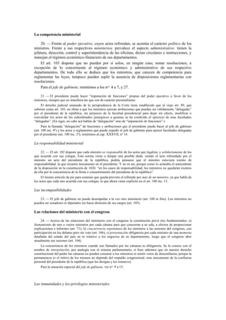 La competencia ministerial
20. — Frente al poder ejecutivo, cuyos actos refrendan, se acentúa el carácter político de los
ministros. Frente a sus respectivos ministerios, prevalece el aspecto administrativo: tienen la
jefatura, dirección, control y superintendencia de las oficinas, dictan circulares e instrucciones, y
manejan el régimen económico-financiero de sus departamentos.
El art. 103 dispone que no pueden por sí solos, en ningún caso, tomar resoluciones, a
excepción de lo concerniente al régimen económico y administrativo de sus respectivo
departamentos. De todo ello se deduce que los ministros, que carecen de competencia para
reglamentar las leyes, tampoco pueden suplir la ausencia de disposiciones reglamentarias con
resoluciones.
Para el jefe de gabinete, remitimos a los nos. 4 a 7, y 27.
21. — El presidente puede hacer “imputación de funciones” propias del poder ejecutivo a favor de los
ministros, siempre que no transfiera las que son de carácter personalísimo.
El derecho judicial emanado de la jurisprudencia de la Corte tiene establecido que el viejo art. 89, que
subsiste como art. 103, no obsta a que los ministros ejerzan atribuciones que pueden ser válidamente “delegadas”
por el presidente de la república, sin perjuicio de la facultad presidencial para dejar sin efecto, modificar o
convalidar los actos de los subordinados jerárquicos a quienes se ha conferido el ejercicio de esas facultades
“delegadas”. (En rigor, no cabe acá hablar de “delegación” sino de “imputación de funciones”.)
Para la llamada “delegación” de funciones y atribuciones que el presidente puede hacer al jefe de gabinete
(art. 100 inc. 4º) y los actos y reglamentos que puede expedir el jefe de gabinete para ejercer facultades delegadas
por el presidente (art. 100 inc. 2º), remitimos al cap. XXXVII, nº 14.

La responsabilidad ministerial
22. — El art. 102 dispone que cada ministro es responsable de los actos que legaliza; y solidariamente de los
que acuerda con sus colegas. Esta norma viene a disipar una posible duda: siendo el acto refrendado por el
ministro un acto del presidente de la república, podría pensarse que el ministro estuviera exento de
responsabilidad, la que recaería únicamente en el presidente. Y no es así, porque como lo aclaraba el antecedente
de la disposición en la constitución de 1826: “en los casos de responsabilidad, los ministros no quedarán exentos
de ella por la concurrencia de la firma o consentimiento del presidente de la república”.
El mismo artículo da pie para sostener que queda previsto el refrendo por más de un ministro, ya que habla de
los actos que cada uno acuerda con sus colegas, lo que ahora viene explícito en el art. 100 inc. 13.

Las incompatibilidades
23. — El jefe de gabinete no puede desempeñar a la vez otro ministerio (art. 100 in fine). Los ministros no
pueden ser senadores ni diputados sin hacer dimisión de sus cargos (art. 105).

Las relaciones del ministerio con el congreso
24. — Acerca de las relaciones del ministerio con el congreso la constitución prevé tres fundamentales: a)
llamamiento de uno o varios ministros por cada cámara para que concurran a su sala, a efectos de proporcionar
explicaciones e informes (art. 71); b) concurrencia espontánea de los ministros a las sesiones del congreso, con
participación en los debates pero sin voto (art. 106); c) presentación obligatoria por cada ministro de una memoria
detallada del estado del país en lo relativo a los negocios de su departamento, luego que el congreso abre
anualmente sus sesiones (art. 104).
La concurrencia de los ministros cuando son llamados por las cámaras es obligatoria. Se la conoce con el
nombre de interpelación, por analogía con el sistema parlamentario, si bien sabemos que en nuestro derecho
constitucional del poder las cámaras no pueden censurar a los ministros ni emitir votos de desconfianza, porque la
permanencia (o el retiro) de los mismos no depende del respaldo congresional, sino únicamente de la confianza
personal del presidente de la república (que los designa y los remueve).
Para la situación especial del jefe de gabinete, ver nos. 9 a 15.

Las inmunidades y los privilegios ministeriales

 