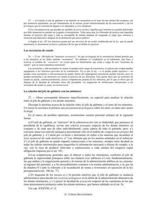25. — a) Cuando el jefe de gabinete o un ministro se encuentran en el seno de una cámara del congreso, sea
por asistencia espontánea, sea por llamamiento de la misma, gozan transitoriamente de las inmunidades y de los
privilegios que la constitución depara a los diputados y a los senadores.
b) La circunstancia de que puedan ser pasibles de juicio político significa que mientras no quedan destituidos
por fallo senatorial no pueden ser juzgados criminalmente. Toda causa ante los tribunales de justicia está impedida
durante el ejercicio del cargo y sólo es susceptible de trámite después de resignado el cargo (por renuncia o
remoción presidencial) o después de la destitución por juicio político.
c) Según el art. 107 los ministros gozan por sus servicios de un sueldo establecido por la ley, que no puede
aumentarse ni disminuirse en favor o perjuicio de los que se hallan en ejercicio.

Las secretarías de estado
26. — El art. 100 habla de “ministros secretarios”, los que en lenguaje de la constitución formal permite que
a los ministros se les llame también “secretarios”. No obstante, el vocabulario se ha habituado, más bien, a
reservar el nombre de “secretario” de estado para los funcionarios que están a cargo de una “secretaría de
estado”, que no tiene naturaleza ministerial.
Las secretarías y sub-secretarías no tienen ni pueden tener rango de ministerios, ni quienes las ocupan pueden
equipararse a los ministros previstos en la constitución. No es que la ley —o el propio poder ejecutivo— no
puedan crear secretarías y sub-secretarías de estado dentro del organigrama ministerial; pueden hacerlo, pero no
pueden asimilarlas a un ministerio en cuanto al ejercicio de sus funciones. Esto quiere decir que un secretario de
estado no puede, constitucionalmente, ejercer competencias propias de los ministros, por lo que es obvio que no
dispone de la facultad de refrendar actos del presidente. La asignación de atribuciones ministeriales a los
secretarios de estado es, pues, inconstitucional.

La relación del jefe de gabinete con los ministros
27. — Ahora corresponde detenerse específicamente, en especial para analizar la relación
entre el jefe de gabinete y los demás ministros.
Discrepa la doctrina acerca de la relación entre el jefe de gabinete y el resto de los ministros.
Un sector le reconoce al primero una preeminencia jerárquica sobre los otros, en tanto otro sector
la niega.
En el marco de posibles opiniones, aventuramos nuestro personal enfoque de la siguiente
forma:
a) El jefe de gabinete, en “ejercicio” de la administración (sin su titularidad, que pertenece al
presidente de la república), inviste una relativa jerarquía respecto de los demás ministros en
conjunto y de cada uno de ellos individualmente, como cabeza de todo el gabinete, pero: a’)
conviene situar esa relación jerárquica preeminente sólo en el ámbito de competencias propias del
jefe de gabinete y, a”) darla por excluida e inexistente en orden a las materias que incumben al
área sustancial de cada ministerio; a”’) no obstante que en los asuntos señalados en el subinciso
a”) el jefe de gabinete no puede impartir instrucciones a los ministros, siempre tiene facultad en
todas las esferas ministeriales para requerirles la información necesaria a efectos de cumplir, a la
vez, con la suya de producir infor-mes y explicaciones a cada cámara del congreso según
obligación impuesta por el art. 101;
b) Las competencias generales que, al abarcar a todos los ministerios, confieren al jefe de
gabinete la superioridad jerárquica sobre sus titulares (ver subinciso a’) son, fundamentalmente,
las que atañen a la organización general y al sistema de la administración pública en su conjunto,
al régimen del personal, y a los procedimientos comunes a la misma administración, a lo que ha
de añadirse b’) todo lo referente a la recaudación de rentas e inversiones en ejecución de la ley
presupuestaria (art. 100 inc. 7º).
c) El diagrama de los incisos a) y b) permite entrever que el jefe de gabinete es instancia
administrativa para decidir los recursos jerárquicos en la órbita de la administración abarcativa de
los demás ministerios, y c’) ejercer la facultad de avocación respecto de las cuestiones en las que
tiene preeminencia jerárquica sobre los demás ministros, que hemos señalado en el inc. b).
Ver cap. XXXVIII, nº 12.
IV. OTROS ORGANISMOS

 