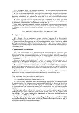 28. — Con jerarquía distinta a los ministerios, puede haber y hay otros órganos dependientes del poder
ejecutivo, de creación y origen infraconstitucional.
El poder ejecutivo tiene competencia para crear órganos dependientes con fines de asistencia o asesoramiento
técnico-administrativo para todas las cuestiones propias de su competencia, o afines con ella, y para establecer los
que integran el organigrama de la administración pública de la que es titular, inclusive erigiendo entidades
autárquicas.
El congreso sólo puede crear tales entidades cuando, por la competencia de las mismas, ellas tienen
paralelismo o afinidad con materias cuya regulación incumbe al mismo congreso, como es el caso de los correos,
las universidades, los bancos estatales, los organismos de seguridad social, etc.
Sin el carácter de entidades autárquicas, el congreso también puede crear otros organismos auxiliares del
poder ejecutivo dentro de la administración dependiente de éste, por lo que respecto de entidades administrativas
no autárquicas es viable admitir, como principio, una competencia concurrente entre el poder ejecutivo y el
congreso.

V. LA ADMINISTRACION PUBLICA Y LOS ADMINISTRADOS

El por qué del tema
29. — En este rubro no analizaremos ninguna estructura “orgánica” de la administración
dependiente del poder ejecutivo, sino los aspectos lineales de su relación con los administrados,
en cuanto al derecho constitucional le pertenecen los principios que presiden esa relación, y a los
que luego presta regulación el derecho administrativo. Incluimos aquí, entonces, algunas nociones
elementales que conviene computar cuando los órganos de la administración entran en contacto
con los particulares.
El “procedimiento” administrativo
30. — Tanto quienes afirman que la administración puede desenvolver acti-vidad jurisdiccional, como
quienes lo niegan, suelen coincidir en la admisión de que la administración cumple su actividad a través de un
procedimiento, que es el procedimiento administrativo. De ahí deriva la diferencia con la actividad del poder
judicial: mientras los órganos de éste utilizan el “proceso (judicial)”, la administración se vale del
“procedimiento”.
En tanto el “derecho procesal administrativo” se refiere a los procesos judiciales en que es parte la
administración, el “procedimiento administrativo” (sea que se le reconozca o se le niegue naturaleza
jurisdiccional) se sustancia “dentro” de la esfera de la administración y no en sede judicial.
El procedimiento administrativo nos interesa dentro del derecho constitucional del poder, en cuanto importa
actividad de los órganos del poder en ejercicio de la administración, y en cuanto ciertos principios básicos del
derecho constitucional le son aplicables, especialmente en lo referente a la participación de los particulares en
aquel procedimiento.
El procedimiento administrativo procura mantener la legalidad y la justicia en el funcionamiento de la
administración; por eso el procedimiento administrativo está presidido por un notorio interés público.

Los principios que rigen el procedimiento administrativo
31. — Entre los principios que lo rigen cabe destacar:
1) El de oficialidad, mediante el cual el procedimiento es impulsado de oficio por los órganos
de la administración (bien que pueda iniciarse a instancia del particular en ejercicio del derecho de
petición). Ello no impide que el administrado disponga en cierta medida del procedimiento, ni que
la administración deje al interesado un margen de actividad privada para ofrecer y obtener las
pruebas.
2) El principio de la verdad material, en virtud del cual la admi-nistración no queda vinculada
por las pruebas que aporta el particular (como con más rigor lo está el juez en el proceso civil),
sino que puede y debe ajustarse a los hechos, procurándose las pruebas aun con independencia de
la actividad y voluntad del administrado.
3) El principio de informalismo, mediante el cual el particular puede invocar la elasticidad del
procedimiento en beneficio propio, sin el rigorismo ni el formalismo del proceso judicial; pero el
informalismo no rige a favor de la administración.

 