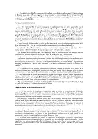 4) El principio del debido proceso, que traslada al procedimiento administrativo la garantía de
la defensa en juicio. Ello presupone: a) tener noticia y conocimiento de las actuaciones; b)
oportunidad de participar en el procedimiento (exponer razones, ofrecer y producir prueba, etc.);
c) obtener decisión fundada.
Los recursos administrativos.
32. — El particular ha de poder impugnar en defensa propia los actos emanados de la
administración. Se llaman recursos administrativos los medios de impugnar las decisiones de los
órganos administrativos en sede administrativa para conseguir su reforma o su extinción.
Mediante el recurso “administrativo” se controla el acto en su oportunidad o en su legitimidad, y
quien lo deduce ha de invocar un derecho o un interés legítimo (para parte de la doctrina, bastaría
también un interés “simple”). Con la reforma constitucional de 1994 damos por seguro que
asimismo habilitan los intereses difusos, encuadrables en los “derechos de incidencia colectiva”
del art. 43.
Con esto queda dicho que los recursos se dan a favor de los particulares administrados, y no
de la administración, y que se tramitan ante órganos administrativos (y no judiciales).
La decisión obtenida a través de un recurso administrativo es susceptible: a) a veces de un
nuevo recurso administrativo; b) de recursos y acciones ante un órgano judicial.
Los recursos administrativos son vías de control sobre la administración, y la decisión que los
resuelve tiene naturaleza jurisdiccional para parte de la doctrina, que compartimos.
Los recursos administrativos no requieren ley, e, incluso, son regulables sólo por decreto del poder ejecutivo,
en cuanto se trata de ordenar el procedimiento ante órganos dependientes de él y como ejercicio de la competencia
propia de la zona de reserva de la administración. Pero proceden también aun a falta de decreto o reglamentación
puramente administrativos, y es así como la doctrina y la práctica administrativa conocen los recursos “no
reglados”.
33. — Advertido que los recursos administrativos se deducen, tramitan y resuelven en el ámbito de la
administración a través del procedimiento administrativo, hace falta recalcar que son distintos de los recursos y
controles “externos” que, respecto de la administración, se movilizan en sede judicial ante tribunales judiciales.
Cuando una cuestión de derecho administrativo es llevada ante tribunales del poder judicial, cabe hablar de
“proceso” administrativo (y ya no de “procedimiento” administrativo). A las controversias judiciales en que la
administración es parte se las suele denominar “contencioso-administrativas”, y por lo expuesto se comprende que
se desarrollan y deciden “fuera” de la administración (en el poder judicial).
Hay que añadir además el control que la reforma de 1994 encomienda al Defensor del Pueblo en el art. 86, y
en el art. 85 al congreso y a la Auditoría General de la Nación.

La extinción de los actos administrativos
34. — Si bien una obra de derecho constitucional del poder no incluye el contenido propio del derecho
administrativo, parece necesario no omitir una somera referencia a la extinción de tales actos, en cuanto los
órganos del poder que han sido sus autores comprometen o pueden comprometer a los gobernados al retirar del
mundo jurídico la actividad que han cumplido anteriormente.
Genéricamente, se llama extinción a ese “retiro” del acto que resuelve el órgano de la administración. La
extinción puede alcanzar a cualquier acto administrativo, sea general o individual, unilateral o bilateral, reglado o
discrecional, etc. Cuando el acto administrativo tiene carácter general —por ej.: reglamentos— su extinción se
produce en sede administrativa por derogación. Cuando tiene carácter individual o particular, la extinción se
produce por revocación en sede administrativa, y por anulación en sede jurisdiccional.
35. — Una parte de la doctrina señala como inherente a la esencia del acto administrativo el principio de su
revocabilidad. Otro sector estima que la revocación es lo excepcional, y la irrevocabilidad el “principio”, con lo
que la revocación no pertenece a la esencia del acto administrativo. Creemos que es lo cierto, porque el acto
administrativo se emite para ser cumplido y no para ser dejado sin efecto.
La revocación puede disponerse por razones de oportunidad o conveniencia, en orden al interés público
(aunque algunos autores sostienen que sólo son revocables por oportunidad los actos discrecionales, y no los
reglados), o bien por razones de legitimidad por vicios que afectan al acto. Pero el problema que nos importa
destacar es el de la inmutabilidad del acto administrativo que ha dado origen a derechos en favor de los
particulares.

 