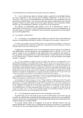 La inmutabilidad del acto administrativo que genera derechos subjetivos
36. — Aun la doctrina que admite el principio amplio y general de revocabilidad introduce
una reserva importante a favor del acto que ha implicado “adquisición” de derechos por los
particulares. Para ese caso, la inmutabilidad del acto administrativo se ha considerado como una
garantía para el administrado, o sea, como una restricción contra la administración, que no puede
extinguir ni alterar sus actos cuando de éstos han surgido derechos a favor del primero. Parece,
entonces, que la inmutabilidad es oponible a la administración por el particular.
Sin embargo, la inmutabilidad juega también a favor de la administración “contra” el
administrado, en forma tal que a veces la administración puede invocar la inmutabilidad de sus
actos para negarse a retirarlos o modificarlos frente al particular que pretende su revisión después
que el acto ha quedado firme.
La “cosa juzgada” administrativa
37. — La doctrina y la jurisprudencia han acuñado una expresión harto controvertida para
destacar esa inmutabilidad, utilizando el vocablo y el concepto de cosa juzgada “administrativa”.
El término “cosa juzgada” deriva del derecho procesal, en el que denota una cualidad y un efecto de la
sentencia. Trasladado al derecho administrativo, implica que la administración no puede extinguir por sí misma en
sede administrativa ciertos actos emitidos por ella.

Aceptado que en determinados casos el acto administrativo porta el carácter de inmutable en
sede administrativa, conviene agregar que esa inmutabilidad puede ser allanada a veces en sede
judicial. Cuando el acto es inmutable en sede administrativa, pero mutable en sede judicial, se
dice que produce cosa juzgada formal (en sede administrativa); y cuando además de ser inmutable
en sede administrativa es también inmutable en sede judicial, se dice que produce cosa juzgada
“formal” y “material”.
38. — La Corte Suprema ha exigido una serie de recaudos para investir el acto administrativo de la
inmutabilidad equivalente a la “cosa juzgada administrativa”. Ellos son: a) que el acto sea individual y concreto, y
ello porque la inmutabilidad sólo resguarda actos que crean derechos subjetivos, y no derecho objetivo (por eso,
los reglamentos son derogables); b) que el acto proceda de la administración activa; c) que se haya emitido en uso
de actividades regladas (quedando excluido, en consecuencia, el que deriva de facultades discrecionales); d) que
del acto derive un derecho subjetivo a favor del particular; e) que el acto sea regular (y lo es, para la Corte, aunque
presente ciertos vicios que no sean graves; así, son regulares los actos afectados de nulidad relativa, pero son
irregulares los afectados de nulidad absoluta; se trata pues, del grado de invalidez del acto); f) que el acto cause
estado, lo que significa que sea definitivo e insusceptible de recurso administrativo alguno.
De la jurisprudencia de la Corte se desprende que el favor de la cosa juzgada administrativa no se reconoce a
actos cumplidos en uso de facultades discrecionales, ni a actos viciados de nulidad absoluta, todos los cuales
pueden ser extinguidos por la administración en sede administrativa.
Este lineamiento fue objeto de retoques en el caso “Villegas Andrés W.”, fallado por la Corte el 8 de agosto
de 1974. En él dijo que: a) sólo puede hablarse de “cosa juzgada” en relación con la actividad jurisdiccional de la
administración, y no cuando la administración cumple actos “de ejecución” (en el caso la Corte entendió que el
acto de otorgamiento de una jubilación era de ejecución y no jurisdiccional y que, por ende, no tenía la fuerza de
la cosa juzgada); b) el principio de la “cosa juzgada administrativa” no es absoluto ni tiene carácter de
irrevocabilidad definitiva; c) el poder administrador puede volver sobre lo ya “juzgado” por él cuando se trata de
corregir sus propios errores y lo que revisa no perjudica derechos de los particulares (diríamos nosotros que
puede revisar para beneficiar, pero no para perjudicar esos derechos).

39. — A la jurisprudencia tradicional de la Corte le formulamos cierta crítica.
En primer lugar, por el mero hecho de que un acto sea discrecional, no nos parece que sea
revocable. En segundo lugar, la nulidad absoluta tampoco parece suficiente para su revocabilidad;
creemos, más bien, que esa nulidad permite ser demandada judicialmente por la administración en
cualquier tiempo, por ser imprescriptible.
En resumen, nuestro criterio es el siguiente: a) en caso de “nuli-dad absoluta”, hay cosa
juzgada administrativa (formal), pero la nulidad puede declararse judicialmente sin prescripción
de la acción (no hay cosa juzgada material); dicho en otros términos, hay inmutabilidad en sede

 