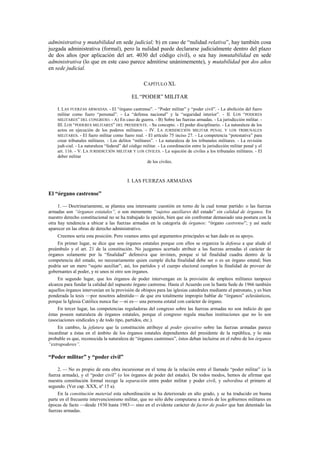 administrativa y mutabilidad en sede judicial; b) en caso de “nulidad relativa”, hay también cosa
juzgada administrativa (formal), pero la nulidad puede declararse judicialmente dentro del plazo
de dos años (por aplicación del art. 4030 del código civil), o sea hay inmutabilidad en sede
administrativa (lo que en este caso parece admitirse unánimemente), y mutabilidad por dos años
en sede judicial.
CAPÍTULO XL
EL “PODER” MILITAR
I. LAS FUERZAS ARMADAS. - El “órgano castrense”. - “Poder militar” y “poder civil”. - La abolición del fuero
militar como fuero “personal”. - La “defensa nacional” y la “seguridad interior”. - II. LOS “PODERES
MILITARES” DEL CONGRESO. - A) En caso de guerra. - B) Sobre las fuerzas armadas. - La jurisdicción militar. III. LOS “PODERES MILITARES” DEL PRESIDENTE. - Su concepto. - El poder disciplinario. - La naturaleza de los
actos en ejecución de los poderes militares. - IV. LA JURISDICCIÓN MILITAR PENAL Y LOS TRIBUNALES
MILITARES. - El fuero militar como fuero real. - El artículo 75 inciso 27. - La competencia “potestativa” para
crear tribunales militares. - Los delitos “militares”. - La naturaleza de los tribunales militares. - La revisión
judi-cial. - La naturaleza “federal” del código militar. - La coordinación entre la jurisdicción militar penal y el
art. 116. - V. LA JURISDICCIÓN MILITAR Y LOS CIVILES. - La sujeción de civiles a los tribunales militares. - El
deber militar
de los civiles.

I. LAS FUERZAS ARMADAS

El “órgano castrense”
1. — Doctrinariamente, se plantea una interesante cuestión en torno de la cual tomar partido: o las fuerzas
armadas son “órganos estatales”, o son meramente “sujetos auxiliares del estado” sin calidad de órganos. En
nuestro derecho constitucional no se ha trabajado la opción, bien que sin confrontar demasiado una postura con la
otra hay tendencia a ubicar a las fuerzas armadas en la categoría de órganos: “órgano castrense”; y así suele
aparecer en las obras de derecho administrativo.
Creemos seria esta posición. Pero veamos antes qué argumentos principales se han dado en su apoyo.
En primer lugar, se dice que son órganos estatales porque con ellos se organiza la defensa a que alude el
preámbulo y el art. 21 de la constitución. No juzgamos acertado atribuir a las fuerzas armadas el carácter de
órganos solamente por la “finalidad” defensiva que invisten, porque si tal finalidad cuadra dentro de la
competencia del estado, no necesariamente quien cumple dicha finalidad debe ser o es un órgano estatal; bien
podría ser un mero “sujeto auxiliar”; así, los partidos y el cuerpo electoral cumplen la finalidad de proveer de
gobernantes al poder, y ni unos ni otro son órganos.
En segundo lugar, que los órganos de poder intervengan en la provisión de empleos militares tampoco
alcanza para fundar la calidad del supuesto órgano castrense. Hasta el Acuerdo con la Santa Sede de 1966 también
aquellos órganos intervenían en la provisión de obispos para las iglesias catedrales mediante el patronato, y es bien
ponderada la tesis —por nosotros admitida— de que era totalmente impropio hablar de “órganos” eclesiásticos,
porque la Iglesia Católica nunca fue —ni es— una persona estatal con carácter de órgano.
En tercer lugar, las competencias reguladoras del congreso sobre las fuerzas armadas no son indicio de que
éstas poseen naturaleza de órganos estatales, porque el congreso regula muchas instituciones que no lo son
(asociaciones sindicales y de todo tipo, partidos, etc.).
En cambio, la jefatura que la constitución atribuye al poder ejecutivo sobre las fuerzas armadas parece
incardinar a éstas en el ámbito de los órganos estatales dependientes del presidente de la república, y lo más
probable es que, reconocida la naturaleza de “órganos castrenses”, éstos deban incluirse en el rubro de los órganos
“extrapoderes”.

“Poder militar” y “poder civil”
2. — No es propio de esta obra incursionar en el tema de la relación entre el llamado “poder militar” (o la
fuerza armada), y el “poder civil” (o los órganos de poder del estado). De todos modos, hemos de afirmar que
nuestra constitución formal recoge la separación entre poder militar y poder civil, y subordina el primero al
segundo. (Ver cap. XXX, nº 15 a).
En la constitución material esta subordinación se ha deteriorado en alto grado, y se ha traducido en buena
parte en el frecuente intervencionismo militar, que no sólo debe computarse a través de los gobiernos militares en
épocas de facto —desde 1930 hasta 1983— sino en el evidente carácter de factor de poder que han detentado las
fuerzas armadas.

 