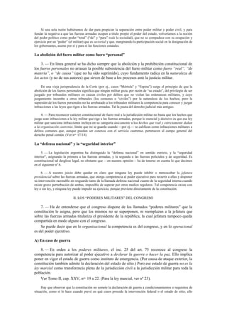 Si una sola razón hubiéramos de dar para propiciar la separación entre poder militar y poder civil, y para
fundar la negativa a que las fuerzas armadas ocupen a título propio el poder del estado, volveríamos a la noción
del poder político como poder “total” (“de” y “para” toda la sociedad), que no se compadece con su ocupación y
ejercicio por un “poder” (el militar) que es sectorial y que, marginando la participación social en la designación de
los gobernantes, asume por sí y para sí las funciones estatales.

La abolición del fuero militar como fuero “personal”
3. — En línea general se ha dicho siempre que la abolición y la prohibición constitucional de
los fueros personales no arrasan la posible subsistencia del fuero militar como fuero “real”, “de
materia”, o “de causa” (que no ha sido suprimido), cuyo fundamento radica en la naturaleza de
los actos (y no de sus autores) que sirven de base a los procesos ante la justicia militar.
De una vieja jurisprudencia de la Corte (por ej., casos “Mórtola” y “Espina”) surge el principio de que la
abolición de los fueros personales significa que ningún militar goza, por razón de “su estado”, del privilegio de ser
juzgado por tribunales militares en causas civiles por delitos que no violan las ordenanzas militares, y cuyo
juzgamiento incumbe a otros tribunales (los comunes o “civiles”) por la naturaleza de los hechos; pero la
supresión de los fueros personales no ha arrebatado a los tribunales militares la competencia para conocer y juzgar
infracciones a las leyes que rigen a las fuerzas armadas. Tal la pauta del derecho judicial más antiguo.
4. — Para reconocer carácter constitucional de fuero real a la jurisdicción militar no basta que los hechos que
juzga sean infracciones a la ley militar que rige a las fuerzas armadas, porque lo esencial y decisivo es que esa ley
militar que sanciona infracciones incluya en su categoría únicamente a los hechos que real y estrictamente dañan
a la organización castrense, límite que no se guarda cuando —por ej.— se califican como infracciones militares a
delitos comunes que, aunque puedan ser conexos con el servicio castrense, pertenecen al campo general del
derecho penal común. (Ver nos. 17/18).

La “defensa nacional” y la “seguridad interior”
5. — La legislación argentina ha distinguido la “defensa nacional” en sentido estricto, y la “seguridad
interior”, asignando la primera a las fuerzas armadas, y la segunda a las fuerzas policiales y de seguridad. Es
constitucional tal desglose legal, no obstante que —en nuestra opinión— ha de tenerse en cuenta lo que decimos
en el siguiente nº 6.
6. — A nuestro juicio debe quedar en claro que ninguna ley puede inhibir o menoscabar la jefatura
presidencial sobre las fuerzas armadas, que otorga competencia al poder ejecutivo para recurrir a ellas y disponer
su intervención razonable en resguardo tanto de la llamada defensa nacional cuanto de la seguridad interna cuando
existe grave perturbación de ambas, imposible de superar por otros medios regulares. Tal competencia existe con
ley o sin ley, y ninguna ley puede impedir su ejercicio, porque proviene directamente de la constitución.

II. LOS “PODERES MILITARES” DEL CONGRESO

7. — Ha de entenderse que el congreso dispone de los llamados “poderes militares” que la
constitución le asigna, pero que los mismos no se superponen, ni reemplazan a la jefatura que
sobre las fuerzas armadas titulariza el presidente de la república, la cual jefatura tampoco queda
compartida en modo alguno con el congreso.
Se puede decir que en lo organizacional la competencia es del congreso, y en lo operacional
es del poder ejecutivo.
A) En caso de guerra
8. — En orden a los poderes militares, el inc. 25 del art. 75 reconoce al congreso la
competencia para autorizar al poder ejecutivo a declarar la guerra o hacer la paz. Ello implica
poner en vigor el estado de guerra como instituto de emergencia. (Por causa de ataque exterior, la
constitución también admite la declaración del estado de sitio.) Pero ese estado de guerra no es la
ley marcial como transferencia plena de la jurisdicción civil a la jurisdicción militar para toda la
población.
Ver Tomo II, cap. XXV, nos. 19 a 22. (Para la ley marcial, ver nº 23).
Hay que observar que la constitución no somete la declaración de guerra a condicionamientos o requisitos de
situación, como sí lo hace cuando prevé en qué casos procede la intervención federal o el estado de sitio; ello

 