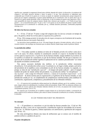 significa que, respetada la competencia formal antes referida, depende del criterio, la discreción y la prudencia del
congreso y del poder ejecutivo declarar o hacer la guerra, y la paz. Esta advertencia es importante para
comprender que el hecho de la guerra en sí mismo no puede ser reputado inconstitucional, porque dispuesta la
guerra por los órganos competentes, la guerra queda habilitada por la constitución. Esto no quiere decir que en
ocasión de la guerra quede permitido violar la constitución, ni que los poderes de guerra sean superiores a ella, o
sean susceptibles de usarse de cualquier manera. Quede claro, entonces, que la guerra —o el “hecho de que haya
guerra”— no es inconstitucional, pero “lo que se hace” en la guerra en uso de poderes de guerra sí puede resultar
inconstitucional (si la constitución es vulnerada; por ej., violando derechos personales, confiscando propiedad
enemiga, etc.).

B) Sobre las fuerzas armadas
9. — El inc. 27 del art. 75 pone a cargo del congreso fijar las fuerzas armadas en tiempo de
paz y de guerra y dictar las normas para su organización y gobierno.
El inc. 28 le otorga permitir la introducción de tropas extranjeras en el territorio de la nación,
y la salida de fuerzas nacionales fuera de él.
Las provincias tienen prohibido por el art. 126 armar buques de guerra o levantar ejércitos, salvo el caso de
invasión exterior o de un peligro tan inminente que no admite dilación, dando luego cuenta al gobierno federal.

La jurisdicción militar
10. — Una ardua cuestión se plantea en torno de la llamada jurisdicción militar como fuero
real o de causa. En efecto, mientras la constitución concede al congreso la facultad de dictar
normas para la organización y el gobierno de las fuerzas armadas, asigna también al presidente de
la república el carácter de comandante en jefe de las fuerzas armadas. De ahí que se discuta si el
ejercicio de la jurisdicción militar significa la aplicación de los “poderes presidenciales” en virtud
de aquella investidura constitucional.
Nos parece necesario deslindar dos ámbitos: a) la jurisdicción militar meramente
disciplinaria; b) la jurisdicción militar penal. La primera es, sin lugar a dudas, propia y privativa
del presidente de la república como comandante en jefe de las fuerzas armadas. La segunda, no,
porque se trata de una “jurisdicción especial” —al margen del poder judicial— pero al margen
también del poder de mando militar del presidente. La jurisdicción militar “no disciplinaria” —o
sea, la penal— está a cargo de tribunales militares, y emana de la facultad congresional —y no
presidencial— de dictar normas para la organización y el gobierno de las fuerzas armadas; es una
jurisdicción creada por ley, en cumplimiento de competencias constitucionales, para establecer la
constitución, organización, competencia y procedimiento de los tribunales militares.
11. — El ejercicio de la jurisdicción militar penal por los tribunales militares que la ley establece, no tiene,
pues, ningún carácter de subordinación a la jefatura militar del presidente. Desde 1984, las sentencias militares son
susceptibles de recurso judicial ante tribunales federales distintos de la Corte, sin perjuicio del eventual recurso
extraordinario posterior. (Ver nº 21).
Por supuesto que el presidente de la república siempre dispuso de su facul-tad de indulto y conmutación de
penas respecto de las sentencias militares, pero nunca le hemos reconocido la atribución de revisarlas, reformarlas
ni alterarlas.
III. LOS “PODERES MILITARES” DEL PRESIDENTE

Su concepto
12. — El presidente es comandante en jefe de todas las fuerzas armadas (inc. 12 del art. 99).
Dispone de ellas y corre con su orga-nización y distribución según las necesidades de la nación,
dice el inc. 14. Declara la guerra y ordena represalias con autorización y aprobación del congreso
(art. 99 inc. 15).
De estas prerrogativas dimana una masa de atribuciones que se conoce con el nombre de
poderes militares y poderes de guerra.
El poder disciplinario

 
