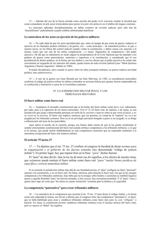13. — Además del uso de la fuerza armada como auxiliar del poder civil, conviene resaltar la facultad que
como comandante en jefe asiste al presidente para ejercer el poder disciplinario en el ámbito del órgano castrense.
La sanciones aplicadas disciplinariamente no deben eximirse de revisión judicial, pero sólo han de
“descalificarse” judicialmente cuando exhiben arbitrariedad manifiesta

La naturaleza de los actos en ejercicio de los poderes militares
14. — No cabe duda de que los actos presidenciales que, tanto en tiempo de paz como de guerra, traducen el
ejercicio de los llamados poderes militares y de guerra, son —como principio— de naturaleza política, lo que, a
nuestro juicio, no los libera del control judicial cuando violan la constitución, y deben usarse con sujeción a la
misma, como que son una de las tantas competencias —o mejor, fragmentos de competencia— del poder
ejecutivo. De ahí que no admitamos en modo alguno la jurisprudencia de la Corte Suprema que ha reputado a los
poderes de guerra como preexistentes, anteriores y superiores a la constitución; y considerado que el uso
presidencial de dichos poderes, en la forma, por los medios y con los efectos que el poder ejecutivo ha creído más
conveniente en resguardo de los intereses del estado, queda exento de toda revisión judicial (caso “Merk Química
Argentina c/Nación Argentina”, fallado en 1948).
El poder disciplinario, salvo cuando se ejerce sobre las altas jerarquías militares, no parece traducir actividad
política, sino administrativa.
15. — A raíz de la guerra con Gran Bretaña por las Islas Malvinas, en 1982, se consideraron justiciables
conforme al código de justicia militar los delitos cometidos en acciones bélicas por quienes fueron responsables de
su conducción y realización a causa de su investidura castrense.

IV. LA JURISDICCION MILITAR PENAL Y LOS
TRIBUNALES MILITARES

El fuero militar como fuero real
16. — Aceptamos el encuadre constitucional que se ha hecho del fuero militar como fuero real, subsistente,
por ende, pese a la supresión de los fueros personales. (Ver nº 3). El fuero real, de materia, o de causa, es una
jurisdicción que juzga a determinadas personas en razón de la cuestión o materia sobre la que versa el juicio, y no
en razón de la persona. El fuero real implica, entonces, que esa persona, en virtud de la “materia” no va a ser
juzgada por los tribunales comunes. Pero no es un privilegio personal otorgado a quien es así juzgado, ni se dirige
a diferenciarlo del resto de los justiciables.
Aquí radica el meollo de la cuestión, porque nos hemos dado cuenta de que la ley puede extralimitar el
sentido estrictamente constitucional del fuero real cuando atribuye competencia a los tribunales militares; o, lo que
es lo mismo, que puede incluir indebidamente en esta competencia cuestiones que no responden realmente a la
naturaleza excepcional del fuero real (materia militar).

El artículo 75 inciso 27
17. — Ya dijimos que el art. 75 inc. 27 confiere al congreso la facultad de dictar normas para
la organización y el gobierno de las fuerzas armadas (ley denominada “código de justicia
militar”). En primer lugar, hay que reparar bien en la frase “para” dichas fuerzas.
El “para” da idea del fin. Que la ley ha de tener ese fin significa, a los efectos de nuestro tema,
que solamente puede instituir el fuero militar como fuero real “para” tutelar bienes jurídicos de
específica y estricta naturaleza militar.
Si se extiende la jurisdicción militar más allá de esa finalidad precisa, el “plus” configura un fuero “personal”
opuesto a la constitución, y no un fuero real. No basta, entonces, para detectar al fuero real, con que la ley otorgue
competencia a los tribunales castrenses; hace falta que no la otorgue sobre hechos o cuestiones (y también lugares)
ajenos a aquella finalidad “para” las fuerzas armadas; si hay exceso, hay inconstitucionalidad. Y el “para” viene a
querer decir algo así como que “las afecte en cuanto institución” existente para la defensa y la seguridad.

La competencia “potestativa” para crear tribunales militares
18. — La naturaleza de la competencia que acuerda el art. 75 inc. 27 para dictar el código militar, y la forma
como está redactada la norma, nos llevan a afirmar que el congreso tiene una competencia “potestativa”, es decir,
que se halla habilitado para crear y establecer tribunales militares como fuero real, pero no está “obligado” a
hacerlo. En suma, la constitución permite establecer tribunales militares (con el alcance estricto del fuero real),
pero no impone el “deber” de exigirlos.

 