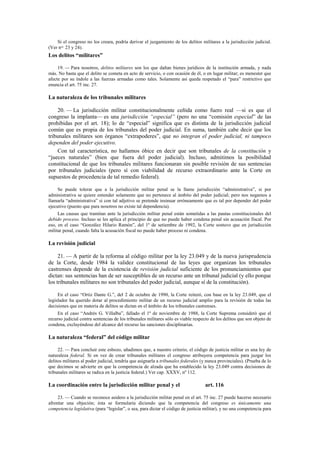 Si el congreso no los creara, podría derivar el juzgamiento de los delitos militares a la jurisdicción judicial.
(Ver nos. 23 y 24).

Los delitos “militares”
19. — Para nosotros, delitos militares son los que dañan bienes jurídicos de la institución armada, y nada
más. No basta que el delito se cometa en acto de servicio, o con ocasión de él, o en lugar militar; es menester que
afecte por su índole a las fuerzas armadas como tales. Solamente así queda respetado el “para” restrictivo que
enuncia el art. 75 inc. 27.

La naturaleza de los tribunales militares
20. — La jurisdicción militar constitucionalmente ceñida como fuero real —si es que el
congreso la implanta— es una jurisdicción “especial” (pero no una “comisión especial” de las
prohibidas por el art. 18); lo de “especial” significa que es distinta de la jurisdicción judicial
común que es propia de los tribunales del poder judicial. En suma, también cabe decir que los
tribunales militares son órganos “extrapoderes”, que no integran el poder judicial, ni tampoco
dependen del poder ejecutivo.
Con tal característica, no hallamos óbice en decir que son tribunales de la constitución y
“jueces naturales” (bien que fuera del poder judicial). Incluso, admitimos la posibilidad
constitucional de que los tribunales militares funcionaran sin posible revisión de sus sentencias
por tribunales judiciales (pero sí con viabilidad de recurso extraordinario ante la Corte en
supuestos de procedencia de tal remedio federal).
Se puede tolerar que a la jurisdicción militar penal se la llame jurisdicción “administrativa”, si por
administrativa se quiere entender solamente que no pertenece al ámbito del poder judicial; pero nos negamos a
llamarla “administrativa” si con tal adjetivo se pretende insinuar erróneamente que es tal por depender del poder
ejecutivo (puesto que para nosotros no existe tal dependencia).
Las causas que tramitan ante la jurisdicción militar penal están sometidas a las pautas constitucionales del
debido proceso. Incluso se les aplica el principio de que no puede haber condena penal sin acusación fiscal. Por
eso, en el caso “González Hilario Ramón”, del 1º de setiembre de 1992, la Corte sostuvo que en jurisdicción
militar penal, cuando falta la acusación fiscal no puede haber proceso ni condena.

La revisión judicial
21. — A partir de la reforma al código militar por la ley 23.049 y de la nueva jurisprudencia
de la Corte, desde 1984 la validez constitucional de las leyes que organizan los tribunales
castrenses depende de la existencia de revisión judicial suficiente de los pronunciamientos que
dictan: sus sentencias han de ser susceptibles de un recurso ante un tribunal judicial (y ello porque
los tribunales militares no son tribunales del poder judicial, aunque sí de la constitución).
En el caso “Ortiz Dante G.”, del 2 de octubre de 1990, la Corte reiteró, con base en la ley 23.049, que el
legislador ha querido dotar al procedimiento militar de un recurso judicial amplio para la revisión de todas las
decisiones que en materia de delitos se dictan en el ámbito de los tribunales castrenses.
En el caso “Andrés G. Villalba”, fallado el 1º de noviembre de 1988, la Corte Suprema consideró que el
recurso judicial contra sentencias de los tribunales militares sólo es viable respecto de los delitos que son objeto de
condena, excluyéndose del alcance del recurso las sanciones disciplinarias.

La naturaleza “federal” del código militar
22. — Para concluir este esbozo, añadimos que, a nuestro criterio, el código de justicia militar es una ley de
naturaleza federal. Si en vez de crear tribunales militares el congreso atribuyera competencia para juzgar los
delitos militares al poder judicial, tendría que asignarla a tribunales federales (y nunca provinciales). (Prueba de lo
que decimos se advierte en que la competencia de alzada que ha establecido la ley 23.049 contra decisiones de
tribunales militares se radica en la justicia federal.) Ver cap. XXXV, nº 112.

La coordinación entre la jurisdicción militar penal y el

art. 116

23. — Cuando se reconoce asidero a la jurisdicción militar penal en el art. 75 inc. 27 puede hacerse necesario
afrontar una objeción; ésta se formularía diciendo que la competencia del congreso es únicamente una
competencia legislativa (para “legislar”, o sea, para dictar el código de justicia militar), y no una competencia para

 