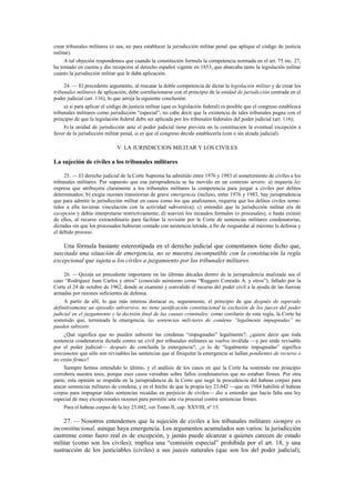 crear tribunales militares (o sea, no para establecer la jurisdicción militar penal que aplique el código de justicia
militar).
A tal objeción respondemos que cuando la constitución formula la competencia normada en el art. 75 inc. 27,
ha tomado en cuenta y dio recepción al derecho español vigente en 1853, que abarcaba tanto la legislación militar
cuanto la jurisdicción militar que le daba aplicación.
24. — El precedente argumento, al rescatar la doble competencia de dictar la legislación militar y de crear los
tribunales militares de aplicación, debe correlacionarse con el principio de la unidad de jurisdicción centrada en el
poder judicial (art. 116), lo que arroja la siguiente conclusión:
a) si para aplicar el código de justicia militar (que es legislación federal) es posible que el congreso establezca
tribunales militares como jurisdicción “especial”, no cabe decir que la existencia de tales tribunales pugna con el
principio de que la legislación federal debe ser aplicada por los tribunales federales del poder judicial (art. 116);
b) la unidad de jurisdicción ante el poder judicial tiene prevista en la constitución la eventual excepción a
favor de la jurisdicción militar penal, si es que el congreso decide establecerla (con o sin alzada judicial).

V. LA JURISDICCION MILITAR Y LOS CIVILES

La sujeción de civiles a los tribunales militares
25. — El derecho judicial de la Corte Suprema ha admitido entre 1976 y 1983 el sometimiento de civiles a los
tribunales militares. Por supuesto que esa jurisprudencia se ha movido en un contexto severo: a) requería ley
expresa que atribuyera claramente a los tribunales militares la competencia para juzgar a civiles por delitos
determinados; b) exigía razones transitorias de grave emergencia (incluso, entre 1976 y 1983, hay jurisprudencia
que para admitir la jurisdicción militar en casos como los que analizamos, requería que los delitos civiles sometidos a ella tuvieran vinculación con la actividad subversiva); c) entendió que la jurisdicción militar era de
excepción y debía interpretarse restrictivamente; d) suavizó los recaudos formales (o procesales), o hasta eximió
de ellos, al recurso extraordinario para facilitar la revisión por la Corte de sentencias militares condenatorias,
dictadas sin que los procesados hubieran contado con asistencia letrada, a fin de resguardar al máximo la defensa y
el debido proceso.

Una fórmula bastante estereotipada en el derecho judicial que comentamos tiene dicho que,
suscitada una situación de emergencia, no se muestra incompatible con la constitución la regla
excepcional que sujeta a los civiles a juzgamiento por los tribunales militares.
26. — Quizás un precedente importante en las últimas décadas dentro de la jurisprudencia analizada sea el
caso “Rodríguez Juan Carlos y otros” (conocido asimismo como “Ruggero Conrado A. y otros”), fallado por la
Corte el 24 de octubre de 1962, donde se examinó y convalidó el recurso del poder civil a la ayuda de las fuerzas
armadas por razones suficientes de defensa.
A partir de allí, lo que más interesa destacar es, seguramente, el principio de que después de superado
definitivamente un episodio subversivo, no tiene justificación constitucional la exclusión de los jueces del poder
judicial en el juzgamiento y la decisión final de las causas criminales; como corolario de esta regla, la Corte ha
sostenido que, terminada la emergencia, las sentencias mili-tares de condena “legalmente impugnadas” no
pueden subsistir.
¿Qué significa que no pueden subsistir las condenas “impugnadas” legalmente?; ¿quiere decir que toda
sentencia condenatoria dictada contra un civil por tribunales militares se vuelve inválida —y por ende revisable
por el poder judicial— después de concluida la emergencia?; ¿o lo de “legalmente impugnadas” significa
únicamente que sólo son revisables las sentencias que al finiquitar la emergencia se hallan pendientes de recurso o
no están firmes?
Siempre hemos entendido lo último, y el análisis de los casos en que la Corte ha sostenido ese principio
corrobora nuestra tesis, porque esos casos versaban sobre fallos condenatorios que no estaban firmes. Por otra
parte, esta opinión se respalda en la jurisprudencia de la Corte que negó la procedencia del habeas corpus para
atacar sentencias militares de condena, y en el hecho de que la propia ley 23.042 —que en 1984 habilitó el habeas
corpus para impugnar tales sentencias recaídas en perjuicio de civiles— dio a entender que hacía falta una ley
especial de muy excepcionales razones para permitir una vía procesal contra sentencias firmes.
Para el habeas corpus de la ley 23.042, ver Tomo II, cap. XXVIII, nº 15.

27. — Nosotros entendemos que la sujeción de civiles a los tribunales militares siempre es
inconstitucional, aunque haya emergencia. Los argumentos acumulados son varios: la jurisdicción
castrense como fuero real es de excepción, y jamás puede alcanzar a quienes carecen de estado
militar (como son los civiles); implica una “comisión especial” prohibida por el art. 18, y una
sustracción de los justiciables (civiles) a sus jueces naturales (que son los del poder judicial);

 