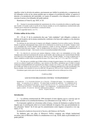 significa violar la división de poderes, precisamente por inhibir la jurisdicción y competencia de
los tribunales civiles en las causas penales que se asignan a la jurisdicción militar; se agravia el
derecho a la jurisdicción del justiciable, en cuanto al someterlo a los tribunales militares se le
cercena el acceso a los tribunales del poder judicial.
Remitimos al Tomo II, cap. XXV, nº 24.
28. — Sostener la inconstitucionalidad del sometimiento de civiles a la jurisdicción militar no significa negar
que el poder civil pueda acudir al auxilio de las fuerzas armadas en uso de competencias constitucionales para
contener graves situaciones de desórdenes o conmoción interna.
(Para la seguridad interior, ver nº 5).

El deber militar de los civiles
29. — El art. 21 de la constitución dice que “todo ciudadano” está obligado a armarse en
defensa de la patria y de la misma constitución, conforme a las leyes del congreso y a los decretos
del poder ejecutivo.
No inferimos de esta norma que el congreso esté obligado a implantar el servicio militar coactivo. De hecho,
durante un período suficientemente largo a partir de la constitución no existió ley en tal sentido. Tampoco existe
en la actualidad (ley 24.429). Siempre fuimos propensos a abolir el servicio obligatorio, y pensamos que su
subsistencia hasta hace poco tiempo —una vez desapa-recidos los motivos y fines con que razonablemente se lo
impuso a comienzos de siglo— hizo incurrir a la ley en inconstitucionalidad sobreviniente.
30. — La objeción de conciencia por razones religiosas o éticas, esté o no contemplada en la ley, debe
respetarse para eximir de la prestación del servicio; en tal sentido, cabe recordar que tuvo reconocimiento limitado
en el fallo de la Corte Suprema del 18 de abril de 1989 en el caso “Portillo Alfredo”, en el que se admitió que el
objetor cumpliera su deber militar sin portación de armas. (Ver Tomo I, cap. X, nº 13 b, y cap. XI, nº 18 in fine).
31. — Por más que se considere que el deber militar en tiempo de guerra impone a los civiles que cumplen el
servicio un esfuerzo exigido por la defensa, y que encierra un álea bélica, entendemos que el estado no puede
usufructuar irresponsablemente de la prestación que obliga a asumir a los civiles y, por ende, tiene que responder
por el daño que sufren en acto de servicio, o sea, por el que no hubieran padecido de no estar incorporados a las
fuerzas armadas. Así lo decidió la Corte en su fallo del 5 de agosto de 1986 en el Caso “Günther Fernando R.”.
Extendemos igual criterio para el caso de prestación voluntaria del servicio militar por los civiles.

CAPÍTULO XLI
LOS NUEVOS ORGANOS DE CONTROL “EXTRAPODERES”
Introducción. - I. LA AUDITORÍA GENERAL DE LA NACIÓN. - El diseño del órgano. - Las ambigüedades y las
dudas. - La naturaleza de la Auditoría. - El control desde un partido de oposición. - La competencia de la
Auditoría. - La denominación del órgano. - Las dos funciones en el art. 85. - Las áreas sujetas al control. - II.
EL DEFENSOR DEL PUEBLO. - El diseño del órgano. - Las competencias. - La legitimación procesal. - Las áreas
sujetas a control. - El control de “funciones administrativas públicas”. - El ámbito federal de actuación. - El juicio valorativo.

Introducción
1. — La reforma constitucional de 1994 incorporó al texto algunos nuevos controles que no
estaban incluidos en la constitución histórica. Los esbozamos en el cap. XXX, nos. 44 y 47.
En el presente capítulo no volveremos sobre el tema, y hemos de limitarnos a explicar los dos
órganos que el constituyente ubicó en el sector dedicado al congreso, bien que personalmente no
los colocamos “dentro” de él sino que los caracterizamos como órganos extrapoderes (ver cap.
XXX, nº 33).
Se trata de la Auditoría General de la Nación y del Defensor del Pueblo.
No dudamos que, con ellos, el Ministerio Público compone una trilogía institucional
novedosa, pero al Ministerio Público lo estudiaremos en el cap. XLIII, dada su proximidad con el
poder judicial.

 