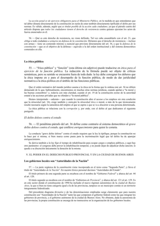 La acción penal es de ejercicio obligatorio para el Ministerio Público, en la medida en que entendamos que
tal deber dimana directamente de la constitución en razón de estar también directamente tipificado el delito por sus
normas. Es válido, además, argüir que es titular posible de la acción cada ciudadano, ya que el párrafo cuarto del
artículo dispone que todos los ciudadanos tienen el derecho de resistencia contra quienes ejecutan los actos de
fuerza enunciados en él.
54. — Qué es este derecho de resistencia, no viene definido. Tal vez cabe ensamblarlo con el art. 21, que
obliga a todo ciudadano a armarse en defensa de la constitución. Diríamos que el derecho de resistencia —incluso
con armas— tiene un contenido mínimo y esencial que proviene directamente del art. 36, y que la defensa de la
constitución —que es el objetivo de la defensa— equivale a la del orden institucional y del sistema democrático
contenidos en ella.

La ética pública
55. — “Etica pública” y “función” (esta última sin adjetivo) puede traducirse en ética para el
ejercicio de la función pública. La redacción de la fórmula puede ser objeto de críticas
semánticas, pero su sentido se encuentra fuera de toda duda: la ley debe consignar los deberes que
la ética impone en y para el desempeño de la función pública, de modo de dar juridicidad
normativa a la ética política en el ámbito de las funciones públicas.
Que el orden normativo del mundo jurídico asuma a la ética en la forma que lo ordena este art. 36 no difiere
demasiado de lo que, habitualmente, encontramos en muchas otras normas jurídicas, cuando apelan a “la moral y
las buenas costumbres” y, todavía con más claridad, cuando el art. 19 de la constitución exime de la autoridad
estatal a las acciones privadas que no ofenden a “la moral pública”.
Hemos interpretado —además— que cuando la constitución abre el acceso a los empleos sin otra condición
que la idoneidad (art. 16), exige también y siem-pre la idoneidad ética o moral, a más de la que técnicamente
resulte necesaria según la naturaleza del empleo al que se aspira o que se va a discernir a una persona determinada.
La ética pública se relaciona con la corrupción y, por ende, con el delito al que dedicamos el siguiente
parágrafo.

El delito doloso contra el estado
56. — El penúltimo párrafo del art. 36 define como contrario al sistema democrático al grave
delito doloso contra el estado, que conlleve enriquecimiento para quien lo cometa.
La conducta “grave delito doloso” contra el estado requiere que la ley la tipifique, porque la constitución no
lo hace por sí misma, si bien marca como pauta para la incriminación legal que tal delito ha de aparejar
enriquecimiento.
Se deriva también a la ley fijar el tiempo de inhabilitación para ocupar cargos o empleos públicos, y aquí hay
otro parámetro: el congreso debe prever la inhabilitación temporal, y no puede dejar de adjudicar dicha sanción; le
queda a su discreción únicamente la duración de la misma.

V. EL PODER EN EL DERECHO PUBLICO PROVINCIAL Y EN LA CIUDAD DE BUENOS AIRES

Los gobiernos locales son “Autoridades de la Nación”
57. — La parte orgánica de la constitución viene incorporada en el texto como “Segunda Parte”, y lleva el
título de “Autoridades de la Nación”. En nuestro léxico personal decimos “Autoridades del Estado”.
El título primero de esta segunda parte se encabeza con el nombre de “Gobierno Federal” y abarca del art. 44
al art. 120.
El título segundo se encabeza con el nombre de “Gobiernos de Provincia”, y abarca del art. 121 al art. 129. Es
en este sector donde el constituyente de 1994 ha incluido el nuevo régimen autonómico de la ciudad de Buenos
Aires, la que si bien no tiene categoría igual a la de las provincias, tampoco es un municipio común ni un territorio
íntegramente federalizado.
Del precedente diagrama divisorio y de las denominaciones empleadas surge claramente que para nuestra
constitución son “Autoridades de la Nación” tanto las que componen el gobierno federal como las que integran los
gobiernos de provincia, y el gobierno autónomo de la ciudad de Buenos Aires. No obstante, dada la autonomía de
las provincias, la propia constitución se encarga de no inmiscuirse en la organización de los gobiernos locales.

 