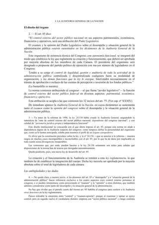 I. LA AUDITORIA GENERAL DE LA NACION

El diseño del órgano
2. — El art. 85 dice:
“El control externo del sector público nacional en sus aspectos patrimoniales, económicos,
financieros y operativos, será una atribución del Poder Legislativo.
El examen y la opinión del Poder Legislativo sobre el desempeño y situación general de la
administración pública estarán sustentados en los dictámenes de la Auditoría General de la
Nación.
Este organismo de asistencia técnica del Congreso, con autonomía funcional, se integrará del
modo que establezca la ley que reglamenta su creación y funcionamiento, que deberá ser aprobada
por mayoría absoluta de los miembros de cada Cámara. El presidente del organismo será
designado a propuesta del partido político de oposición con ma-yor número de legisladores en el
Congreso.
Tendrá a su cargo el control de legalidad, gestión y auditoría de toda la actividad de la
administración pública centralizada y descentralizada cualquiera fuera su modalidad de
organización, y las demás funciones que la ley le otorgue. Intervendrá necesariamente en el
trámite de aprobación o rechazo de las cuentas de percepción e inversión de los fondos públicos.”
(La bastardilla es nuestra).
La norma comienza atribuyendo al congreso —al que llama “po-der legislativo”— la función
de control externo del sector público feder-al en diversos aspectos: patrimonial, económico,
financiero y opera-tivo.
Esta atribución se acopla a las que contienen los 32 incisos del art. 75. (Ver cap. nº XXXIV).
De inmediato aparece la Auditoría General de la Nación, en cuyos dictámenes se sustentarán
tanto el examen como la opinión del congreso sobre el desempeño y la situación general de la
administración pública.
3. — Ya antes de la reforma de 1994, la ley 24.156 había creado la Auditoría General, asignándole la
naturaleza de “ente de control externo del sector público nacional, dependiente del congreso nacional”, y con
calidad de “personería jurídica propia e independencia funcional”.
Este diseño institucional no concuerda con el que ahora impone el art. 85, porque esta norma no alude a
dependencia alguna de la Auditoría respecto del congreso, como tampoco define la personalidad del organismo
que, como ya lo hemos anticipado, exhibe para nosotros el perfil de un órgano extrapoderes.
Es obvio que la constitución prevalece sobre la ley, y la nº 24.156 —que es anterior a la reforma— muestra
rasgos en muchos casos incompatibles e inconciliables con el art. 85, por lo que ha de darse por inaplicable en
todo cuanto acusa divergencias insuperables.
Las remisiones que, por ende, puedan hacerse a la ley 24.156 solamente son útiles para señalar qué
disposiciones de la misma han de tenerse por derogadas automáticamente.
Queda pendiente, pues, una nueva ley de desarrollo del art. 85.

La creación y el funcionamiento de la Auditoría se remiten a esta ley reglamentaria, la que
también ha de establecer la integración del cuerpo. Dicha ley necesita ser aprobada por la mayoría
absoluta sobre el total de legisladores de cada cámara.
Las ambigüedades y las dudas
4. — No queda claro, a nuestro juicio, si las alusiones del art. 85 a “desempeño” y a “situación general de la
administración pública” hacen referencia exclusiva a los cuatro aspectos cuyo control externo pertenece al
congreso, o si pueden interpretarse como proyectando el “examen” y la “opinión” a otros distintos, que también
admiten considerarse como parte del desempeño y la situación general de la administración.
No hay que olvidar que el párrafo cuarto del mismo art. 85 habilita al congreso para conferir a la Auditoría
otras funciones en la ley reglamentaria.
Parece tolerable la sinonimia entre “control” y “examen-opinión”, porque al examinar y opinar se ejerce
control, pero en seguida vuelve el vocabulario distinto: empieza con “sector público nacional”, y luego continúa

 