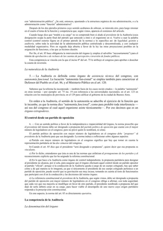 con “administración pública”. ¿Se está, entonces, apuntando a la estructura orgánica de esa administración, o a la
administración como “función” administrativa?
Después de los dos párrafos primeros cuyo sentido acabamos de esbozar, se intercala otro, para luego retomar
en el cuarto el tema de la función y competencia que, según vimos, aparecía al comienzo del artículo.
Cuando luego dice que “tendrá a su cargo” no se comprende bien si alude al presidente de la Auditoría (cuya
designación ocupa la parte final del párrafo que antecede a éste) o al organismo en sí. Vuelve a usar la palabra
control (control externo figura en el primer párrafo de la norma) y lo especifica así: de legalidad, gestión y
auditoría, sobre toda la actividad de la administración pública centralizada y descentralizada, y con cualquier
modalidad organizativa. Pero en seguida deja abierta a favor de la ley las otras proyecciones posibles en la
asignación de funciones, a las que ya hicimos alusión.
Por fin, el art. 85 hace obligatoria la intervención del órgano (y emplea el adverbio “necesariamente”) para el
trámite de aprobación o de rechazo de las cuentas de percepción e inversión de fondos públicos.
Esta competencia se vincula con la que el inciso 8º del art. 75 le atribuye al congreso para aprobar o desechar
la cuneta de inversión.

La naturaleza de la Auditoría
5. — La Auditoría es definida como órgano de asistencia técnica del congreso, con
autonomía funcional. La locución “autonomía fun-cional” se emplea también para caracterizar al
Defensor del Pueblo en el art. 86, y al Ministerio Público en el art. 120.
Sabemos que la reforma ha incorporado —también fuera de los casos recién citados— la palabra “autonomía”
en otras normas —por ejemplo: art. 75 inc. 19 con referencia a las universidades nacionales; en el art. 123 en
relación con los municipios de provincia; en el 129 para calificar al gobierno de la ciudad de Buenos Aires.

En orden a la Auditoría, el sentido de la autonomía se adscribe al ejercicio de la función que
le incumbe, ya que la norma dice “autonomía funcional”, como para prohibir toda interferencia —
así sea del congreso al cual aquel organismo asiste técnicamente—. Por eso decimos que es un
órgano extrapoderes.
El control desde un partido de oposición
6. — Con un sentido político a favor de la independencia e imparcialidad del órgano, la norma prescribe que
el presidente del mismo debe ser designado a propuesta del partido político de oposición que cuente con el mayor
número de legisladores en el congreso; pero no prevé quién lo nombrará, ni cómo.
El partido político de oposición con mayor número de legisladores en el congreso debe “proponer” al
presidente de la Auditoría para que sea designado. La norma induce a reflexionar sobre algunos aspectos.
a) Partido con mayor número de legisladores en el congreso significa que hay que tomar en cuenta la
representación partidaria en las dos cámaras del congreso.
b) Cuando el art. 85 dice que el presidente “será designado a propuesta”, quiere decir que esa propuesta es
vinculante.
c) Por lo dicho, entendemos que ésta es una de las normas que enfatizan el protagonismo de los partidos y el
reconocimiento explícito que les ha asignado la reforma constitucional.
d) En lo que hace a la Auditoría como órgano de control independiente, la propuesta partidaria para designar
al presidente no alcanza, por sí sola, para asegurar que el órgano efectuará aquel control desde un partido opositor
al partido “oficial”, porque si la conducción de la Auditoría queda a cargo de un cuerpo colegiado, hay que saber
cómo y de qué manera se lo integrará, ya que si únicamente el presidente de ese cuerpo colegiado pertenece a un
partido de oposición, puede ocurrir que su gravitación sea muy escasa, tomando en cuenta al resto de funcionarios
que participen con él en la conducción y las decisiones del mismo órgano.
e) La referencia constitucional al presidente de la Auditoría, que según vimos, debe ser designado a propuesta
del partido de oposición con mayor número de legisladores en el congreso obliga a afirmar, con toda seguridad,
que cada vez que esa mayoría se modifique en favor de otro partido, el presidente nombrado a propuesta del que
dejó de serlo deberá cesar en su cargo, para hacer viable el desempeño de uno nuevo cuyo origen partidario
responda a la prescrip-ción constitucional.
En este aspecto, la norma del art. 85 es directamente operativa.

La competencia de la Auditoría
La denominación del órgano

 