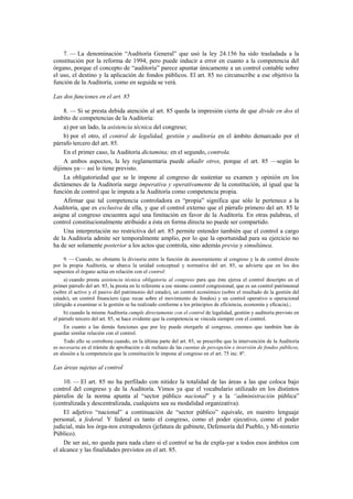 7. — La denominación “Auditoría General” que usó la ley 24.156 ha sido trasladada a la
constitución por la reforma de 1994, pero puede inducir a error en cuanto a la competencia del
órgano, porque el concepto de “auditoría” parece apuntar únicamente a un control contable sobre
el uso, el destino y la aplicación de fondos públicos. El art. 85 no circunscribe a ese objetivo la
función de la Auditoría, como en seguida se verá.
Las dos funciones en el art. 85
8. — Si se presta debida atención al art. 85 queda la impresión cierta de que divide en dos el
ámbito de competencias de la Auditoría:
a) por un lado, la asistencia técnica del congreso;
b) por el otro, el control de legalidad, gestión y auditoría en el ámbito demarcado por el
párrafo tercero del art. 85.
En el primer caso, la Auditoría dictamina; en el segundo, controla.
A ambos aspectos, la ley reglamentaria puede añadir otros, porque el art. 85 —según lo
dijimos ya— así lo tiene previsto.
La obligatoriedad que se le impone al congreso de sustentar su examen y opinión en los
dictámenes de la Auditoría surge imperativa y operativamente de la constitución, al igual que la
función de control que le imputa a la Auditoría como competencia propia.
Afirmar que tal competencia controladora es “propia” significa que sólo le pertenece a la
Auditoría, que es exclusiva de ella, y que el control externo que el párrafo primero del art. 85 le
asigna al congreso encuentra aquí una limitación en favor de la Auditoría. En otras palabras, el
control constitucionalmente atribuido a ésta en forma directa no puede ser compartido.
Una interpretación no restrictiva del art. 85 permite entender también que el control a cargo
de la Auditoría admite ser temporalmente amplio, por lo que la oportunidad para su ejercicio no
ha de ser solamente posterior a los actos que controla, sino además previa y simultánea.
9. — Cuando, no obstante la divisoria entre la función de asesoramiento al congreso y la de control directo
por la propia Auditoría, se abarca la unidad conceptual y normativa del art. 85, se advierte que en los dos
supuestos el órgano actúa en relación con el control:
a) cuando presta asistencia técnica obligatoria al congreso para que éste ejerza el control descripto en el
primer párrafo del art. 85, la presta en lo referente a ese mismo control congresional, que es un control patrimonial
(sobre el activo y el pasivo del patrimonio del estado), un control económico (sobre el resultado de la gestión del
estado), un control financiero (que recae sobre el movimiento de fondos) y un control operativo u operacional
(dirigido a examinar si la gestión se ha realizado conforme a los principios de eficiencia, economía y eficacia).;
b) cuando la misma Auditoría cumple directamente con el control de legalidad, gestión y auditoría previsto en
el párrafo tercero del art. 85, se hace evidente que la competencia se vincula siempre con el control.
En cuanto a las demás funciones que por ley puede otorgarle al congreso, creemos que también han de
guardar similar relación con el control.
Todo ello se corrobora cuando, en la última parte del art. 85, se prescribe que la intervención de la Auditoría
es necesaria en el trámite de aprobación o de rechazo de las cuentas de percepción e inversión de fondos públicos,
en alusión a la competencia que la constitución le impone al congreso en el art. 75 inc. 8º.

Las áreas sujetas al control
10. — El art. 85 no ha perfilado con nitidez la totalidad de las áreas a las que coloca bajo
control del congreso y de la Auditoría. Vimos ya que el vocabulario utilizado en los distintos
párrafos de la norma apunta al “sector público nacional” y a la “administración pública”
(centralizada y descentralizada, cualquiera sea su modalidad organizativa).
El adjetivo “nacional” a continuación de “sector público” equivale, en nuestro lenguaje
personal, a federal. Y federal es tanto el congreso, como el poder ejecutivo, como el poder
judicial, más los órga-nos extrapoderes (jefatura de gabinete, Defensoría del Pueblo, y Mi-nisterio
Público).
De ser así, no queda para nada claro si el control se ha de expla-yar a todos esos ámbitos con
el alcance y las finalidades previstos en el art. 85.

 
