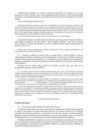 “Administración pública”, en cambio, admitiría circunscribir su espacio al de la que
típicamente se tiene como tal; o sea, a la que depende del poder ejecutivo, con lo que ya no habría
sitio para la actividad administrativa o de administración en las esferas del congreso y del poder
judicial.
Este es el dilema que suscita el art. 85.
Repetimos nuevamente que frente a esta norma, lo establecido en la ley 24.156 anterior a la reforma sólo
puede, en el mejor de los casos, servir de indicio. La ley reglamentaria del art. 85 no ha sido dictada, y es verdad
que tanto para dar por vigente a la ley 24.156 como para sancionar la que se halla pendiente, siempre la prelación
de la constitución obliga a desentrañar hasta dónde alcanza el control y dónde —acaso— se retrae, más allá de lo
que los textos legales traigan consignado. De darse apartamiento o discrepancia de los mismos con la constitución,
deberá imputárseles inconstitucionalidad y negárseles aplicación.
Por eso, la dificultad interpretativa que el art. 85 coloca por delante no es fácil de disipar.

Un parámetro bastante razonable sería el que diera por cierto que en todo órgano de poder, en
todo órgano extrapoderes, en toda entidad —aun no estatal ni federal— que recibe o maneja
fondos públicos, el control del congreso y el de la Auditoría tendría materia suficiente para su
ejercicio. (Ver nº 12).
Hemos de dejar a salvo que hay doctrina conforme a la cual el art. 85 excluye al propio poder legislativo y al
poder judicial de los controles en él previstos.

11. — Cuando el ámbito de control toma en cuenta tanto el “sec-tor público” como la
“administración pública”, la doctrina viene enseñando que el control por la Auditoría recae con
amplitud sobre la administración pública en su totalidad, así como respecto de entes autárquicos,
empresas y entidades en las que hay participación estatal significativa o a las que el estado aporta
fondos públicos.
Creemos que no evaden dicho control las entidades privadas que, por causa de la
desregulación, prestan servicios al público.
12. — En cuanto a las universidades nacionales (autónomas por el art. 75 inc. 19) el control de la Auditoría
solamente queda habilitado en orden a la administración que efectúan de los recursos que derivan del tesoro
nacional. No puede explayarse más, porque la autonomía universitaria coloca a las universidades fuera de la
estructura estatal y/o de la administración pública.
Por analogía de razonamiento, el control posible de la Auditoría en relación con las provincias parece
también limitarse a la porción que coparticipan en la distribución de contribuciones conforme al art. 75 inc. 2º,
pero excluyendo
—cálculo mediante— lo que en dicha coparticipación federal cada provincia
recaudaría como recursos propios de su competencia si la coparticipación no existiera.
Es claro que para proyectar el control al referido ámbito universitario y provincial es menester que las
expresiones “sector público” y “administración pública” (que apuntan a la esfera federal) cobren un sentido muy
amplio, y se interpreten como, aun al margen de lo “público” y de lo “federal”, abarcando todo uso y manejo de
fondos públicos federales. De esa manera, la conexión con lo público y con lo federal estaría dada, no por la
naturaleza de los ámbitos que se controlarían, sino por la participación de ellos en los mencionados fondos
públicos del tesoro nacional.
II. EL DEFENSOR DEL PUEBLO

El diseño del órgano
13. — El art. 86 ha creado la Defensoría del Pueblo. Dice así:
“El Defensor del Pueblo es un órgano independiente instituido en el ámbito del Congreso de
la Nación, que actuará con plena autonomía funcional, sin recibir instrucciones de ninguna
autoridad. Su misión es la defensa y protección de los derechos humanos y demás derechos,
garantías e intereses tutelados en esta Constitución, y las leyes, ante hechos, actos u omisiones de
la Administración; y el control del ejer-cicio de las funciones administrativas públicas.
El Defensor del Pueblo tiene legitimación procesal. Es designado y removido por el Congreso
con el voto de las dos terceras partes de los miembros presentes de cada una de las Cámaras. Goza
de las inmunidades y privilegios de los legisladores. Durará en su cargo cinco años, pudiendo ser
nuevamente designado por una sola vez.

 