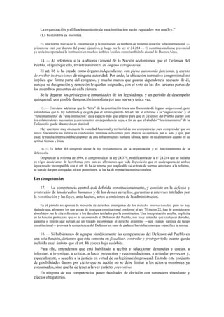 La organización y el funcionamiento de esta institución serán regulados por una ley.”
(La bastardilla es nuestra).
Es una norma nueva de la constitución y la institución es también de reciente creación subconstitucional —
primero se creó por decreto del poder ejecutivo, y luego por la ley nº 24.284—. El constitucionalismo provincial
ya tenía incorporada a la institución en muchos ámbitos locales, como también la ciudad de Buenos Aires.

14. — Al referirnos a la Auditoría General de la Nación adelantamos que el Defensor del
Pueblo, al igual que ella, reviste naturaleza de órgano extrapoderes.
El art. 86 lo ha creado como órgano independiente, con plena autonomía funcional, y exento
de recibir instrucciones de ninguna autoridad. Por ende, la ubicación normativa congresional no
implica que forme parte del congreso, y mucho menos que guarde dependencia respecto de él,
aunque su designación y remoción le quedan asignadas, con el voto de las dos terceras partes de
los miembros presentes de cada cámara.
Se le deparan los privilegios e inmunidades de los legisladores, y un período de desempeño
quinquenal, con posible designación inmediata por una nueva y única vez.
15. — Conviene adelantar que la “letra” de la constitución traza una fisonomía de órgano unipersonal, pero
entendemos que la ley habilitada y exigida por el último párrafo del art. 86, al referirse a la “organización” y al
“funcionamiento” de “esta institución” deja espacio más que amplio para que el Defensor del Pueblo cuente con
los colaboradores necesarios y convenientes en dependencia suya, a fin de que el aludido “funcionamiento” de la
Defensoría quede abastecido en plenitud.
Hay que tener muy en cuenta la vastedad funcional y territorial de sus competencias para comprender que un
único funcionario no estaría en condiciones mínimas suficientes para abarcar su ejercicio por sí solo y que, por
ende, le resulta imprescindible disponer de una infraestructura humana idónea, tanto en su dimensión cuanto en su
aptitud técnica y ética.
16. — Es deber del congreso dictar la ley reglamentaria de la organización y el funcionamiento de la
defensoría.
Después de la reforma de 1994, el congreso dictó la ley 24.379, modificatoria de la nº 24.284 que se hallaba
en vigor desde antes de la reforma, pero aún así afirmamos que toda disposición que en cualesquiera de ambas
leyes resulte incompatible con el art. 86 ha de tenerse por inaplicable (si se trata de normas anteriores a la reforma,
se han de dar por derogadas; si son posteriores, se las ha de reputar inconstitucionales).

Las competencias
17. — La competencia central está definida constitucionalmente, y consiste en la defensa y
protección de los derechos humanos y de los demás derechos, garantías e intereses tutelados por
la constitución y las leyes, ante hechos, actos u omisiones de la administración.
En el párrafo no aparece la mención de derechos emergentes de los tratados internacionales, pero no hay
duda de que, al menos los que gozan de jerarquía constitucional conforme al art. 75 inciso 22, han de considerarse
absorbidos por la cita referencial a los derechos tutelados por la constitución. Una interpretación amplia, implícita
en la función protectora que se le encomienda al Defensor del Pueblo, nos hace entender que cualquier derecho,
garantía o interés que surgen de un tratado incorporado al derecho argentino —aun cuando carezca de rango
constitucional— provoca la competencia del Defensor en caso de padecer las violaciones que especifica la norma.

18. — Si hubiéramos de agrupar sintéticamente las competencias del Defensor del Pueblo en
una sola función, diríamos que ésta consiste en fiscalizar, controlar y proteger todo cuanto queda
incluido en el ámbito que el art. 86 coloca bajo su órbita.
Para ello, entendemos que está habilitado a recibir y seleccionar denuncias y quejas, a
informar, a investigar, a criticar, a hacer propuestas y recomendaciones, a articular proyectos y,
especialmente, a acceder a la justicia en virtud de su legitimación procesal. En todo este conjunto
de posibilidades damos por cierto que su acción no se debe limitar a los actos u omisiones ya
consumados, sino que ha de tener a la vez carácter preventivo.
En ninguna de sus competencias posee facultades de decisión con naturaleza vinculante y
efectos obligatorios.

 