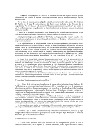 22. — Quizás el mayor punto de conflicto se radica en relación con el poder judicial, porque
sabemos que aun cuando su función central es administrar justicia, también despliega función
administrativa.
Por un lado, la independencia del poder judicial parecería inhibir todo control del Defensor
del Pueblo en el área de administración de dicho poder, incluida la del Consejo de la
Magistratura. Por otro lado, si a la expresión “funciones administrativas públicas” que utiliza el
art. 86 se la interpretara holgadamente, la objeción alcanzaría a disiparse, aunque sin eliminar
totalmente la duda.
Cuando de la actividad administrativa en el área del poder judicial nos trasladamos a lo que
estrictamente es su administración de justicia, hay que esclarecer algunas cuestiones:
a) la legitimación procesal del Defensor del Pueblo le otorga capacidad para a’) acceder a los
tribunales en cumplimiento de la función que la constitución se discierne y a”) para intervenir en
los procesos judiciales;
b) tal legitimación no se eclipsa cuando, frente a dilaciones procesales que aparecen como
lesivas de derechos de los justiciables en orden a la duración razonable del proceso, a la tutela
judicial eficaz, y a la sentencia oportuna y útil, el Defensor del Pueblo pre-tende impulsar y
acelerar la jurisdicción del tribunal, no como una forma de interferir en la función judicial propia
y exclusiva de los jueces, sino en auxilio de las partes para resguardar sus derechos en el proceso;
no obstante, la Corte Suprema rechazó una pretensión de esa naturaleza del Defensor del Pueblo,
negándole legitimación en la causa “Frías Molina”, de 1996 —ver Tomo II, cap. XXVI, nº 28—).
En el caso “Frías Molina Nélida c/Instituto Nacional de Previsión Social”, del 12 de setiembre de 1996, la
Corte Suprema negó legitimación al Defensor del Pueblo para ser tenido como parte en los juicios que se hallaban
pendientes ante el tribunal por reclamos de actualización de haberes de jubilación y pensión. Para ello, aplicó el
art. 16 de la ley 24.284 (anterior a la reforma constitucional de 1994) que exceptúa del ámbito competencial del
Defensor del Pueblo al poder judicial. En rigor, el nuevo art. 86 de la constitución no fue tomado en cuenta por la
Corte cuando, en verdad, es fácil sostener que la norma legal de 1993 no resulta aplicable frente a la cláusula
constitucional que le asig-na al Defensor del Pueblo la defensa y protección de los derechos humanos y que le
reconoce expresamente legitimación procesal.
No parece que la circunstancia de conferirle la aludida función ante “hechos, actos u omisiones de la
administración” sea suficiente para vedarle el acceso a la justicia en causas que llegan a la instancia judicial por
presuntas violaciones consumadas en sede administrativa.

El control de “funciones administrativas públicas”
23. — Fuera de la estricta función defensiva de los derechos, la institución del Defensor del
Pueblo tiene a su cargo, por imperio del mismo art. 86, el control del ejercicio de las funciones
administrativas públicas. Interpretamos que en este control no se fiscaliza la actividad señalada
para detectar directamente violaciones a los derechos ni para defenderlos, sino para verificar si el
ejercicio de las funciones administrativas presenta o no irregularidades, aun cuando no irroguen
violación a los derechos o no se proyecten a ellos.
En el debate en la Convención, se sugirió usar el calificativo de “públicas” en vez de “estatales”, porque se
alegó que referirse solamente al control de las funciones administrativas estatales significaba una limitación a la
competencia del Defensor del Pueblo, ya que muchos órganos y entidades que no son del estado cumplen, no
obstante, actividades públicas —por ejemplo, los colegios profesionales, las empresas privadas que prestan
servicios públicos, las entidades que se ocupan de la salud pública, etc.—.
En rigor, cuando se acepta que hay personas jurídicas públicas no estatales, se comprende que se incluya en el
orbe competencial del Defensor del Pueblo a la actividad de tales entes cuando ejercen prerrogativas públicas.

En síntesis, que la norma constitucional diga “funciones administrativas públicas” y haya
reemplazado el adjetivo “estatales” por “públicas” es un dato para dejar demarcada la amplitud
del control que se encomienda al Defensor.
El ámbito federal de actuación
24. — Por último debemos decir que, también con una interpretación ajustada a todo el
contexto constitucional y a su espíritu, el Defensor del Pueblo, como órgano federal de control,

 