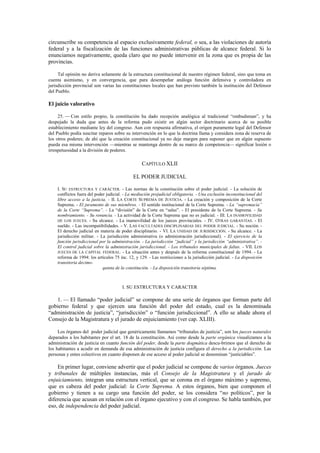 circunscribe su competencia al espacio exclusivamente federal, o sea, a las violaciones de autoría
federal y a la fiscalización de las funciones administrativas públicas de alcance federal. Si lo
enunciamos negativamente, queda claro que no puede intervenir en la zona que es propia de las
provincias.
Tal opinión no deriva solamente de la estructura constitucional de nuestro régimen federal, sino que toma en
cuenta asimismo, y en convergencia, que para desempeñar análoga función defensiva y controladora en
jurisdicción provincial son varias las constituciones locales que han previsto también la institución del Defensor
del Pueblo.

El juicio valorativo
25. — Con estilo propio, la constitución ha dado recepción analógica al tradicional “ombudsman”, y ha
despejado la duda que antes de la reforma pudo existir en algún sector doctrinario acerca de su posible
establecimiento mediante ley del congreso. Aun con respuesta afirmativa, el origen puramente legal del Defensor
del Pueblo podía suscitar reparos sobre su intervención en lo que la doctrina llama y considera zona de reserva de
los otros poderes; de ahí que la creación constitucional ya no deje margen para suponer que en algún supuesto
pueda esa misma intervención —mientras se mantenga dentro de su marco de competencia— significar lesión o
irrespetuosidad a la división de poderes.

CAPÍTULO XLII
EL PODER JUDICIAL
I. SU ESTRUCTURA Y CARÁCTER. - Las normas de la constitución sobre el poder judicial. - La solución de
conflictos fuera del poder judicial. - La mediación prejudicial obligatoria. - Una exclusión inconstitucional del
libre acceso a la justicia. - II. LA CORTE SUPREMA DE JUSTICIA. - La creación y composición de la Corte
Suprema. - El juramento de sus miembros. - El sentido institucional de la Corte Suprema. - La “supremacía”
de la Corte “Suprema”. - La “división” de la Corte en “salas”. - El presidente de la Corte Suprema. - Su
nombramiento. - Su renuncia. - La actividad de la Corte Suprema que no es judicial. - III. LA INAMOVILIDAD
DE LOS JUECES. - Su alcance. - La inamovilidad de los jueces provinciales. - IV. OTRAS GARANTÍAS. - El
sueldo. - Las incompatibilidades. - V. LAS FACULTADES DISCIPLINARIAS DEL PODER JUDICIAL. - Su noción. El derecho judicial en materia de poder disciplinario. - VI. LA UNIDAD DE JURISDICCIÓN. - Su alcance. - La
jurisdicción militar. - La jurisdicción administrativa (o administración jurisdiccional). - El ejercicio de la
función jurisdiccional por la administración. - La jurisdicción “judicial” y la jurisdicción “administrativa”. El control judicial sobre la administración jurisdiccional. - Los tribunales municipales de faltas. - VII. LOS
JUECES DE LA CAPITAL FEDERAL. - La situación antes y después de la reforma constitucional de 1994. - La
reforma de 1994: los artículos 75 inc. 12, y 129. - Las restricciones a la jurisdicción judicial. - La disposición
transitoria decimoquinta de la constitución. - La disposición transitoria séptima.

I. SU ESTRUCTURA Y CARACTER

1. — El llamado “poder judicial” se compone de una serie de órganos que forman parte del
gobierno federal y que ejercen una función del poder del estado, cual es la denominada
“administración de justicia”, “jurisdicción” o “función jurisdiccional”. A ello se añade ahora el
Consejo de la Magistratura y el jurado de enjuiciamiento (ver cap. XLIII).
Los órganos del poder judicial que genéricamente llamamos “tribunales de justicia”, son los jueces naturales
deparados a los habitantes por el art. 18 de la constitución. Así como desde la parte orgánica visualizamos a la
administración de justicia en cuanto función del poder, desde la parte dogmática descu-brimos que el derecho de
los habitantes a acudir en demanda de esa administración de justicia configura el derecho a la jurisdicción. Las
personas y entes colectivos en cuanto disponen de ese acceso al poder judicial se denominan “justiciables”.

En primer lugar, conviene advertir que el poder judicial se compone de varios órganos. Jueces
y tribunales de múltiples instancias, más el Consejo de la Magistratura y el jurado de
enjuiciamiento, integran una estructura vertical, que se corona en el órgano máximo y supremo,
que es cabeza del poder judicial: la Corte Suprema. A estos órganos, bien que componen el
gobierno y tienen a su cargo una función del poder, se los considera “no políticos”, por la
diferencia que acusan en relación con el órgano ejecutivo y con el congreso. Se habla también, por
eso, de independencia del poder judicial.

 