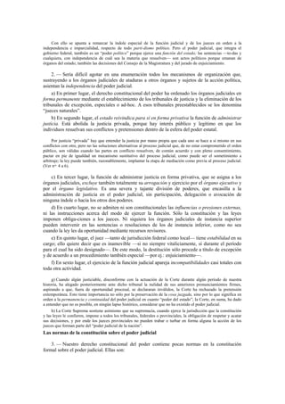 Con ello se apunta a remarcar la índole especial de la función judicial y de los jueces en orden a la
independencia e imparcialidad, respecto de todo parti-dismo político. Pero el poder judicial, que integra el
gobierno federal, también es un “poder político” porque ejerce una función del estado; las sentencias —to-das y
cualquiera, con independencia de cuál sea la materia que resuelven— son actos políticos porque emanan de
órganos del estado; también las decisiones del Consejo de la Magistratura y del jurado de enjuiciamiento.

2. — Sería difícil agotar en una enumeración todos los mecanismos de organización que,
sustrayendo a los órganos judiciales de ataduras a otros órganos y sujetos de la acción política,
asientan la independencia del poder judicial.
a) En primer lugar, el derecho constitucional del poder ha ordenado los órganos judiciales en
forma permanente mediante el establecimiento de los tribunales de justicia y la eliminación de los
tribunales de excepción, especiales o ad-hoc. A esos tribunales preestablecidos se los denomina
“jueces naturales”.
b) En segundo lugar, el estado reivindica para sí en forma privativa la función de administrar
justicia. Está abolida la justicia privada, porque hay interés público y legítimo en que los
individuos resuelvan sus conflictos y pretensiones dentro de la esfera del poder estatal.
Por justicia “privada” hay que entender la justicia por mano propia que cada uno se hace a sí mismo en sus
conflictos con otro, pero no las soluciones alternativas al proceso judicial que, de no estar comprometido el orden
público, son válidas cuando las partes en conflicto resuelven, de común acuerdo y con pleno consentimiento,
pactar en pie de igualdad un mecanismo sustitutivo del proceso judicial, como puede ser el sometimiento a
arbitraje; la ley puede también, razonablemente, implantar la etapa de mediación como previa al proceso judicial.
(Ver nos. 4 a 6).

c) En tercer lugar, la función de administrar justicia en forma privativa, que se asigna a los
órganos judiciales, excluye también totalmente su arrogación y ejercicio por el órgano ejecutivo y
por el órgano legislativo. Es una severa y tajante división de poderes, que encasilla a la
administración de justicia en el poder judicial, sin participación, delegación o avocación de
ninguna índole o hacia los otros dos poderes.
d) En cuarto lugar, no se admiten ni son constitucionales las influencias o presiones externas,
ni las instrucciones acerca del modo de ejercer la función. Sólo la constitución y las leyes
imponen obliga-ciones a los jueces. Ni siquiera los órganos judiciales de instancia superior
pueden intervenir en las sentencias o resoluciones de los de instancia inferior, como no sea
cuando la ley les da oportunidad mediante recursos revisores.
e) En quinto lugar, el juez —tanto de jurisdicción federal como local— tiene estabilidad en su
cargo; ello quiere decir que es inamovible —si no siempre vitaliciamente, sí durante el período
para el cual ha sido designado—. De este modo, la destitución sólo procede a título de excepción
y de acuerdo a un procedimiento también especial —por ej.: enjuiciamiento—.
f) En sexto lugar, el ejercicio de la función judicial apareja incompatibilidades casi totales con
toda otra actividad.
g) Cuando algún justiciable, disconforme con la actuación de la Corte durante algún período de nuestra
historia, ha alegado posteriormente ante dicho tribunal la nulidad de sus anteriores pronunciamientos firmes,
aspirando a que, fuera de oportunidad procesal, se declararan inválidos, la Corte ha rechazado la pretensión
extemporánea. Esto tiene importancia no sólo por la preservación de la cosa juzgada, sino por lo que significa en
orden a la permanencia y continuidad del poder judicial en cuanto “poder del estado”; la Corte, en suma, ha dado
a entender que no es posible, en ningún lapso histórico, considerar que no ha existido el poder judicial.
h) La Corte Suprema sostiene asimismo que su supremacía, cuando ejerce la jurisdicción que la constitución
y las leyes le confieren, impone a todos los tribunales, federales o provinciales, la obligación de respetar y acatar
sus decisiones, y por ende los jueces provinciales no pueden trabar o turbar en forma alguna la acción de los
jueces que forman parte del “poder judicial de la nación”.

Las normas de la constitución sobre el poder judicial
3. — Nuestro derecho constitucional del poder contiene pocas normas en la constitución
formal sobre el poder judicial. Ellas son:

 
