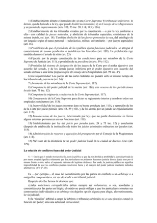 1) Establecimiento directo e inmediato de: a) una Corte Suprema; b) tribunales inferiores; lo
demás, queda derivado a la ley, que puede dividir las instancias; c) un Consejo de la Magistratura
y un jurado de enjuiciamiento (arts. 108, 75 inc. 20, 114, 115 y 116).
2) Establecimiento de los tribunales creados por la constitución —o por la ley conforme a
ella— con calidad de jueces naturales, y abolición de tribunales especiales, comisiones de la
misma índole, etc. (art. 18). También abolición de los fueros personales (o sea, del privilegio de
ser juzgado según el status personal —eclesiástico, militar, universitario— por jueces especiales)
(art. 16).
3) Prohibición de que el presidente de la república ejerza funciones judiciales, se arrogue el
conocimiento de causas pendientes o restablezca las fenecidas (art. 109). La prohibición rige
también durante el estado de sitio (art. 23).
4) Fijación por la propia constitución de las condiciones para ser miembro de la Corte
Suprema de Justicia (art. 111), y previsión de su presidencia (arts. 59 y 112).
5) Previsión del sistema de designación de los jueces de la Corte por el poder ejecutivo con
acuerdo del senado, y de los demás jueces inferiores por el poder ejecutivo con acuerdo del
senado en base a una terna propuesta por el Consejo de la Magistratura (art. 99 inc. 4º).
6) Incompatibilidad: Los jueces de las cortes federales no pueden serlo al mismo tiempo de
los tribunales de provincia (art. 34).
7) Juramento de los miembros de la Corte Suprema (art. 112).
8) Competencia del poder judicial de la nación (art. 116), con reserva de las jurisdicciones
locales (art. 75 inc. 12).
9) Competencia originaria y exclusiva de la Corte Suprema (art. 117).
10) Competencia de la Corte Suprema para dictar su reglamento interior y nombrar todos sus
empleados subalternos (art. 113).
11) Inamovilidad de los jueces mientras dura su buena conducta (art. 110), y remoción de los
de la Corte por juicio político (arts. 53, 59 y 60), y de los demás por un jurado de enjuiciamiento
(art. 115).
12) Remuneración de los jueces, determinada por ley, que no puede disminuirse en forma
alguna mientras permanecen en sus funciones (art. 110).
13) Establecimiento por ley del juicio por jurados (arts. 24 y 75 inc. 12) y conclusión
(después de establecida la institución) de todos los juicios criminales ordinarios por jurados (art.
118).
14) Administración de recursos y ejecución del presupuesto por el Consejo de la Magistratura
(art. 114).
15) Previsión de la existencia de un poder judicial local en la ciudad de Buenos Aires (art.
129).
La solución de conflictos fuera del poder judicial
4. — Decir que el estado monopoliza la justicia pública y que da por abolida y prohibida la justicia privada (o
por mano propia) significa solamente que los particulares no podemos hacernos justicia directa (cada uno por sí
mismo frente a otro, salvo el supuesto extremo de legítima defensa). Por ende, la justicia pública no significa
imposibilidad de que los conflictos puedan resolverse fuera y al margen del poder judicial mediante métodos
alternativos. (Ver nº 2 b).

Es —por ejemplo— el caso del sometimiento por las partes en conflicto a un arbitraje o a
amigables componedores, en vez de acudir a un tribunal judicial.
Respecto de ello, hemos de destacar que:
a) tales soluciones extrajudiciales deben siempre ser voluntarias, o sea, acordadas y
consentidas por las partes en litigio; el estado no puede obligar a que los particulares sometan sus
controversias indi-viduales a un arbitraje sin dejarles opción alguna para elegir, alternativamente,
la vía judicial;
b) la “función” arbitral a cargo de árbitros o tribunales arbitrales no es una función estatal (o
función del poder) sino una actividad extraestatal;

 