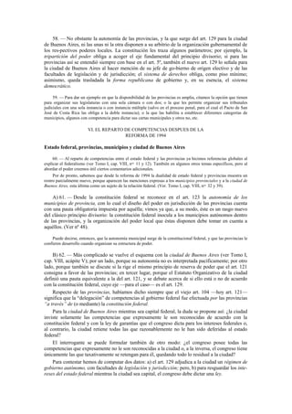 58. — No obstante la autonomía de las provincias, y la que surge del art. 129 para la ciudad
de Buenos Aires, ni las unas ni la otra disponen a su arbitrio de la organización gubernamental de
los res-pectivos poderes locales. La constitución les traza algunos parámetros; por ejemplo, la
tripartición del poder obliga a acoger el eje fundamental del principio divisorio; si para las
provincias así se entendió siempre con base en el art. 5º, también el nuevo art. 129 lo señala para
la ciudad de Buenos Aires al hacer mención de su jefe de go-bierno de origen electivo y de las
facultades de legislación y de jurisdicción; el sistema de derechos obliga, como piso mínimo;
asimismo, queda trasladada la forma republicana de gobierno y, en su esencia, el sistema
democrático.
59. — Para dar un ejemplo en que la disponibilidad de las provincias es amplia, citamos la opción que tienen
para organizar sus legislaturas con una sola cámara o con dos; o la que les permite organizar sus tribunales
judiciales con una sola instancia o con instancia múltiple (salvo en el proceso penal, para el cual el Pacto de San
José de Costa Rica las obliga a la doble instancia); o la que las habilita a establecer diferentes categorías de
municipios, algunos con competencia para dictar sus cartas municipales y otros no, etc.

VI. EL REPARTO DE COMPETENCIAS DESPUES DE LA
REFORMA DE 1994

Estado federal, provincias, municipios y ciudad de Buenos Aires
60. — Al reparto de competencias entre el estado federal y las provincias ya hicimos referencias globales al
explicar el federalismo (ver Tomo I, cap. VIII, nos. 11 y 12). También en algunos otros temas específicos, pero al
abordar el poder creemos útil ciertos comentarios adicionales.
Por de pronto, sabemos que desde la reforma de 1994 la dualidad de estado federal y provincias muestra un
rostro parcialmente nuevo, porque aparecen las menciones expresas a los municipios provinciales y a la ciudad de
Buenos Aires, esta última como un sujeto de la relación federal. (Ver. Tomo I, cap. VIII, nos. 32 y 39).

A) 61. — Desde la constitución federal se reconoce en el art. 123 la autonomía de los
municipios de provincia, con lo cual el diseño del poder en jurisdicción de las provincias cuenta
con una pauta obligatoria impuesta por aquélla; vimos ya que, a su modo, éste es un rasgo nuevo
del clásico principio divisorio: la constitución federal inocula a los municipios autónomos dentro
de las provincias, y la organización del poder local que éstas disponen debe tomar en cuenta a
aquéllos. (Ver nº 48).
Puede decirse, entonces, que la autonomía municipal surge de la constitucional federal, y que las provincias le
confieren desarrollo cuando organizan su estructura de poder.

B) 62. — Más complicado se vuelve el esquema con la ciudad de Buenos Aires (ver Tomo I,
cap. VIII, acápite V); por un lado, porque su autonomía no es interpretada pacíficamente; por otro
lado, porque también se discute si la rige el mismo principio de reserva de poder que el art. 121
consigna a favor de las provincias; en tercer lugar, porque el Estatuto Organizativo de la ciudad
definió una pauta equivalente a la del art. 121, y se debate acerca de si ello está o no de acuerdo
con la constitución federal, cuyo eje —para el caso— es el art. 129.
Respecto de las provincias, habíamos dicho siempre que el viejo art. 104 —hoy art. 121—
significa que la “delegación” de competencias al gobierno federal fue efectuada por las provincias
“a través” de (o mediante) la constitución federal.
Para la ciudad de Buenos Aires mientras sea capital federal, la duda se propone así: ¿la ciudad
inviste solamente las competencias que expresamente le son reconocidas de acuerdo con la
constitución federal y con la ley de garantías que el congreso dicta para los intereses federales o,
al contrario, la ciudad retiene todas las que razonablemente no le han sido deferidas al estado
federal?
El interrogante se puede formular también de otro modo: ¿el congreso posee todas las
competencias que expresamente no le son reconocidas a la ciudad o, a la inversa, el congreso tiene
únicamente las que taxativamente se retengan para él, quedando todo lo residual a la ciudad?
Para contestar hemos de computar dos datos: a) el art. 129 adjudica a la ciudad un régimen de
gobierno autónomo, con facultades de legislación y jurisdicción; pero, b) para resguardar los intereses del estado federal mientras la ciudad sea capital, el congreso debe dictar una ley.

 