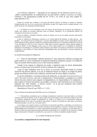 c) el arbitraje obligatorio —descartado en los supuestos de los anteriores incisos a) y b)—
admite excepcionalmente ser establecido por ley para dirimir conflictos colectivos de trabajo,
conforme a una interpretación posible del art. 14 bis ( ver Tomo II, cap. XXI, acápite IV,
especialmente nº 23).
Hemos de recordar que, conforme a una pauta del derecho judicial, el arbitraje no puede ser impuesto
obligatoriamente por ley en las controversias individuales, porque ello importa privar compulsivamente a las
partes del acceso a los tribunales del poder judicial.
5. — El arbitraje no ha de entenderse como una especie de privatización de la justicia que administra el
estado, aun cuando sea corriente calificarlo como un método “alternativo” de la jurisdicción judicial. En
consonancia, ha de tomar-se en cuenta:
a) que los árbitros o tribunales arbitrales carecen de imperio, por lo que los laudos necesitan intervención
judicial para ser ejecutados;
b) que no obstante las limitaciones existentes en el control judicial del arbitraje, se halla previsto —por
ejemplo— un eventual recurso de nulidad que, a la postre, debe habilitar un ulterior recurso extraordinario ante la
Corte Suprema contra la sentencia recaída en la instancia judicial inferior (en su disidencia al fallo de la Corte del
17 de noviembre de 1994 en el caso “Color SA. c/Max Factor Sucursal Argentina, s/laudo arbitral s/pedido de
nulidad de laudo”, el juez Boggiano sostuvo que un cierto control judicial no es susceptible de suprimirse
totalmente en el arbitraje); b’) el referido control judicial es más amplio si las partes no renunciaron a él al pactar
el arbitraje, y más estrecho si lo han renunciado, interpretándose que, aun renunciado, el recurso autónomo de
nulidad subsiste.

La mediación prejudicial obligatoria
6. — Entre los denominados “métodos alternativos” para solucionar conflictos al margen del
poder judicial se conoce actualmente la mediación prejudicial obligatoria, porque si la mediación
logra un acuerdo entre las partes ya no se abre el proceso judicial.
Cuando la ley impone la obligación de acudir a mediación antes de iniciar determinados
juicios, nos parece que como mínimo se han de satisfacer dos exigencias:
a) que la etapa mediadora antes de un juicio no postergue demasiado tiempo la eventual
iniciación del proceso judicial, si es que la mediación fracasa sin llegar a un arreglo de partes,
porque una dilación extensa viola el derecho constitucional de acceso rápido a la justicia;
b) que los mediadores, y la propia instancia de mediación, no dependan de ni pertenezcan a la
esfera del poder ejecutivo, sino que su organización y funcionamiento se radiquen en la órbita
misma del poder judicial para asegurar la independencia y la imparcialidad en la mediación, y
para respetar la división de poderes que prohíbe al ejecutivo toda interferencia en las funciones
judiciales (art. 109), también —a nuestro criterio— en la que por mediación tiene carácter
preliminar para acceder a un tribunal.
(Remitimos al Tomo II, cap. XXIV, nos. 11/12).
Una exclusión inconstitucional del libre acceso a la justicia
7. — Personalmente, entendemos que no configura sometimiento voluntario, ni por ende válido, a un sistema
sustitutivo del proceso judicial, el que se opera cuando una persona ingresa a una asociación cualquiera que entre
sus cláusulas estatutarias contiene la prohibición de acudir a la justicia en las controversias recíprocas.
Reglamentaciones de ese tipo no constituyen, para quienes se afilian a la entidad en la que rigen, una renuncia
libremente pactada y son, por eso, inconstitucionales.
Es así porque, aun cuando el ingreso o la afiliación a la asociación sean libres y voluntarios, esa renuncia a la
justicia no queda consensuadamente convenida y pactada en pie de igualdad y con plena voluntad, sino impuesta
unilateralmente por la asociación: o se entra a ella acatando tal cláusula, o no se ingresa y, en este último caso, el
derecho de libre asociación queda inconstitucionalmente condicionado por la violación de otro derecho de similar
rango constitucional: el derecho a la jurisdicción, cuyo ejercicio no tolera ser impedido compulsivamente.
II. LA CORTE SUPREMA DE JUSTICIA

La creación y composición de la Corte Suprema

 
