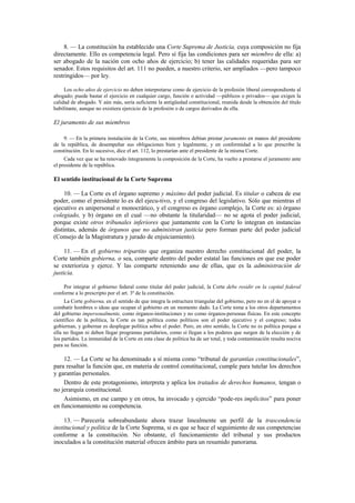 8. — La constitución ha establecido una Corte Suprema de Justicia, cuya composición no fija
directamente. Ello es competencia legal. Pero sí fija las condiciones para ser miembro de ella: a)
ser abogado de la nación con ocho años de ejercicio; b) tener las calidades requeridas para ser
senador. Estos requisitos del art. 111 no pueden, a nuestro criterio, ser ampliados —pero tampoco
restringidos— por ley.
Los ocho años de ejercicio no deben interpretarse como de ejercicio de la profesión liberal correspondiente al
abogado; puede bastar el ejercicio en cualquier cargo, función o actividad —públicos o privados— que exigen la
calidad de abogado. Y aún más, sería suficiente la antigüedad constitucional, reunida desde la obtención del título
habilitante, aunque no existiera ejercicio de la profesión o de cargos derivados de ella.

El juramento de sus miembros
9. — En la primera instalación de la Corte, sus miembros debían prestar juramento en manos del presidente
de la república, de desempeñar sus obligaciones bien y legalmente, y en conformidad a lo que prescribe la
constitución. En lo sucesivo, dice el art. 112, lo prestarían ante el presidente de la misma Corte.
Cada vez que se ha renovado íntegramente la composición de la Corte, ha vuelto a prestarse el juramento ante
el presidente de la república.

El sentido institucional de la Corte Suprema
10. — La Corte es el órgano supremo y máximo del poder judicial. Es titular o cabeza de ese
poder, como el presidente lo es del ejecu-tivo, y el congreso del legislativo. Sólo que mientras el
ejecutivo es unipersonal o monocrático, y el congreso es órgano complejo, la Corte es: a) órgano
colegiado, y b) órgano en el cual —no obstante la titularidad— no se agota el poder judicial,
porque existe otros tribunales inferiores que juntamente con la Corte lo integran en instancias
distintas, además de órganos que no administran justicia pero forman parte del poder judicial
(Consejo de la Magistratura y jurado de enjuiciamiento).
11. — En el gobierno tripartito que organiza nuestro derecho constitucional del poder, la
Corte también gobierna, o sea, comparte dentro del poder estatal las funciones en que ese poder
se exterioriza y ejerce. Y las comparte reteniendo una de ellas, que es la administración de
justicia.
Por integrar el gobierno federal como titular del poder judicial, la Corte debe residir en la capital federal
conforme a lo prescripto por el art. 3º de la constitución.
La Corte gobierna, en el sentido de que integra la estructura triangular del gobierno, pero no en el de apoyar o
combatir hombres o ideas que ocupan el gobierno en un momento dado. La Corte toma a los otros departamentos
del gobierno impersonalmente, como órganos-instituciones y no como órganos-personas físicas. En este concepto
científico de la política, la Corte es tan política como políticos son el poder ejecutivo y el congreso; todos
gobiernan, y gobernar es desplegar política sobre el poder. Pero, en otro sentido, la Corte no es política porque a
ella no llegan ni deben llegar programas partidarios, como sí llegan a los poderes que surgen de la elección y de
los partidos. La inmunidad de la Corte en esta clase de política ha de ser total, y toda contaminación resulta nociva
para su función.

12. — La Corte se ha denominado a sí misma como “tribunal de garantías constitucionales”,
para resaltar la función que, en materia de control constitucional, cumple para tutelar los derechos
y garantías personales.
Dentro de este protagonismo, interpreta y aplica los tratados de derechos humanos, tengan o
no jerarquía constitucional.
Asimismo, en ese campo y en otros, ha invocado y ejercido “pode-res implícitos” para poner
en funcionamiento su competencia.
13. — Parecería sobreabundante ahora trazar linealmente un perfil de la trascendencia
institucional y política de la Corte Suprema, si es que se hace el seguimiento de sus competencias
conforme a la constitución. No obstante, el funcionamiento del tribunal y sus productos
inoculados a la constitución material ofrecen ámbito para un resumido panorama.

 