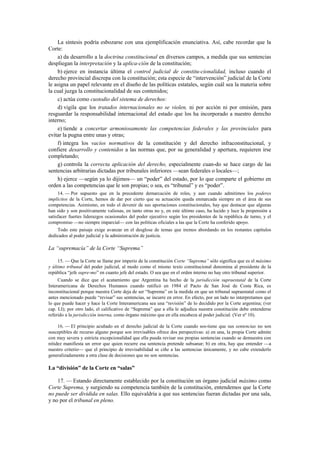 La síntesis podría esbozarse con una ejemplificación enunciativa. Así, cabe recordar que la
Corte:
a) da desarrollo a la doctrina constitucional en diversos campos, a medida que sus sentencias
despliegan la interpretación y la aplica-ción de la constitución;
b) ejerce en instancia última el control judicial de constitu-cionalidad, incluso cuando el
derecho provincial discrepa con la constitución; esta especie de “intervención” judicial de la Corte
le asigna un papel relevante en el diseño de las políticas estatales, según cuál sea la materia sobre
la cual juzga la constitucionalidad de sus contenidos;
c) actúa como custodio del sistema de derechos:
d) vigila que los tratados internacionales no se violen, ni por acción ni por omisión, para
resguardar la responsabilidad internacional del estado que los ha incorporado a nuestro derecho
interno;
e) tiende a concertar armoniosamente las competencias federales y las provinciales para
evitar la pugna entre unas y otras;
f) integra los vacíos normativos de la constitución y del derecho infraconstitucional, y
confiere desarrollo y contenidos a las normas que, por su generalidad y apertura, requieren irse
completando;
g) controla la correcta aplicación del derecho, especialmente cuan-do se hace cargo de las
sentencias arbitrarias dictadas por tribunales inferiores —sean federales o locales—;
h) ejerce —según ya lo dijimos— un “poder” del estado, por lo que comparte el gobierno en
orden a las competencias que le son propias; o sea, es “tribunal” y es “poder”.
14. — Por supuesto que en la precedente demarcación de roles, y aun cuando admitimos los poderes
implícitos de la Corte, hemos de dar por cierto que su actuación queda enmarcada siempre en el área de sus
competencias. Asimismo, en todo el devenir de sus aportaciones constitucionales, hay que destacar que algunas
han sido y son positivamente valiosas, en tanto otras no y, en este último caso, ha lucido y luce la propensión a
satisfacer fuertes liderazgos ocasionales del poder ejecutivo según los presidentes de la república de turno, y el
compromiso —no siempre imparcial— con las políticas oficiales a las que la Corte ha conferido apoyo.
Todo este paisaje exige avanzar en el desglose de temas que iremos abordando en los restantes capítulos
dedicados al poder judicial y la administración de justicia.

La “supremacía” de la Corte “Suprema”
15. — Que la Corte se llame por imperio de la constitución Corte “Suprema” sólo significa que es el máximo
y último tribunal del poder judicial, al modo como el mismo texto constitucional denomina al presidente de la
república “jefe supre-mo” en cuanto jefe del estado. O sea que en el orden interno no hay otro tribunal superior.
Cuando se dice que el acatamiento que Argentina ha hecho de la jurisdicción supraestatal de la Corte
Interamericana de Derechos Humanos cuando ratificó en 1984 el Pacto de San José de Costa Rica, es
inconstitucional porque nuestra Corte deja de ser “Suprema” en la medida en que un tribunal supraestatal como el
antes mencionado puede “revisar” sus sentencias, se incurre en error. En efecto, por un lado no interpretamos que
lo que puede hacer y hace la Corte Interamericana sea una “revisión” de lo decidido por la Corte argentina; (ver
cap. LI); por otro lado, el calificativo de “Suprema” que a ella le adjudica nuestra constitución debe entenderse
referido a la jurisdicción interna, como órgano máximo que en ella encabeza al poder judicial. (Ver nº 10).
16. — El principio acuñado en el derecho judicial de la Corte cuando sos-tiene que sus sentencias no son
susceptibles de recurso alguno porque son irrevisables ofrece dos perspectivas: a) en una, la propia Corte admite
con muy severa y estricta excepcionalidad que ella pueda revisar sus propias sentencias cuando se demuestra con
nitidez manifiesta un error que quien recurre esa sentencia pretende subsanar; b) en otra, hay que entender —a
nuestro criterio— que el principio de irrevisabilidad se ciñe a las sentencias únicamente, y no cabe extenderlo
generalizadamente a otra clase de decisiones que no son sentencias.

La “división” de la Corte en “salas”
17. — Estando directamente establecido por la constitución un órgano judicial máximo como
Corte Suprema, y surgiendo su competencia también de la constitución, entendemos que la Corte
no puede ser dividida en salas. Ello equivaldría a que sus sentencias fueran dictadas por una sala,
y no por el tribunal en pleno.

 
