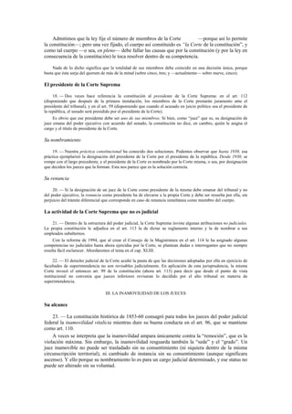 Admitimos que la ley fije el número de miembros de la Corte
—porque así lo permite
la constitución—; pero una vez fijado, el cuerpo así constituido es “la Corte de la constitución”, y
como tal cuerpo —o sea, en pleno— debe fallar las causas que por la constitución (y por la ley en
consecuencia de la constitución) le toca resolver dentro de su competencia.
Nada de lo dicho significa que la totalidad de sus miembros deba coincidir en una decisión única, porque
basta que ésta surja del quorum de más de la mitad (sobre cinco, tres; y —actualmente— sobre nueve, cinco).

El presidente de la Corte Suprema
18. — Dos veces hace referencia la constitución al presidente de la Corte Suprema: en el art. 112
(disponiendo que después de la primera instalación, los miembros de la Corte prestarán juramento ante el
presidente del tribunal), y en el art. 59 (disponiendo que cuando el acusado en juicio político sea el presidente de
la república, el senado será presidido por el presidente de la Corte).
Es obvio que ese presidente debe ser uno de sus miembros. Si bien, como “juez” que es, su designación de
juez emana del poder ejecutivo con acuerdo del senado, la constitución no dice, en cambio, quién le asigna el
cargo y el título de presidente de la Corte.

Su nombramiento
19. — Nuestra práctica constitucional ha conocido dos soluciones. Podemos observar que hasta 1930, esa
práctica ejemplarizó la designación del presidente de la Corte por el presidente de la república. Desde 1930, se
rompe con el largo precedente, y el presidente de la Corte es nombrado por la Corte misma, o sea, por designación
que deciden los jueces que la forman. Esta nos parece que es la solución correcta.

Su renuncia
20. — Si la designación de un juez de la Corte como presidente de la misma debe emanar del tribunal y no
del poder ejecutivo, la renuncia como presidente ha de elevarse a la propia Corte y debe ser resuelta por ella, sin
perjuicio del trámite diferencial que corresponde en caso de renuncia simultánea como miembro del cuerpo.

La actividad de la Corte Suprema que no es judicial
21. — Dentro de la estructura del poder judicial, la Corte Suprema inviste algunas atribuciones no judiciales.
La propia constitución le adjudica en el art. 113 la de dictar su reglamento interno y la de nombrar a sus
empleados subalternos.
Con la reforma de 1994, que al crear el Consejo de la Magistratura en el art. 114 le ha asignado algunas
competencias no judiciales hasta ahora ejercidas por la Corte, se plantean dudas e interrogantes que no siempre
resulta fácil esclarecer. Abordaremos el tema en el cap. XLIII.
22. — El derecho judicial de la Corte acuñó la pauta de que las decisiones adoptadas por ella en ejercicio de
facultades de superintendencia no son revisables judicialmente. En aplicación de esta jurisprudencia, la misma
Corte invocó el entonces art. 99 de la constitución (ahora art. 113) para decir que desde el punto de vista
institucional no convenía que jueces inferiores revisaran lo decidido por el alto tribunal en materia de
superintendencia.
III. LA INAMOVILIDAD DE LOS JUECES

Su alcance
23. — La constitución histórica de 1853-60 consagró para todos los jueces del poder judicial
federal la inamovilidad vitalicia mientras dure su buena conducta en el art. 96, que se mantiene
como art. 110.
A veces se interpreta que la inamovilidad ampara únicamente contra la “remoción”, que es la
violación máxima. Sin embargo, la inamovilidad resguarda también la “sede” y el “grado”. Un
juez inamovible no puede ser trasladado sin su consentimiento (ni siquiera dentro de la misma
circunscripción territorial), ni cambiado de instancia sin su consentimiento (aunque significara
ascenso). Y ello porque su nombramiento lo es para un cargo judicial determinado, y ese status no
puede ser alterado sin su voluntad.

 